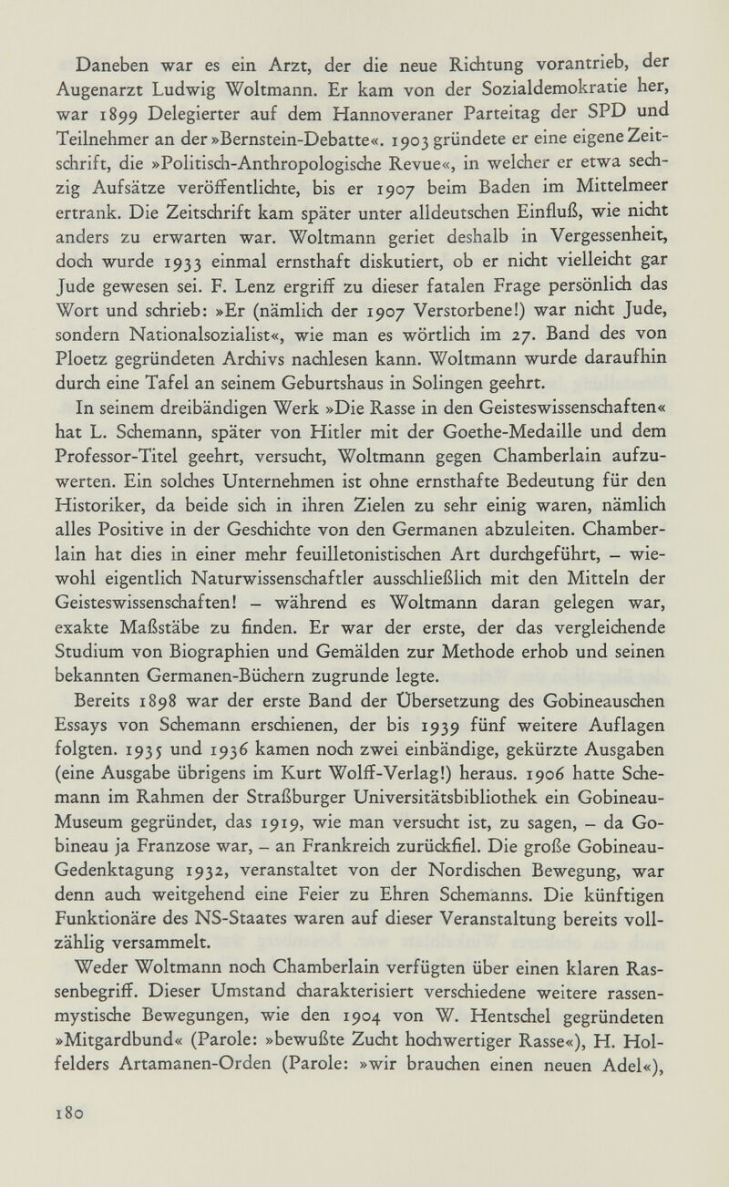 Daneben war es ein Arzt, der die neue Richtung vorantrieb, der Augenarzt Ludwig Woltmann. Er kam von der Sozialdemokratie her, war 1899 Delegierter auf dem Hannoveraner Parteitag der SPD und Teilnehmer an der »Bernstein-Debatte«. 1903 gründete er eine eigene Zeit¬ schrift, die »Politisch-Anthropologische Revue«, in welcher er etwa sech¬ zig Aufsätze veröffentlichte, bis er 1907 beim Baden im Mittelmeer ertrank. Die Zeitschrift kam später unter alldeutschen Einfluß, wie nicht anders zu erwarten war. Woltmann geriet deshalb in Vergessenheit, doch wurde 1933 einmal ernsthaft diskutiert, ob er nidit vielleicht gar Jude gewesen sei. F. Lenz ergriff zu dieser fatalen Frage persönlich das Wort und schrieb: »Er (nämlich der 1907 Verstorbene!) war nicht Jude, sondern Nationalsozialist«, wie man es wörtlich im 27. Band des von Ploetz gegründeten Archivs nachlesen kann. Woltmann wurde daraufhin durch eine Tafel an seinem Geburtshaus in Solingen geehrt. In seinem dreibändigen Werk »Die Rasse in den Geisteswissenschaften« hat L. Schemann, später von Hitler mit der Goethe-Medaille und dem Professor-Titel geehrt, versucht, Woltmann gegen Chamberlain aufzu¬ werten. Ein solches Unternehmen ist ohne ernsthafte Bedeutung für den Historiker, da beide sich in ihren Zielen zu sehr einig waren, nämlich alles Positive in der Geschichte von den Germanen abzuleiten. Chamber¬ lain hat dies in einer mehr feuilletonistischen Art durchgeführt, - wie¬ wohl eigentlich Naturwissenschaftler ausschließlich mit den Mitteln der Geisteswissenschaften! - während es Woltmann daran gelegen war, exakte Maßstäbe zu finden. Er war der erste, der das vergleichende Studium von Biographien und Gemälden zur Methode erhob und seinen bekannten Germanen-Büchern zugrunde legte. Bereits 1898 war der erste Band der Übersetzung des Gobineauschen Essays von Schemann erschienen, der bis 1939 fünf weitere Auflagen folgten. 1935 und 1936 kamen noch zwei einbändige, gekürzte Ausgaben (eine Ausgabe übrigens im Kurt WolfF-Verlag!) heraus. 1906 hatte Sche¬ mann im Rahmen der Straßburger Universitätsbibliothek ein Gobineau- Museum gegründet, das 1919, wie man versucht ist, zu sagen, - da Go¬ bineau ja Franzose war, - an Frankreich zurückfiel. Die große Gobineau- Gedenktagung 1932, veranstaltet von der Nordischen Bewegung, war denn auch weitgehend eine Feier zu Ehren Schemanns. Die künftigen Funktionäre des NS-Staates waren auf dieser Veranstaltung bereits voll¬ zählig versammelt. Weder Woltmann nodi Chamberlain verfügten über einen klaren Ras- senbegriff. Dieser Umstand charakterisiert verschiedene weitere rassen¬ mystische Bewegungen, wie den 1904 von W. Hentschel gegründeten »Mitgardbund« (Parole: »bewußte Zucht hochwertiger Rasse«), H. Hol- feiders Artamanen-Orden (Parole: »wir brauchen einen neuen Adel«), 180