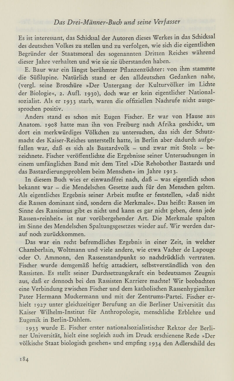 Das Drei-Männer-Buch und seine Verfasser Es ist interessant, das Schicksal der Autoren dieses Werkes in das Schicksal des deutsdien Volkes zu stellen und zu verfolgen, wie sich die eigentlichen Begründer der Staatsmoral des sogenannten Dritten Reiches während dieser Jahre verhalten und wie sie sie überstanden haben. E. Baur war ein längst berühmter Pflanzenzüchter: von ihm stammte die Süßlupine. Natürlich stand er den alldeutschen Gedanken nahe, (vergi, seine Broschüre »Der Untergang der Kulturvölker im Lichte der Biologie«, 2. Aufl. 1930), doch war er kein eigentlicher National¬ sozialist. Als er 1933 starb, waren die offiziellen Nachrufe nicht ausge¬ sprochen positiv. Anders stand es schon mit Eugen Fischer. Er war von Hause aus Anatom. 1908 hatte man ihn von Freiburg nach Afrika geschickt, um dort ein merkwürdiges Völkchen zu untersuchen, das sich der Schutz¬ macht des Kaiser-Reiches unterstellt hatte, in Berlin aber dadurch aufge¬ fallen war, daß es sich als Bastardvolk - und zwar mit Stolz - be¬ zeichnete. Fischer veröffentlichte die Ergebnisse seiner Untersuchungen in einem umfänglichen Band mit dem Titel »Die Rehobother Bastards und das Bastardierungsproblem beim Menschen« im Jahre 1913. In diesem Buch wies er einwandfrei nach, daß - was eigentlich schon bekannt war - die Mendelschen Gesetze auch für den Menschen gelten. Als eigentlidies Ergebnis seiner Arbeit mußte er feststellen, »daß nicht die Rassen dominant sind, sondern die Merkmale«. Das heißt: Rassen im Sinne des Rassismus gibt es nicht und kann es gar nicht geben, denn jede Rassen»reinheit« ist nur vorübergehender Art. Die Merkmale spalten im Sinne des Mendelschen Spaltungsgesetzes wieder auf. Wir werden dar¬ auf noch zurückkommen. Das war ein recht befremdliches Ergebnis in einer Zeit, in welcher Chamberlain, Woltmann und viele andere, wie etwa Vacher de Lapouge oder O. Ammonn, den Rassenstandpunkt so nachdrücklich vertraten. Fischer wurde demgemäß heftig attackiert, selbstverständlidi von den Rassisten. Es stellt seiner Durchsetzungskraft ein bedeutsames Zeugnis aus, daß er dennoch bei den Rassisten Karriere machte! Wir beobachten eine Verbindung zwischen Fischer und dem katholischen Rassenhygieniker Pater Hermann Muckermann und mit der Zentrums-Partei. Fischer er¬ hielt 1927 unter gleichzeitiger Berufung an die Berliner Universität das Kaiser Wilhelm-Institut für Anthropologie, menschliche Erblehre und Eugenik in Berlin-Dahlem. 1933 wurde E. Fischer erster nationalsozialistischer Rektor der Berli¬ ner Universität, hielt eine sogleich auch im Druck erschienene Rede »Der völkische Staat biologisch gesehen« und empfing 1934 den Adlersdiild des 184