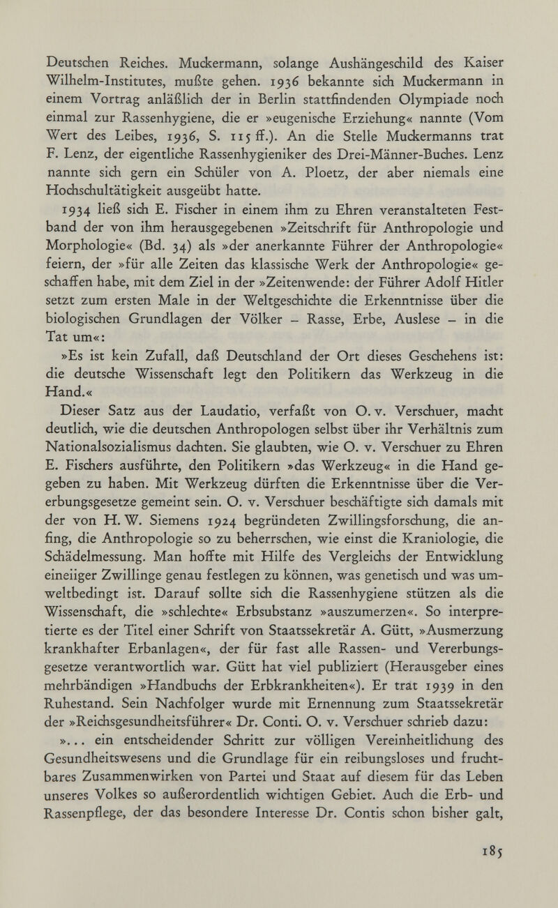 Deutschen Reiches. Muckermann, solange Aushängeschild des Kaiser Wilhelm-Institutes, mußte gehen. 1936 bekannte sich Muckermann in einem Vortrag anläßlich der in Berlin stattfindenden Olympiade noch einmal zur Rassenhygiene, die er »eugenische Erziehung« nannte (Vom Wert des Leibes, 1936, S. 115 ff.). An die Stelle Muckermanns trat F. Lenz, der eigentliche Rassenhygieniker des Drei-Männer-Buches. Lenz nannte sich gern ein Schüler von A. Ploetz, der aber niemals eine Hochschultätigkeit ausgeübt hatte. 1934 ließ sich E. Fischer in einem ihm zu Ehren veranstalteten Fest¬ band der von ihm herausgegebenen »Zeitschrift für Anthropologie und Morphologie« (Bd. 34) als »der anerkannte Führer der Anthropologie« feiern, der »für alle Zeiten das klassische Werk der Anthropologie« ge¬ schaffen habe, mit dem Ziel in der »Zeitenwende: der Führer Adolf Hitler setzt zum ersten Male in der Weltgeschichte die Erkenntnisse über die biologischen Grundlagen der Völker - Rasse, Erbe, Auslese - in die Tat um«: »Es ist kein Zufall, daß Deutschland der Ort dieses Geschehens ist: die deutsche Wissenschaft legt den Politikern das Werkzeug in die Hand.« Dieser Satz aus der Laudatio, verfaßt von O. v. Verschuer, macht deutlich, wie die deutschen Anthropologen selbst über ihr Verhältnis zum Nationalsozialismus dachten. Sie glaubten, wie O. v. Verschuer zu Ehren E. Fischers ausführte, den Politikern »das Werkzeug« in die Hand ge¬ geben zu haben. Mit Werkzeug dürften die Erkenntnisse über die Ver¬ erbungsgesetze gemeint sein. O. v. Verschuer beschäftigte sich damals mit der von H. W. Siemens 1924 begründeten Zwillingsforschung, die an¬ fing, die Anthropologie so zu beherrschen, wie einst die Kraniologie, die Schädelmessung. Man hoffte mit Hilfe des Vergleichs der Entwicklung eineiiger Zwillinge genau festlegen zu können, was genetisch und was um¬ weltbedingt ist. Darauf sollte sich die Rassenhygiene stützen als die Wissenschaft, die »schlechte« Erbsubstanz »auszumerzen«. So interpre¬ tierte es der Titel einer Schrift von Staatssekretär A. Gütt, »Ausmerzung krankhafter Erbanlagen«, der für fast alle Rassen- und Vererbungs¬ gesetze verantwortlich war. Gütt hat viel publiziert (Herausgeber eines mehrbändigen »Handbuchs der Erbkrankheiten«). Er trat 1939 in den Ruhestand. Sein Nachfolger wurde mit Ernennung zum Staatssekretär der »Reichsgesundheitsführer« Dr. Conti. O. v. Verschuer schrieb dazu: »... ein entscheidender Schritt zur völligen Vereinheitlichung des Gesundheitswesens und die Grundlage für ein reibungsloses und frucht¬ bares Zusammenwirken von Partei und Staat auf diesem für das Leben unseres Volkes so außerordentlich wichtigen Gebiet. Auch die Erb- und Rassenpflege, der das besondere Interesse Dr. Contis schon bisher galt, 185