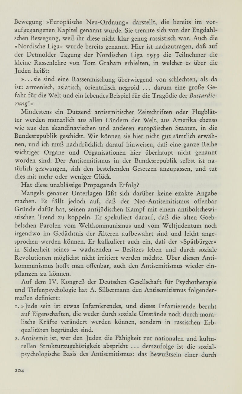 Bewegung »Europäische Neu-Ordnung« darstellt, die bereits im vor¬ aufgegangenen Kapitel genannt wurde. Sie trennte sich von der Engdahl- schen Bewegung, weil ihr diese nicht klar genug rassistisch war. Auch die »Nordische Liga« wurde bereits genannt. Hier ist nachzutragen, daß auf der Detmolder Tagung der Nordischen Liga 1959 die Teilnehmer die kleine Rassenlehre von Tom Graham erhielten, in welcher es über die Juden heißt: »... sie sind eine Rassenmischung überwiegend von schlechten, als da ist: armenisch, asiatisch, orientalisch negroid ... darum eine große Ge¬ fahr für die Welt und ein lebendes Beispiel für die Tragödie der Bastardie- rung!« Mindestens ein Dutzend antisemitischer Zeitschriften oder Flugblät¬ ter werden monatlich aus allen Ländern der Welt, aus Amerika ebenso wie aus den skandinavischen und anderen europäischen Staaten, in die Bundesrepublik geschickt. Wir können sie hier nicht gut sämtlich erwäh¬ nen, und ich muß nachdrüdtlich darauf hinweisen, daß eine ganze Reihe wichtiger Organe und Organisationen hier überhaupt nicht genannt worden sind. Der Antisemitismus in der Bundesrepublik selbst ist na¬ türlich gezwungen, sich den bestehenden Gesetzen anzupassen, und tut dies mit mehr oder weniger Glück. Hat diese unablässige Propaganda Erfolg? Mangels genauer Unterlagen läßt sich darüber keine exakte Angabe machen. Es fällt jedoch auf, daß der Neo-Antisemitismus offenbar Gründe dafür hat, seinen antijüdischen Kampf mit einem antibolschewi¬ stischen Trend zu koppeln. Er spekuliert darauf, daß die alten Goeb¬ belschen Parolen vom Weltkommunismus und vom Weltjudentum noch irgendwo im Gedächtnis der Älteren aufbewahrt sind und leicht ange¬ sprochen werden können. Er kalkuliert auch ein, daß der »Spätbürger« in Sicherheit seines - wachsenden - Besitzes leben und durch soziale Revolutionen möglichst nicht irritiert werden möchte. Über diesen Anti- kommunismus hofft man offenbar, auch den Antisemitismus wieder ein¬ pflanzen zu können. Auf dem IV. Kongreß der Deutschen Gesellschaft für Psydiotherapie und Tiefenpsychologie hat A. Silbermann den Antisemitismus folgender¬ maßen definiert: 1. »Jude sein ist etwas Infamierendes, und dieses Infamierende beruht auf Eigenschaften, die weder durch soziale Umstände noch durch mora¬ lische Kräfte verändert werden können, sondern in rassischen Erb¬ qualitäten begründet sind. 2. Antisemit ist, wer den Juden die Fähigkeit zur nationalen und kultu¬ rellen Strukturzugehörigkeit abspricht ... demzufolge ist die sozial¬ psychologische Basis des Antisemitismus: das Bewußtsein einer durdi 204