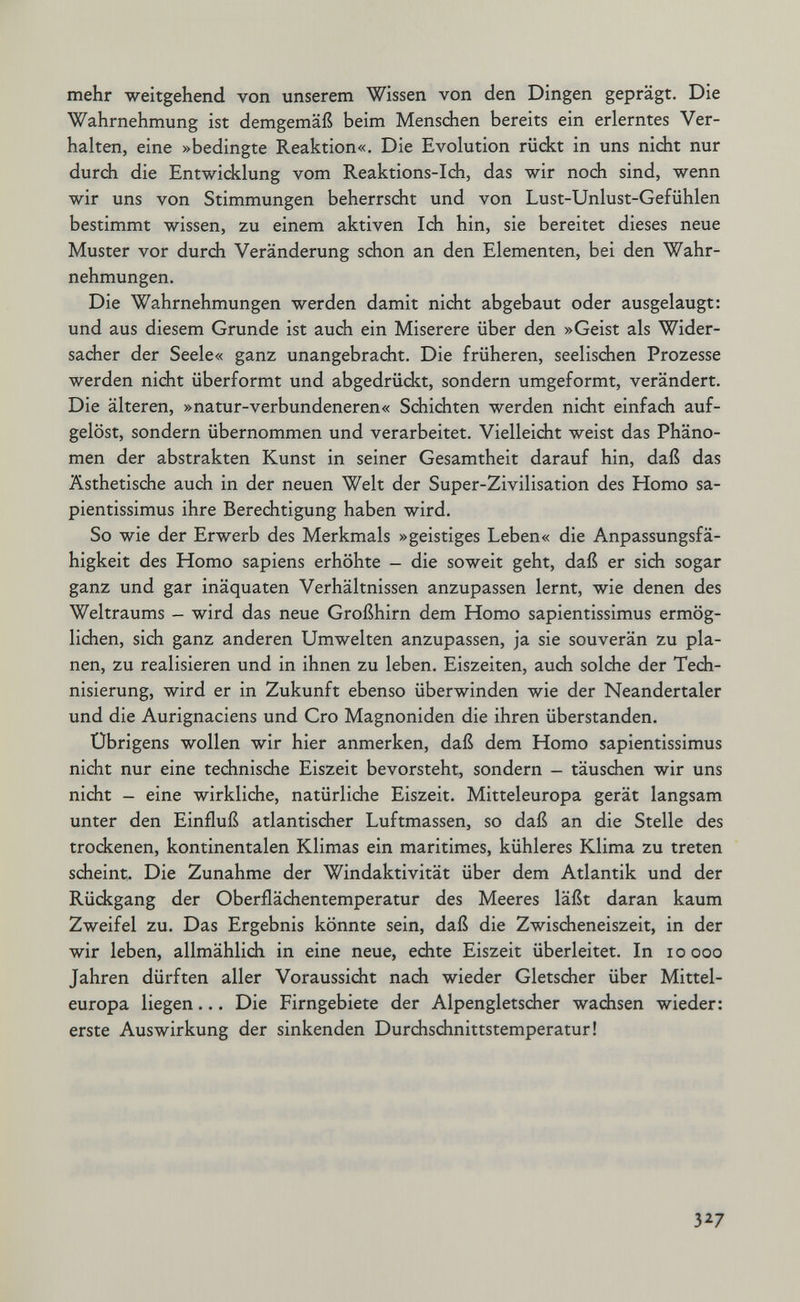 mehr weitgehend von unserem Wissen von den Dingen geprägt. Die Wahrnehmung ist demgemäß beim Menschen bereits ein erlerntes Ver¬ halten, eine »bedingte Reaktion«. Die Evolution rückt in uns nicht nur durch die Entwicklung vom Reaktions-Ich, das wir noch sind, wenn wir uns von Stimmungen beherrscht und von Lust-Unlust-Gefühlen bestimmt wissen, zu einem aktiven Ich hin, sie bereitet dieses neue Muster vor durch Veränderung schon an den Elementen, bei den Wahr¬ nehmungen. Die Wahrnehmungen werden damit nicht abgebaut oder ausgelaugt: und aus diesem Grunde ist auch ein Miserere über den »Geist als Wider¬ sacher der Seele« ganz unangebracht. Die früheren, seelischen Prozesse werden nicht überformt und abgedrückt, sondern umgeformt, verändert. Die älteren, »natur-verbundeneren« Schichten werden nicht einfach auf¬ gelöst, sondern übernommen und verarbeitet. Vielleicht weist das Phäno¬ men der abstrakten Kunst in seiner Gesamtheit darauf hin, daß das Ästhetische auch in der neuen Welt der Super-Zivilisation des Homo sa- pientissimus ihre Berechtigung haben wird. So wie der Erwerb des Merkmals »geistiges Leben« die Anpassungsfä¬ higkeit des Homo sapiens erhöhte — die soweit geht, daß er sich sogar ganz und gar inäquaten Verhältnissen anzupassen lernt, wie denen des Weltraums - wird das neue Großhirn dem Homo sapientissimus ermög¬ lichen, sich ganz anderen Umwelten anzupassen, ja sie souverän zu pla¬ nen, zu realisieren und in ihnen zu leben. Eiszeiten, audi solche der Tech¬ nisierung, wird er in Zukunft ebenso überwinden wie der Neandertaler und die Aurignaciens und Cro Magnoniden die ihren überstanden. Übrigens wollen wir hier anmerken, daß dem Homo sapientissimus nicht nur eine technische Eiszeit bevorsteht, sondern - täuschen wir uns nicht - eine wirkliche, natürliche Eiszeit. Mitteleuropa gerät langsam unter den Einfluß atlantischer Luftmassen, so daß an die Stelle des trockenen, kontinentalen Klimas ein maritimes, kühleres Klima zu treten scheint. Die Zunahme der Windaktivität über dem Atlantik und der Rückgang der Oberflächentemperatur des Meeres läßt daran kaum Zweifel zu. Das Ergebnis könnte sein, daß die Zwischeneiszeit, in der wir leben, allmählich in eine neue, echte Eiszeit überleitet. In lo ooo Jahren dürften aller Voraussicht nach wieder Gletscher über Mittel¬ europa liegen... Die Firngebiete der Alpengletscher wachsen wieder: erste Auswirkung der sinkenden Durchschnittstemperatur! 3^7