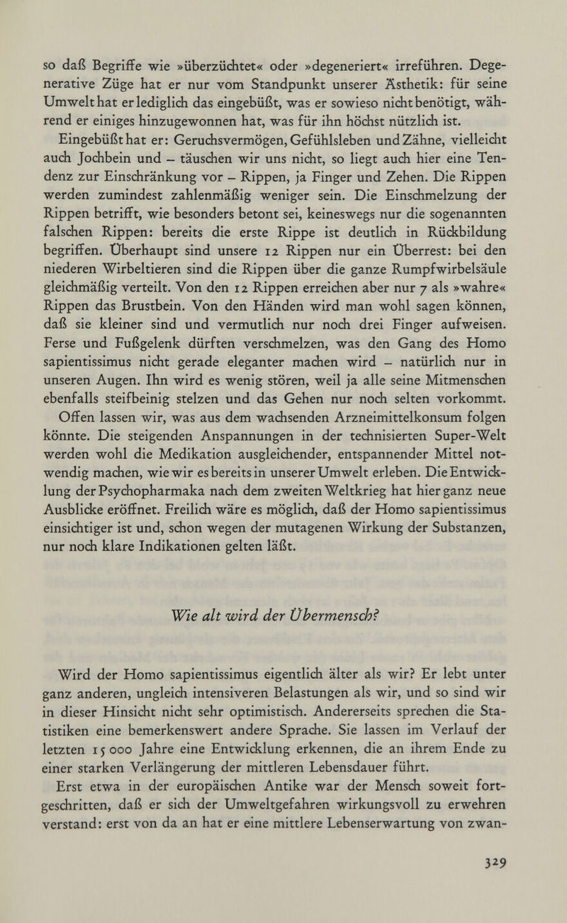 so daß Begriffe wie »überzüchtet« oder »degeneriert« irreführen. Dege¬ nerative Züge hat er nur vom Standpunkt unserer Ästhetik: für seine Umwelt hat er lediglich das eingebüßt, was er sowieso nicht benötigt, wäh¬ rend er einiges hinzugewonnen hat, was für ihn höchst nützlidi ist. Eingebüßt hat er: Geruchsvermögen, Gefühlsleben und Zähne, vielleicht auch Jochbein und — täuschen wir uns nicht, so liegt auch hier eine Ten¬ denz zur Einschränkung vor - Rippen, ja Finger und Zehen. Die Rippen werden zumindest zahlenmäßig weniger sein. Die Einschmelzung der Rippen betrifft, wie besonders betont sei, keineswegs nur die sogenannten falschen Rippen: bereits die erste Rippe ist deutlich in Rückbildung begriffen. Überhaupt sind unsere 12 Rippen nur ein Überrest: bei den niederen Wirbeltieren sind die Rippen über die ganze Rumpfwirbelsäule gleichmäßig verteilt. Von den 12 Rippen erreichen aber nur 7 als »wahre« Rippen das Brustbein. Von den Händen wird man wohl sagen können, daß sie kleiner sind und vermutlich nur noch drei Finger aufweisen. Ferse und Fußgelenk dürften verschmelzen, was den Gang des Homo sapientissimus nicht gerade eleganter machen wird - natürlich nur in unseren Augen. Ihn wird es wenig stören, weil ja alle seine Mitmenschen ebenfalls steifbeinig stelzen und das Gehen nur noch selten vorkommt. Offen lassen wir, was aus dem wachsenden Arzneimittelkonsum folgen könnte. Die steigenden Anspannungen in der technisierten Super-Welt werden wohl die Medikation ausgleichender, entspannender Mittel not¬ wendig machen, wie wir es bereits in unserer Umwelt erleben. Die Entwick¬ lung der Psychopharmaka nach dem zweiten Weltkrieg hat hier ganz neue Ausblicke eröffnet. Freilich wäre es möglich, daß der Homo sapientissimus einsichtiger ist und, schon wegen der mutagenen Wirkung der Substanzen, nur noch klare Indikationen gelten läßt. Wie alt wird der Übermensch? Wird der Homo sapientissimus eigentlich älter als wir? Er lebt unter ganz anderen, ungleich intensiveren Belastungen als wir, und so sind wir in dieser Hinsicht nicht sehr optimistisch. Andererseits sprechen die Sta¬ tistiken eine bemerkenswert andere Sprache. Sie lassen im Verlauf der letzten 15000 Jahre eine Entwicklung erkennen, die an ihrem Ende zu einer starken Verlängerung der mittleren Lebensdauer führt. Erst etwa in der europäischen Antike war der Mensdi soweit fort¬ geschritten, daß er sich der Umweltgefahren wirkungsvoll zu erwehren verstand: erst von da an hat er eine mittlere Lebenserwartung von zwan- 329