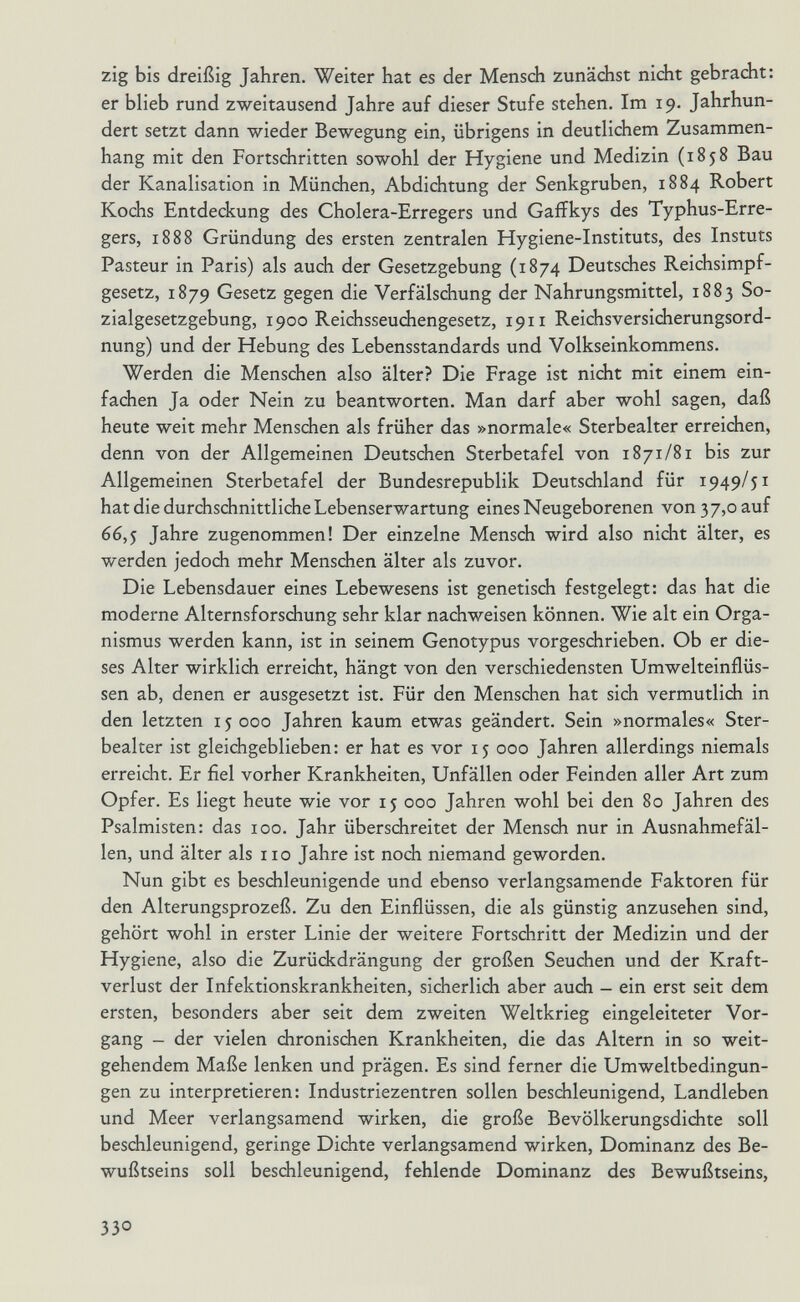 zig bis dreißig Jahren. Weiter hat es der Mensch zunächst nicht gebracht: er blieb rund zweitausend Jahre auf dieser Stufe stehen. Im 19. Jahrhun¬ dert setzt dann wieder Bewegung ein, übrigens in deutlichem Zusammen¬ hang mit den Fortschritten sowohl der Hygiene und Medizin (185^ der Kanalisation in München, Abdichtung der Senkgruben, 1884 Robert Kochs Entdeckung des Cholera-Erregers und Gafikys des Typhus-Erre¬ gers, 1888 Gründung des ersten zentralen Hygiene-Instituts, des Instuts Pasteur in Paris) als auch der Gesetzgebung (1874 Deutsches Reichsimpf¬ gesetz, 1879 Gesetz gegen die Verfälschung der Nahrungsmittel, 1883 So¬ zialgesetzgebung, 1900 Reichsseuchengesetz, 1911 Reichsversicherungsord¬ nung) und der Hebung des Lebensstandards und Volkseinkommens. Werden die Menschen also älter? Die Frage ist nicht mit einem ein¬ fachen Ja oder Nein zu beantworten. Man darf aber wohl sagen, daß heute weit mehr Menschen als früher das »normale« Sterbealter erreichen, denn von der Allgemeinen Deutschen Sterbetafel von 1871/81 bis zur Allgemeinen Sterbetafel der Bundesrepublik Deutschland für 1949/51 hat die durchschnittliche Lebenserwartung eines Neugeborenen von 37,0 auf 66,5 Jahre zugenommen! Der einzelne Mensch wird also nicht älter, es werden jedoch mehr Menschen älter als zuvor. Die Lebensdauer eines Lebewesens ist genetisch festgelegt: das hat die moderne Aiternsforschung sehr klar nachweisen können. Wie alt ein Orga¬ nismus werden kann, ist in seinem Genotypus vorgeschrieben. Ob er die¬ ses Alter wirklich erreicht, hängt von den verschiedensten Umwelteinflüs¬ sen ab, denen er ausgesetzt ist. Für den Menschen hat sich vermutlich in den letzten 15 000 Jahren kaum etwas geändert. Sein »normales« Ster¬ bealter ist gleichgeblieben: er hat es vor 15 000 Jahren allerdings niemals erreicht. Er fiel vorher Krankheiten, Unfällen oder Feinden aller Art zum Opfer. Es liegt heute wie vor ij 000 Jahren wohl bei den 80 Jahren des Psalmisten: das 100. Jahr überschreitet der Mensch nur in Ausnahmefäl¬ len, und älter als 110 Jahre ist noch niemand geworden. Nun gibt es beschleunigende und ebenso verlangsamende Faktoren für den Alterungsprozeß. Zu den Einflüssen, die als günstig anzusehen sind, gehört wohl in erster Linie der weitere Fortschritt der Medizin und der Hygiene, also die Zurückdrängung der großen Seuchen und der Kraft¬ verlust der Infektionskrankheiten, sicherlich aber auch - ein erst seit dem ersten, besonders aber seit dem zweiten Weltkrieg eingeleiteter Vor¬ gang - der vielen chronischen Krankheiten, die das Altern in so weit¬ gehendem Maße lenken und prägen. Es sind ferner die Umweltbedingun¬ gen zu interpretieren: Industriezentren sollen beschleunigend, Landleben und Meer verlangsamend wirken, die große Bevölkerungsdichte soll beschleunigend, geringe Dichte verlangsamend wirken, Dominanz des Be¬ wußtseins soll beschleunigend, fehlende Dominanz des Bewußtseins, 330