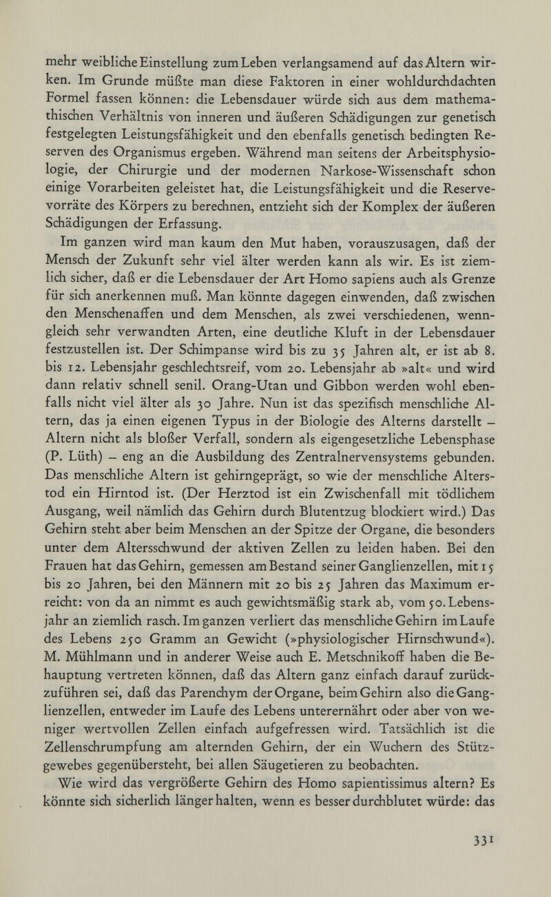 mehr weibliche Einstellung zum Leben verlangsamend auf das Altern wir¬ ken. Im Grunde müßte man diese Faktoren in einer wohldurchdachten Formel fassen können: die Lebensdauer würde sich aus dem mathema- thischen Verhältnis von inneren und äußeren Schädigungen zur genetisdi festgelegten Leistungsfähigkeit und den ebenfalls genetisch bedingten Re¬ serven des Organismus ergeben. Während man seitens der Arbeitsphysio¬ logie, der Chirurgie und der modernen Narkose-Wissenschaft schon einige Vorarbeiten geleistet hat, die Leistungsfähigkeit und die Reserve¬ vorräte des Körpers zu berechnen, entzieht sich der Komplex der äußeren Schädigungen der Erfassung. Im ganzen wird man kaum den Mut haben, vorauszusagen, daß der Mensch der Zukunft sehr viel älter werden kann als wir. Es ist ziem¬ lich sicher, daß er die Lebensdauer der Art Homo sapiens auch als Grenze für sich anerkennen muß. Man könnte dagegen einwenden, daß zwischen den Menschenaffen und dem Menschen, als zwei verschiedenen, wenn¬ gleich sehr verwandten Arten, eine deutliche Kluft in der Lebensdauer festzustellen ist. Der Schimpanse wird bis zu 35 Jahren alt, er ist ab 8. bis 12. Lebensjahr geschlechtsreif, vom 20. Lebensjahr ab »alt« und wird dann relativ schnell senil. Orang-Utan und Gibbon werden wohl eben¬ falls nicht viel älter als 30 Jahre. Nun ist das spezifisch menschliche Al¬ tern, das ja einen eigenen Typus in der Biologie des Alterns darstellt - Altern nicht als bloßer Verfall, sondern als eigengesetzliche Lebensphase (P. Lüth) — eng an die Ausbildung des Zentralnervensystems gebunden. Das menschliche Altern ist gehirngeprägt, so wie der menschliche Alters¬ tod ein Hirntod ist. (Der Herztod ist ein Zwischenfall mit tödlichem Ausgang, weil nämlich das Gehirn durch Blutentzug blockiert wird.) Das Gehirn steht aber beim Menschen an der Spitze der Organe, die besonders unter dem Altersschwund der aktiven Zellen zu leiden haben. Bei den Frauen hat das Gehirn, gemessen am Bestand seiner Ganglienzellen, mit 15 bis 20 Jahren, bei den Männern mit 20 bis 25 Jahren das Maximum er¬ reicht: von da an nimmt es auch gewichtsmäßig stark ab, vom 50. Lebens¬ jahr an ziemlich rasch. Im ganzen verliert das menschliche Gehirn im Laufe des Lebens 250 Gramm an Gewicht (»physiologischer Hirnschwund«). M. Mühlmann und in anderer Weise auch E. Metschnikoff haben die Be¬ hauptung vertreten können, daß das Altern ganz einfach darauf zurück¬ zuführen sei, daß das Parenchym der Organe, beim Gehirn also die Gang¬ lienzellen, entweder im Laufe des Lebens unterernährt oder aber von we¬ niger wertvollen Zellen einfach aufgefressen wird. Tatsächlich ist die Zellenschrumpfung am alternden Gehirn, der ein Wuchern des Stütz¬ gewebes gegenübersteht, bei allen Säugetieren zu beobachten. Wie wird das vergrößerte Gehirn des Homo sapientissimus altern? Es könnte sich sicherlich länger halten, wenn es besser durchblutet würde: das 331