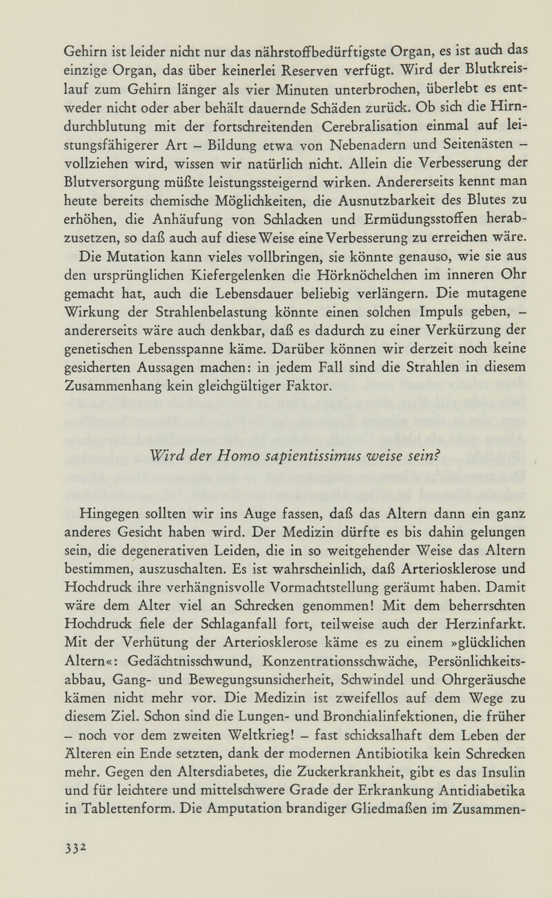 Gehirn ist leider nicht nur das nährstoffbedürftigste Organ, es ist auch das einzige Organ, das über keinerlei Reserven verfügt. Wird der Blutkreis¬ lauf zum Gehirn länger als vier Minuten unterbrochen, überlebt es ent¬ weder nicht oder aber behält dauernde Schäden zurüdk. Ob sich die Hirn¬ durchblutung mit der fortschreitenden Cerebralisation einmal auf lei¬ stungsfähigerer Art - Bildung etwa von Nebenadern und Seitenästen - vollziehen wird, wissen wir natürlich nicht. Allein die Verbesserung der Blutversorgung müßte leistungssteigernd wirken. Andererseits kennt man heute bereits chemische Möglichkeiten, die Ausnutzbarkeit des Blutes zu erhöhen, die Anhäufung von Schlacken und Ermüdungsstoffen herab¬ zusetzen, so daß audi auf diese Weise eine Verbesserung zu erreichen wäre. Die Mutation kann vieles vollbringen, sie könnte genauso, wie sie aus den ursprünglichen Kiefergelenken die Hörknöchelchen im inneren Ohr gemacht hat, auch die Lebensdauer beliebig verlängern. Die mutagene Wirkung der Strahlenbelastung könnte einen solchen Impuls geben, - andererseits wäre audi denkbar, daß es dadurch zu einer Verkürzung der genetischen Lebensspanne käme. Darüber können wir derzeit noch keine gesicherten Aussagen madien: in jedem Fall sind die Strahlen in diesem Zusammenhang kein gleichgültiger Faktor. Wird der Homo sapientissimus weise sein? Hingegen sollten wir ins Auge fassen, daß das Altern dann ein ganz anderes Gesicht haben wird. Der Medizin dürfte es bis dahin gelungen sein, die degenerativen Leiden, die in so weitgehender Weise das Altern bestimmen, auszuschalten. Es ist wahrscheinlich, daß Arteriosklerose und Hochdruck ihre verhängnisvolle Vormachtstellung geräumt haben. Damit wäre dem Alter viel an Schrecken genommen! Mit dem beherrschten Hochdruck fiele der Schlaganfall fort, teilweise audi der Herzinfarkt. Mit der Verhütung der Arteriosklerose käme es zu einem »glücklichen Altern« : Gedächtnisschwund, Konzentrationsschwäche, Persönlichkeits¬ abbau, Gang- und Bewegungsunsicherheit, Schwindel und Ohrgeräusche kämen nicht mehr vor. Die Medizin ist zweifellos auf dem Wege zu diesem Ziel. Schon sind die Lungen- und Bronchialinfektionen, die früher - noch vor dem zweiten Weltkrieg! - fast schicksalhaft dem Leben der Älteren ein Ende setzten, dank der modernen Antibiotika kein Schrecken mehr. Gegen den Altersdiabetes, die Zudserkrankheit, gibt es das Insulin und für leiditere und mittelschwere Grade der Erkrankung Antidiabetika in Tablettenform. Die Amputation brandiger Gliedmaßen im Zusammen- 332