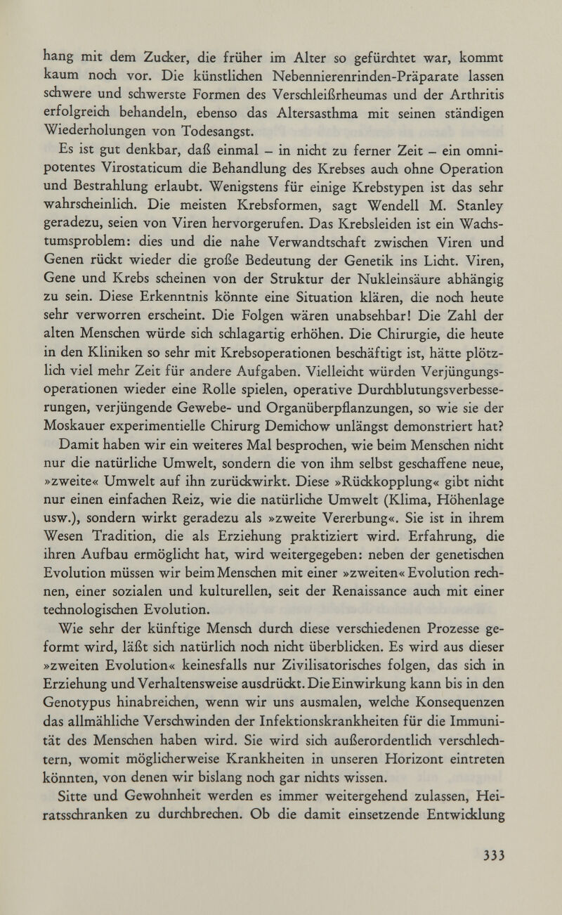 hang mit dem Zucker, die früher im Alter so gefürchtet war, kommt kaum nodi vor. Die künstlichen Nebennierenrinden-Präparate lassen schwere und schwerste Formen des Verschleißrheumas und der Arthritis erfolgreich behandeln, ebenso das Altersasthma mit seinen ständigen Wiederholungen von Todesangst. Es ist gut denkbar, daß einmal - in nicht zu ferner Zeit - ein omni¬ potentes Virostaticum die Behandlung des Krebses auch ohne Operation und Bestrahlung erlaubt. Wenigstens für einige Krebstypen ist das sehr wahrscheinlich. Die meisten Krebsformen, sagt Wendell M. Stanley geradezu, seien von Viren hervorgerufen. Das Krebsleiden ist ein Wachs¬ tumsproblem: dies und die nahe Verwandtschaft zwischen Viren und Genen rückt wieder die große Bedeutung der Genetik ins Licht. Viren, Gene und Krebs scheinen von der Struktur der Nukleinsäure abhängig zu sein. Diese Erkenntnis könnte eine Situation klären, die noch heute sehr verworren erscheint. Die Folgen wären unabsehbar! Die Zahl der alten Menschen würde sich schlagartig erhöhen. Die Chirurgie, die heute in den Kliniken so sehr mit Krebsoperationen beschäftigt ist, hätte plötz¬ lich viel mehr Zeit für andere Aufgaben. Vielleicht würden Verjüngungs¬ operationen wieder eine Rolle spielen, operative Durchblutungsverbesse¬ rungen, verjüngende Gewebe- und Organüberpflanzungen, so wie sie der Moskauer experimentielle Chirurg Demichow unlängst demonstriert hat? Damit haben wir ein weiteres Mal besprochen, wie beim Mensdien nicht nur die natürliche Umwelt, sondern die von ihm selbst geschaffene neue, »zweite« Umwelt auf ihn zurüdkwirkt. Diese »Rückkopplung« gibt nidit nur einen einfachen Reiz, wie die natürliche Umwelt (Klima, Höhenlage usw.), sondern wirkt geradezu als »zweite Vererbung«. Sie ist in ihrem Wesen Tradition, die als Erziehung praktiziert wird. Erfahrung, die ihren Aufbau ermöglicht hat, wird weitergegeben: neben der genetischen Evolution müssen wir beim Menschen mit einer »zweiten« Evolution rech¬ nen, einer sozialen und kulturellen, seit der Renaissance auch mit einer technologischen Evolution. Wie sehr der künftige Mensch durch diese verschiedenen Prozesse ge¬ formt wird, läßt sich natürlich noch nicht überblidten. Es wird aus dieser »zweiten Evolution« keinesfalls nur Zivilisatorisches folgen, das sich in Erziehung und Verhaltensweise ausdrückt. Die Einwirkung kann bis in den Genotypus hinabreichen, wenn wir uns ausmalen, welche Konsequenzen das allmähliche Verschwinden der Infektionskrankheiten für die Immuni¬ tät des Menschen haben wird. Sie wird sich außerordentlich verschlech¬ tern, womit möglicherweise Krankheiten in unseren Horizont eintreten könnten, von denen wir bislang noch gar nichts wissen. Sitte und Gewohnheit werden es immer weitergehend zulassen, Hei¬ ratsschranken zu durchbrechen. Ob die damit einsetzende Entwicklung 333