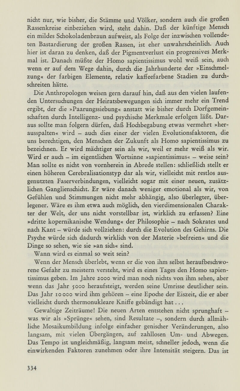 nicht nur, wie bisher, die Stämme und Völker, sondern auch die großen Rassenkreise einbeziehen wird, steht dahin. Daß der künftige Mensch ein mildes Schokoladenbraun aufweist, als Folge der inzwischen vollende¬ ten Bastardierung der großen Rassen, ist eher unwahrsdieinlich. Auch hier ist daran zu denken, daß der Pigmentverlust ein progressives Merk¬ mal ist. Danach müßte der Homo sapientissimus wohl weiß sein, auch wenn er auf dem Wege dahin, durch die Jahrhunderte der »Einschmel- zung« der farbigen Elemente, relativ kaííeefarbene Stadien zu durch¬ schreiten hätte. Die Anthropologen weisen gern darauf hin, daß aus den vielen laufen¬ den Untersuchungen der Heiratsbewegungen sich immer mehr ein Trend ergibt, der die »Paarungssiebung« anstatt wie bisher durch Dorfgemein- schaften durch Intelligenz- und psychische Merkmale erfolgen läßt. Dar¬ aus sollte man folgern dürfen, daß Hochbegabung etwas vermehrt »her¬ ausspalten« wird - auch dies einer der vielen Evolutionsfaktoren, die uns berechtigen, den Menschen der Zukunft als Homo sapientissimus zu bezeichnen. Er wird mächtiger sein als wir, weil er mehr weiß als wir. Wird er auch - im eigentlichen Wortsinne »sapientissimus« - weise sein? Man sollte es nicht von vornherein in Abrede stellen: schließlich stellt er einen höheren Cerebralisationstyp dar als wir, vielleicht mit restlos aus¬ genutzten Faserverbindungen, vielleicht sogar mit einer neuen, zusätz¬ lichen Ganglienschidit. Er wäre danach weniger emotional als wir, von Gefühlen und Stimmungen nicht mehr abhängig, also überlegter, über¬ legener. Wäre es ihm etwa auch möglich, den vierdimensionalen Charak¬ ter der Welt, der uns nicht vorstellbar ist, wirklich zu erfassen? Eine »dritte kopernikanische Wendung« der Philosophie - nach Sokrates und nach Kant - würde sich vollziehen: durch die Evolution des Gehirns. Die Psyche würde sidi dadurch wirklich von der Materie »befreien« und die Dinge so sehen, wie sie »an sich« sind. Wann wird es einmal so weit sein? Wenn der Mensch überlebt, wenn er die von ihm selbst heraufbeschwo¬ rene Gefahr zu meistern versteht, wird es eines Tages den Homo sapien¬ tissimus geben. Im Jahre 2000 wird man noch nichts von ihm sehen, aber wenn das Jahr 5000 heraufsteigt, werden seine Umrisse deutlicher sein. Das Jahr 10000 wird ihm gehören - eine Epoche der Eiszeit, die er aber vielleicht durch thermonukleare Kniffe gebändigt hat. . . Gewaltige Zeiträume! Die neuen Arten entstehen nicht sprunghaft - was wir als »Sprünge« sehen, sind Resultate -, sondern durch allmäh¬ liche Mosaikumbildung infolge einfacher genischer Veränderungen, also langsam, mit vielen Übergängen, auf zahllosen Um- und Abwegen. Das Tempo ist ungleichmäßig, langsam meist, schneller jedodi, wenn die einwirkenden Faktoren zunehmen oder ihre Intensität steigern. Das ist 334