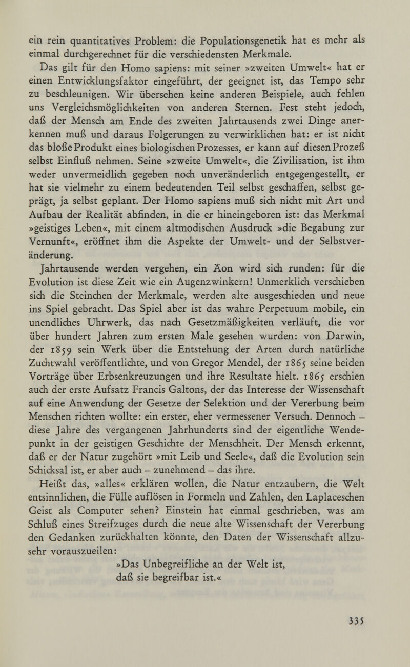 ein rein quantitatives Problem: die Populationsgenetik hat es mehr als einmal durchgerechnet für die verschiedensten Merkmale. Das gilt für den Homo sapiens: mit seiner »zweiten Umwelt« hat er einen Entwicklungsfaktor eingeführt, der geeignet ist, das Tempo sehr zu beschleunigen. Wir übersehen keine anderen Beispiele, auch fehlen uns Vergleichsmöglichkeiten von anderen Sternen. Fest steht jedoch, daß der Mensch am Ende des zweiten Jahrtausends zwei Dinge aner¬ kennen muß und daraus Folgerungen zu verwirklichen hat: er ist nicht das bloße Produkt eines biologischen Prozesses, er kann auf diesen Prozeß selbst Einfluß nehmen. Seine »zweite Umwelt«, die Zivilisation, ist ihm weder unvermeidlidi gegeben noch unveränderlich entgegengestellt, er hat sie vielmehr zu einem bedeutenden Teil selbst geschaffen, selbst ge¬ prägt, ja selbst geplant. Der Homo sapiens muß sich nicht mit Art und Aufbau der Realität abfinden, in die er hineingeboren ist: das Merkmal »geistiges Leben«, mit einem altmodischen Ausdruck »die Begabung zur Vernunft«, eröffnet ihm die Aspekte der Umwelt- und der Selbstver¬ änderung. Jahrtausende werden vergehen, ein Äon wird sich runden: für die Evolution ist diese Zeit wie ein Augenzwinkern! Unmerklich versdiieben sich die Steinchen der Merkmale, werden alte ausgeschieden und neue ins Spiel gebracht. Das Spiel aber ist das wahre Perpetuum mobile, ein unendliches Uhrwerk, das nach Gesetzmäßigkeiten verläuft, die vor über hundert Jahren zum ersten Male gesehen wurden: von Darwin, der 1859 sein Werk über die Entstehung der Arten durch natürliche Zuchtwahl veröffentlichte, und von Gregor Mendel, der 1865 seine beiden Vorträge über Erbsenkreuzungen und ihre Resultate hielt. 1865 erschien auch der erste Aufsatz Francis Galtons, der das Interesse der Wissenschaft auf eine Anwendung der Gesetze der Selektion und der Vererbung beim Menschen richten wollte: ein erster, eher vermessener Versuch. Dennoch - diese Jahre des vergangenen Jahrhunderts sind der eigentliche Wende¬ punkt in der geistigen Geschichte der Menschheit. Der Mensch erkennt, daß er der Natur zugehört »mit Leib und Seele«, daß die Evolution sein Schicksal ist, er aber auch - zunehmend - das ihre. Heißt das, »alles« erklären wollen, die Natur entzaubern, die Welt entsinnlichen, die Fülle auflösen in Formeln und Zahlen, den Laplaceschen Geist als Computer sehen? Einstein hat einmal geschrieben, was am Schluß eines Streifzuges durch die neue alte Wissenschaft der Vererbung den Gedanken zurückhalten könnte, den Daten der Wissenschaft allzu¬ sehr vorauszueilen: »Das Unbegreifliche an der Welt ist, daß sie begreifbar ist.« 335