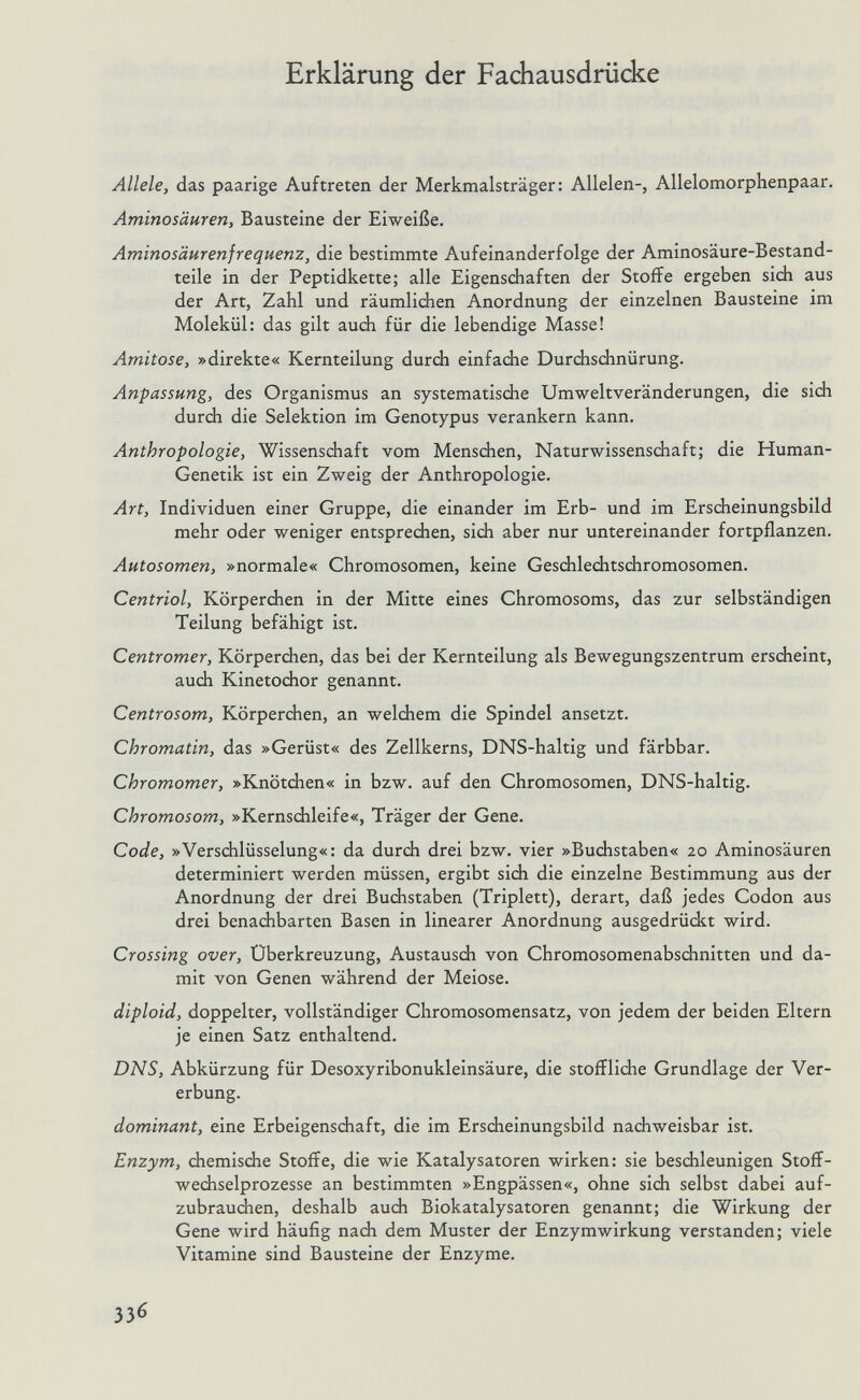 Erklärung der Fachausdrücke Allele, das paarige Auftreten der Merkmalsträger: Allelen-, Allelomorphenpaar. Aminosäuren, Bausteine der Eiweiße. Aminosäurenfrequenz, die bestimmte Aufeinanderfolge der Aminosäure-Bestand¬ teile in der Peptidkette; alle Eigensdiaften der Stoffe ergeben sich aus der Art, Zahl und räumlidien Anordnung der einzelnen Bausteine im Molekül: das gilt auch für die lebendige Masse! Amitose, »direkte« Kernteilung durch einfache Durdischnürung. Anpassung, des Organismus an systematische Umweltveränderungen, die sich durch die Selektion im Genotypus verankern kann. Anthropologie, Wissenschaft vom Menschen, Naturwissenschaft; die Human- Genetik ist ein Zweig der Anthropologie. Art, Individuen einer Gruppe, die einander im Erb- und im Erscheinungsbild mehr oder weniger entsprechen, sich aber nur untereinander fortpflanzen. Autosomen, »normale« Chromosomen, keine Geschlechtschromosomen. Centriol, Körperchen in der Mitte eines Chromosoms, das zur selbständigen Teilung befähigt ist. Centromer, Körperchen, das bei der Kernteilung als Bewegungszentrum erscheint, auch Kinetochor genannt. Centrosom, Körperchen, an welchem die Spindel ansetzt. Chromatin, das »Gerüst« des Zellkerns, DNS-haltig und färbbar. Chromomer, »Knötchen« in bzw. auf den Chromosomen, DNS-haltig. Chromosom, »Kernsdileife«, Träger der Gene. Code, »Verschlüsselung«: da durch drei bzw. vier »Buchstaben« 20 Aminosäuren determiniert werden müssen, ergibt sich die einzelne Bestimmung aus der Anordnung der drei Buchstaben (Triplett), derart, daß jedes Codon aus drei benadibarten Basen in linearer Anordnung ausgedrückt wird. Crossing over, Überkreuzung, Austausch von Chromosomenabschnitten und da¬ mit von Genen während der Meiose. diploid, doppelter, vollständiger Chromosomensatz, von jedem der beiden Eltern je einen Satz enthaltend. DNS, Abkürzung für Desoxyribonukleinsäure, die stoffliche Grundlage der Ver¬ erbung. dominant, eine Erbeigenschaft, die im Erscheinungsbild nachweisbar ist. Enzym, chemische Stoffe, die wie Katalysatoren wirken: sie beschleunigen Stoff¬ wechselprozesse an bestimmten »Engpässen«, ohne sich selbst dabei auf¬ zubrauchen, deshalb audi Biokatalysatoren genannt; die Wirkung der Gene wird häufig nach dem Muster der Enzymwirkung verstanden; viele Vitamine sind Bausteine der Enzyme. 336