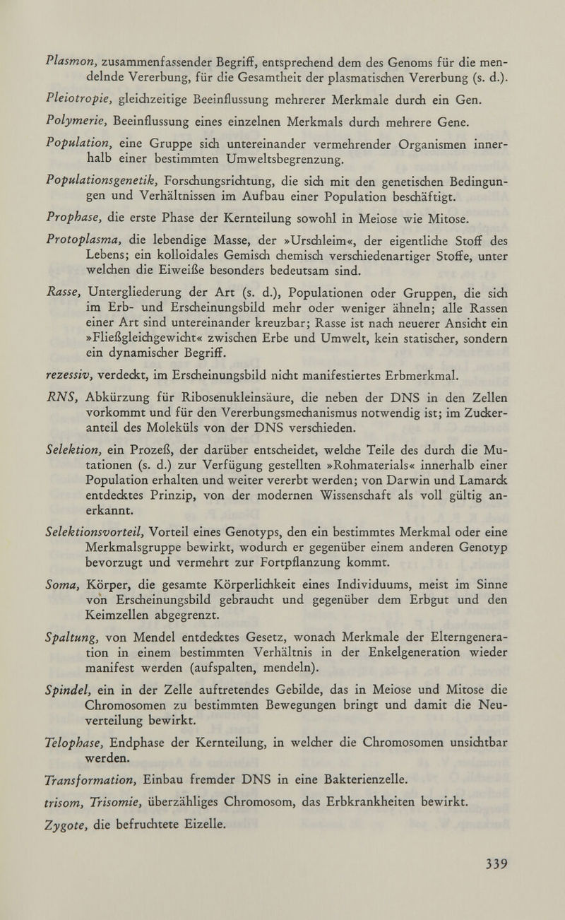 Plasmon, zusammenfassender Begriff, entsprechend dem des Genoms für die men- delnde Vererbung, für die Gesamtheit der plasmatischen Vererbung (s. d.). Pleiotropie, gleichzeitige Beeinflussung mehrerer Merkmale durch ein Gen. Polymerie, Beeinflussung eines einzelnen Merkmals durch mehrere Gene. Population, eine Gruppe sich untereinander vermehrender Organismen inner¬ halb einer bestimmten Umweltsbegrenzung. Populationsgenetik, Forsdiungsriditung, die sich mit den genetisdien Bedingun¬ gen und Verhältnissen im Aufbau einer Population beschäftigt. Prophase, die erste Phase der Kernteilung sowohl in Meiose wie Mitose. Protoplasma, die lebendige Masse, der »Urschleim«, der eigentliche Stoff des Lebens; ein kolloidales Gemisch chemisdi verschiedenartiger Stoffe, unter welchen die Eiweiße besonders bedeutsam sind. Rasse, Untergliederung der Art (s. d.), Populationen oder Gruppen, die sich im Erb- und Erscheinungsbild mehr oder weniger ähneln; alle Rassen einer Art sind untereinander kreuzbar; Rasse ist nadi neuerer Ansicht ein »Fließgleichgewidit« zwischen Erbe und Umwelt, kein statischer, sondern ein dynamischer Begriff. rezessiv, verdeckt, im Ersdieinungsbild nicht manifestiertes Erbmerkmal. RNS, Abkürzung für Ribosenukleinsäure, die neben der DNS in den Zellen vorkommt und für den Vererbungsmechanismus notwendig ist; im Zucker¬ anteil des Moleküls von der DNS versdiieden. Selektion, ein Prozeß, der darüber entsdieidet, welche Teile des durch die Mu¬ tationen (s. d.) zur Verfügung gestellten »Rohmaterials« innerhalb einer Population erhalten und weiter vererbt werden; von Darwin und Lamarck entdecktes Prinzip, von der modernen Wissenschaft als voll gültig an¬ erkannt. Selektionsvorteil, Vorteil eines Genotyps, den ein bestimmtes Merkmal oder eine Merkmalsgruppe bewirkt, wodurch er gegenüber einem anderen Genotyp bevorzugt und vermehrt zur Fortpflanzung kommt. Sorna, Körper, die gesamte Körperlichkeit eines Individuums, meist im Sinne von Erscheinungsbild gebraucht und gegenüber dem Erbgut und den Keimzellen abgegrenzt. Spaltung, von Mendel entdecktes Gesetz, wonach Merkmale der Elterngenera¬ tion in einem bestimmten Verhältnis in der Enkelgeneration wieder manifest werden (aufspalten, mendeln). Spindel, ein in der Zelle auftretendes Gebilde, das in Meiose und Mitose die Chromosomen zu bestimmten Bewegungen bringt und damit die Neu¬ verteilung bewirkt. Telophase, Endphase der Kernteilung, in weldier die Chromosomen unsichtbar werden. Transformation, Einbau fremder DNS in eine Bakterienzelle. trisom, Trisomie, überzähliges Chromosom, das Erbkrankheiten bewirkt. Zygote, die befruchtete Eizelle. 339