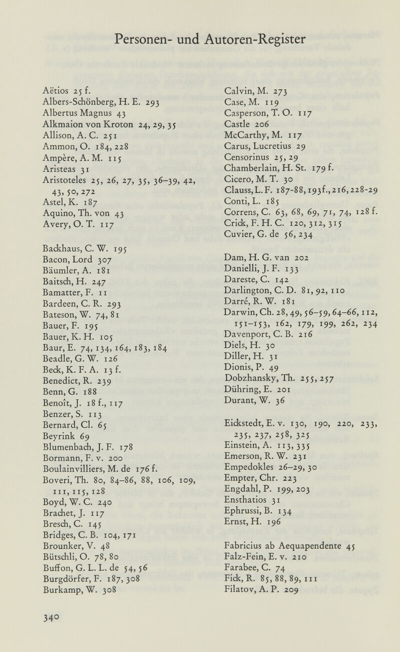 Personen- und Autoren-Register Actios 25 f. Albers-Schönberg, H. E. 293 Albertus Magnus 43 Alkmaion von Kroton 24, 29, 35 Allison, A. C. 251 Ammon, O. 184,228 Ampère, A. M. 115 Aristeas 31 Aristoteles 25, 26, 27, 35, 36-39, 42, 43. 5°. 272 Astel, K. 187 Aquino, Th. von 43 Avery, О. T. 117 Backhaus, С. W. 195 Bacon, Lord 307 Bäumler, A. 181 Baitsch, H. 247 Bamatter, F. 11 Bardeen, C. R. 293 Bateson, W. 74, 81 Bauer, F. 195 Bauer, К. H. loj Baur, E. 74, 134, 164, 183, 184 Beadle, G. W. 126 Beck, К. F. A. 13 f. Benedict, R. 239 Benn, G. 188 Benoît, J. 18 f., 117 Benzer, S. 113 Bernard, Gl. 65 Beyrink 69 Blumenbach, J. F. 178 Bormann, F. v. 200 Boulainvilliers, M. de 176 f. Boveri, Th. 80, 84-86, 88, 106, 109, III, iij,128 Boyd, W. G. 240 Brächet, J. 117 Bresch, G. 145 Bridges, G. В. 104, 171 Brounker, V. 48 Bütschli, О. 78, 8o Buffon, G. L. L. de 54,56 Burgdörfer, F. 187, 308 Burkamp, W. 308 Galvin, M. 273 Gase, M. 119 Gasperson, T. O. 117 Gastie 206 McGarthy, M. 117 Garus, Lucretius 29 Gensorinus 25, 29 Ghamberlain, H. St. 179 f. Gicero, M. T. 30 Glauss,L.F. 187-88, i93f.,216,228-29 Gonti, L. 185 Gorrens, G. 63, 68, 69, 71, 74, 128 f. Grick, F. H. G. 120,312,315 Guvier, G. de 56, 234 Dam, H. G. van 202 Danielli, J. F. 133 Dareste, G. 142 Darlington, G. D. 81,92,110 Darre, R. W. 181 Darwin, Gh. 28,49,56-59,64-66,112, 151-153, 162, 179, 199, 262, 234 Davenport, G. B. 216 Diels, H. 30 Diller, H. 31 Dionis, P. 49 Dobzhansky, Th. 255, 257 Dühring, E. 201 Durant, W. 36 Eickstedt, E. V. 130, 190, 220, 233, 235, 237, 258, 325 Einstein, A. 113,335 Emerson, R. W. 231 Empedokles 26-29, 3° Empter, Ghr. 223 Engdahl, P. 199, 203 Ensthatios 31 Ephrussi, B. 134 Ernst, H. 196 Fabricius ab Aequapendente 45 Falz-Fein, E. V. 210 Farabee, G. 74 Fick, R. 85, 88, 89, III Filatov, A. P. 209 340