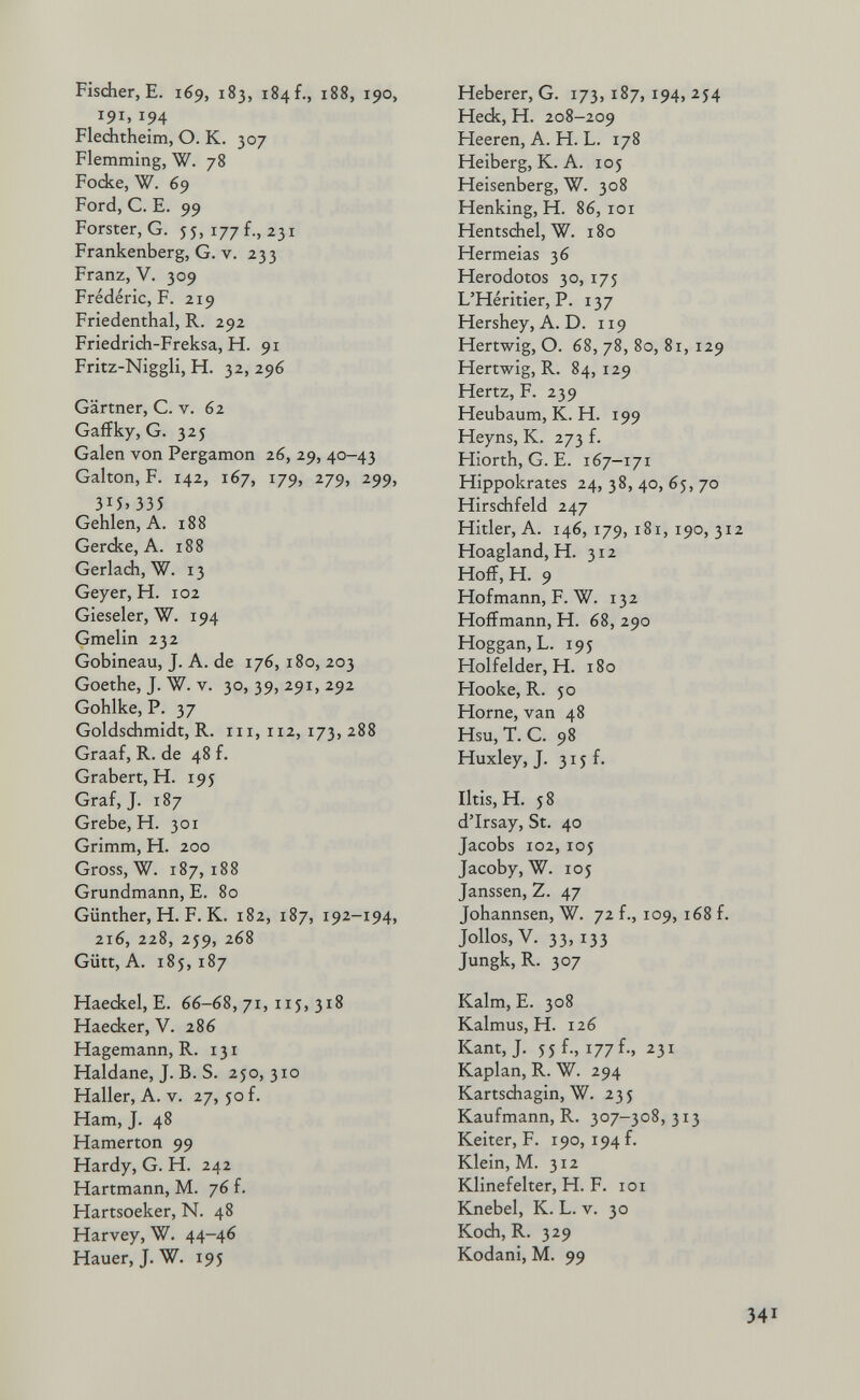 Fisdier, E. 169, 183, 184 f., 188, 190, 191,194 Fleditheim, О. К. 307 Flemming, W. 78 Fodíe, W. 69 Ford, C. E. 99 Forster, G. 55, 177 f., 231 Frankenberg, G. v. 233 Franz, V. 309 Frédéric, F. 219 Friedenthal, R. 292 Friedrich-Freksa, H. 91 Fritz-Niggli, H. 32, 296 Gärtner, C. V. 62 Gaffky, G. 325 Galen von Pergamon 26, 29, 40-43 Galton, F. 142, 167, 179, 279, 299, 34. 335 Gehlen, A. 188 Gercke, A. 188 Gerlach, W. 13 Geyer, H. 102 Gieseler, W. 194 Gmelin 232 Gobineau, J. A. de 176, 180, 203 Goethe, J. W. V. 30, 39, 291, 292 Gohlke, P. 37 Goldschmidt, R. 111,112,173,288 Graaf, R. de 48 f. Grabert, H. 195 Graf, J. 187 Grebe, H. 301 Grimm, H. 200 Gross, W. 187,188 Grundmann, E. 80 Günther, H. F. К. 182, 187, 192-194, 2i6, 228, 2J9, 268 Gütt, А. 185,187 Haeckel, E. 66-68, 71, iij, 318 Haecker, V. 286 Hagemann, R. 131 Haidane, J. B. S. 250,310 Haller, A. V. 27, 50 f. Ham, J. 48 Hamerton 99 Hardy, G. H. 242 Hartmann, M. 76 f. Hartsoeker, N. 48 Harvey, W. 44-46 Hauer, J. W. 195 Heberer, G. 173, 187, 194, 254 Hedí, H. 208-209 Heeren, A. H. L. 178 Heiberg, K. A. 105 Heisenberg, W. 308 Henking, H. 86, loi Hentschel, W. 180 Hermeias 36 Herodotos 30, 175 L'Héritier, P. 137 Hershey, A. D. 119 Hertwig, O. 68, 78, 80, 81, 129 Hertwig, R. 84, 129 Hertz, F. 239 Heubaum, K. H. 199 Heyns, К. 273 f. Hiorth, G. E. 167-171 Hippokrates 24, 38, 40, 65, 70 Hirsdifeld 247 Hitler, A. 146,179,181,190,312 Hoagland, H. 312 Hoff,H. 9 Hofmann, F. W. 132 Hoffmann, H. 68, 290 Hoggan,L. 195 Holfelder, H. 180 Нооке, R. 50 Hörne, van 48 Hsu, T. С. 98 Huxley, J. 315 f. Iltis, H. 58 d'Irsay, St. 40 Jacobs 102, 105 Jacoby, W. 105 Janssen, Z. 47 Johannsen, W. 72 f., 109, 168 f. Jollos,V. 33,133 Jungk, R. 307 Kalm, E. 308 Kalmus, H. 126 Kant, J. 55 f., 177 f., 231 Kaplan, R. W. 294 Kartsdiagin, W. 23 5 Kaufmann, R. 307-308, 313 Keiter, F. 190, 194 f. Klein, M. 312 Klinefelter, H. F. loi Knebel, К. L. v. 30 Koch, R. 329 Kodani, M. 99 341