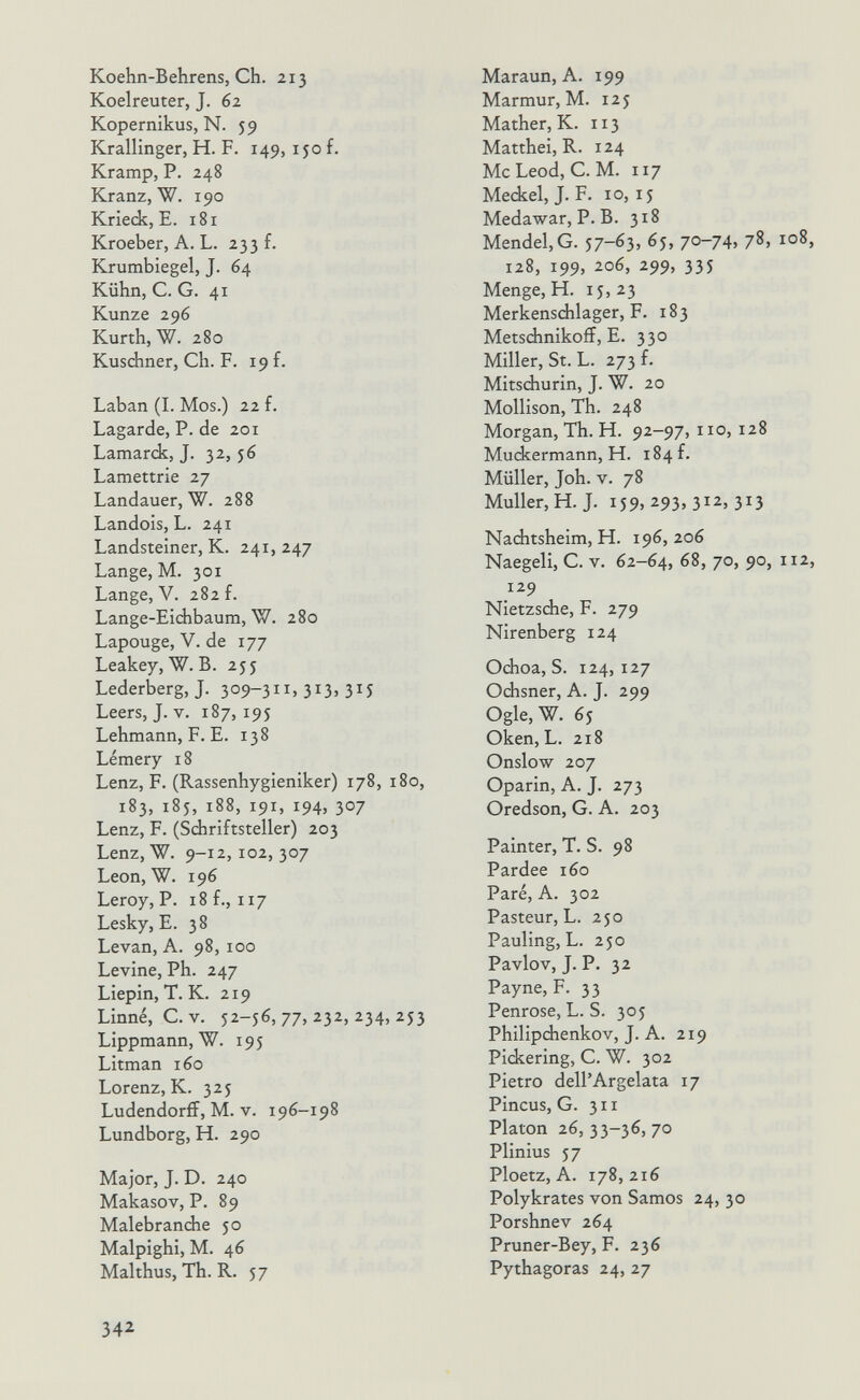 Koehn-Behrens, Ch. 213 Koelreuter, J. 62 Kopernikus, N. 59 Krallinger, H. F. 149, ijo f. Kramp, P. 248 Kranz, W. 190 Krieck, E. 181 Kroeber, A. L. 233 f. Krumbiegel, J. 64 Kühn, C. G. 41 Kunze 296 Kurth, W. 280 Kusdiner, Ch. F. 19 f. Laban (1. Mos.) 22 f. Lagarde, P. de 201 Lamarck, J. 32, 56 Lamettrie 27 Landauer, W. 288 Landois, L. 241 Landsteiner, K. 241, 247 Lange, M. 301 Lange, V. 282 f. Lange-Eidibaum, W. 280 Lapouge, V. de 177 Leakey,W.B. 255 Lederberg, J. 309-З. 31З. 3^5 Leers, J. V. 187, 195 Lehmann, F. E. 138 Lémery 18 Lenz, F. (Rassenhygieniker) 178, 180, 183, 185, 188, 191, 194, 307 Lenz, F. (Schriftsteller) 203 Lenz, W. 9-12,102,307 Leon, W. 196 Leroy, P. 18 f., 117 Lesky, E. 38 Levan, A. 98, 100 Levine, Ph. 247 Liepin, T. К. 219 Linné, e.V. 52-56, 77, 232, 234, 253 Lippmann, W. 195 Litman 160 Lorenz, К. 325 Ludendorff,M. v. 196-198 Lundborg, H. 290 Major, J. D. 240 Makasov, P. 89 Malebranche 50 Malpighi, M. 46 Malthus, Th. R. 57 Mar aun, A. 199 Marmur, M. 125 Mather, K. 113 Matthei, R. 124 McLeod, C. M. 117 Mediel, J. F. 10,15 Medawar, P. B. 318 Mendel, G. 57-63. 65, 70-74> /8, 108, 128, 199, 206, 299, 335 Menge, H. 15,23 Merkensdilager, F. 183 Metschnikoff, E. 330 Miller, St. L. 273 f. Mitschurin, J. W. 20 Mollison, Th. 248 Morgan, Th. H. 92-97, no, 128 Muckermann, H. 184 f. Müller, Joh. V. 78 Muller, H. J. i59> 293, 312, 313 Nachtsheim, H. 196, 206 Naegeli, С. v. 62-64, 68, 70, 90, 112, 129 Nietzsche, F. 279 Nirenberg 124 Odioa, S. 124,127 Ochsner, A. J. 299 Ogle, W. 65 Oken, L. 218 Onslow 207 Oparin, A. J. 273 Oredson, G. A. 203 Painter, T. S. 98 Pardee 160 Paré, A. 302 Pasteur, L. 250 Pauling, L. 250 Pavlov, J. P. 32 Payne, F. 33 Penrose, L. S. 305 Philipdienkov, J. A. 219 Pickering, C. W. 302 Pietro dell'Argelata 17 Pincus, G. 311 Platon 26, 33-36, 70 Plinius 57 Ploetz, A. 178, 216 Polykrates von Samos 24, 30 Porshnev 264 Pruner-Bey, F. 236 Pythagoras 24, 27 342