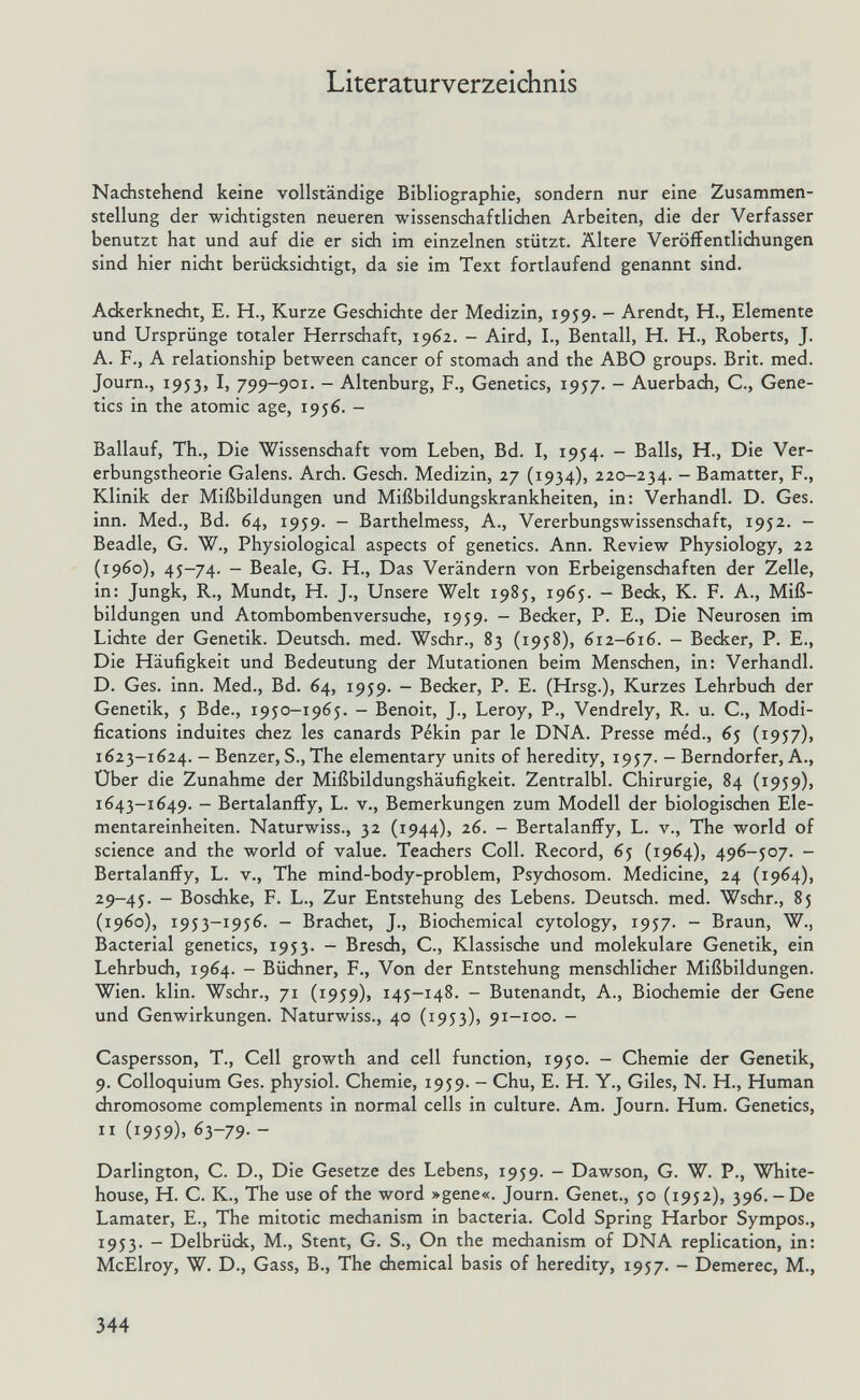 Literaturverzeichnis Nachstehend keine vollständige Bibliographie, sondern nur eine Zusammen¬ stellung der wichtigsten neueren wissenschaftlidien Arbeiten, die der Verfasser benutzt hat und auf die er sidi im einzelnen stützt. Ältere Veröffentlichungen sind hier nicht berücksichtigt, da sie im Text fortlaufend genannt sind. Ackerknedit, E. H., Kurze Geschichte der Medizin, 1959. - Arendt, H., Elemente und Ursprünge totaler Herrschaft, 1962. - Aird, I., Bentall, H. H., Roberts, J. A. F., A relationship between cancer of stomach and the ABO groups. Brit. med. Journ., 1953, I, 799-901. - Altenburg, F., Genetics, 1957. - Auerbach, С., Gene¬ tics in the atomic age, 1956. - Ballauf, Th., Die Wissenschaft vom Leben, Bd. I, 1954. - Balls, H., Die Ver¬ erbungstheorie Galens. Arch. Gesch. Medizin, 27 (1934), 220-234. - Bamatter, F., Klinik der Mißbildungen und Mißbildungskrankheiten, in: Verhandl. D. Ges. inn. Med., Bd. 64, 1959. - Barthelmess, A., Vererbungswissenschaft, 1952. - Beadle, G. W., Physiological aspects of genetics. Ann. Review Physiology, 22 (i960), 45-74. - Beale, G. H., Das Verändern von Erbeigenschaften der Zelle, in: Jungk, R., Mündt, H. J., Unsere Welt 1985, 1965. - Beck, K. F. A., Miß¬ bildungen und Atombombenversuche, 1959. - Becker, P. E., Die Neurosen im Lichte der Genetik. Deutsch, med. Wschr., 83 (1958), 612-616. - Becker, P. E., Die Häufigkeit und Bedeutung der Mutationen beim Mensdien, in: Verhandl. D. Ges. inn. Med., Bd. 64, 1959. - Becker, P. E. (Hrsg.), Kurzes Lehrbuch der Genetik, 5 Bde., 1950-1965. - Benoit, J., Leroy, P., Vendrely, R. u. C., Modi¬ fications induites chez les canards Pékin par le DNA. Presse méd., 65 (1957), 1623-1624. - Benzer, S., The elementary units of heredity, 1957. - Berndorfer, A., Über die Zunahme der Mißbildungshäufigkeit. Zentralbl. Chirurgie, 84 (1959), 1643-1649. - Bertalanffy, L. v., Bemerkungen zum Modell der biologischen Ele¬ mentareinheiten. Naturwiss., 32 (1944), 26. - Bertalanffy, L. v., The world of science and the world of value. Teachers Coll. Record, 65 (1964), 496-507. - Bertalanffy, L. v.. The mind-body-problem, Psychosom. Medicine, 24 (1964), 29-45. - Boschke, F. L., Zur Entstehung des Lebens. Deutsch, med. Wschr., 85 (i960), 1953-1956. - Brächet, J., Biochemical cytology, 1957. - Braun, W., Bacterial genetics, 1953. - Brescái, С., Klassische und molekulare Genetik, ein Lehrbuch, 1964. - Büchner, F., Von der Entstehung menschlicher Mißbildungen. Wien. klin. Wschr., 71 (1959), 145-148. - Butenandt, A., Biochemie der Gene und Genwirkungen. Naturwiss., 40 (1953), 91-100. - Caspersson, T., Cell growth and cell function, 1950. - Chemie der Genetik, 9. Colloquium Ges. physiol. Chemie, 1959. - Chu, E. H. Y., Giles, N. H., Human chromosome complements in normal cells in culture. Am. Journ. Hum. Genetics, II (1959), 63-79. - Darlington, C. D., Die Gesetze des Lebens, 1959. - Dawson, G. W. P., White- house, H. С. К., The use of the word »gene«. Journ. Genet., 50 (1952), 396. - De Lamater, E., The mitotic mechanism in bacteria. Cold Spring Harbor Sympos., 1953. - Delbrück, M., Stent, G. S., On the mechanism of DNA replication, in: McElroy, W. D., Gass, В., The chemical basis of heredity, 1957. - Demerec, M., 344