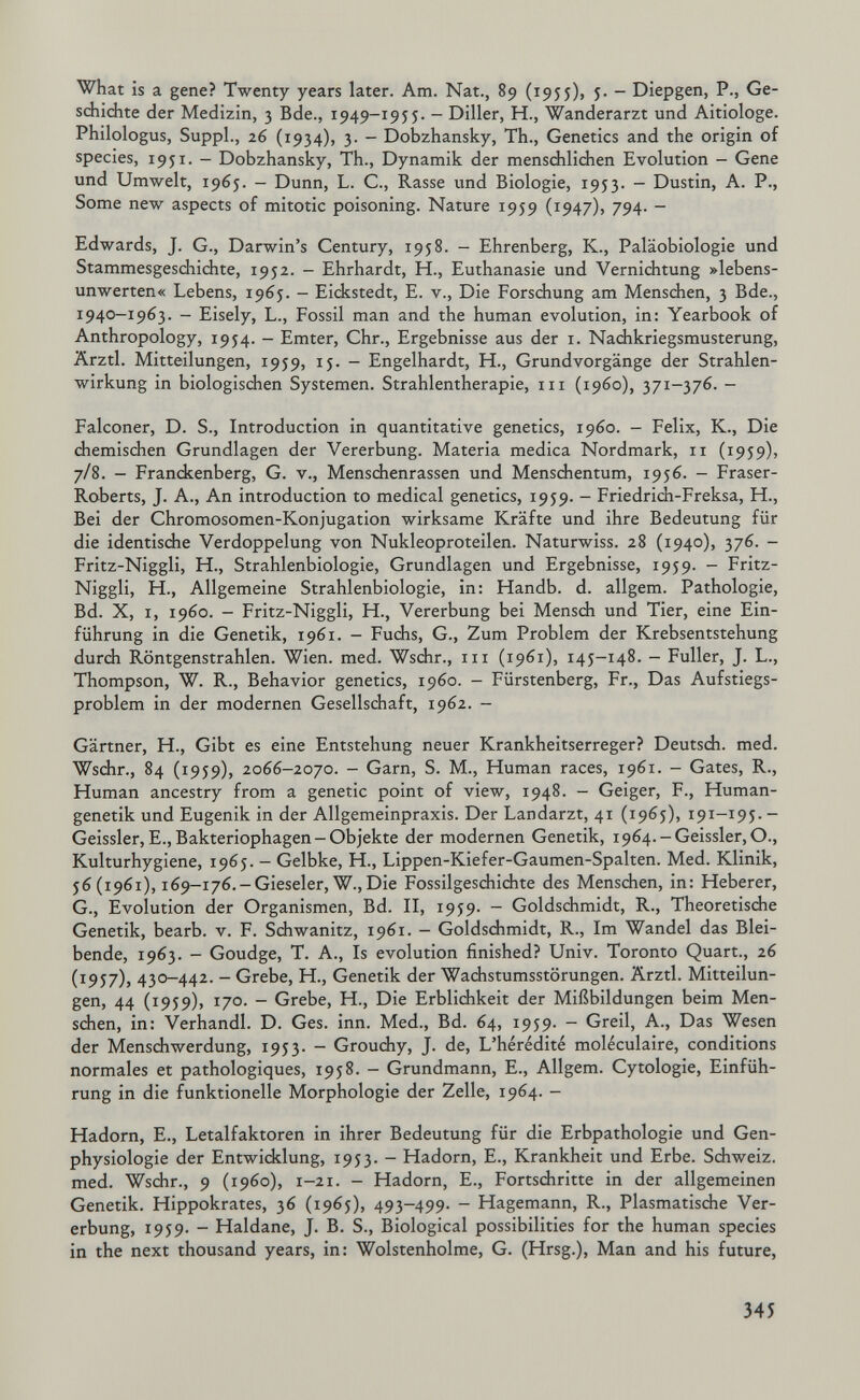 what is a gene? Twenty years later. Am. Nat., 89 (1955), i- - Diepgen, P., Ge- sdiidite der Medizin, 3 Bde., 1949-1955. - Diller, H., Wanderarzt und Aitiologe. Philologus, Suppl., 26 (1934), 3. — Dobzhansky, Th., Genetics and the origin of species, 1951. - Dobzhansky, Th., Dynamik der mensdhlichen Evolution - Gene und Umwelt, 1965. - Dunn, L. C., Rasse und Biologie, 1953. - Dustin, A. P., Some new aspects of mitotic poisoning. Nature 1959 (1947), 794. - Edwards, J. G., Darwin's Century, 1958. - Ehrenberg, К., Paläobiologie und Stammesgeschidite, 1952. - Ehrhardt, H., Euthanasie und Verniditung »lebens¬ unwerten« Lebens, 1965. - Eickstedt, E. v., Die Forschung am Menschen, 3 Bde., 1940-1963. - Eisely, L., Fossil man and the human evolution, in: Yearbook of Anthropology, 1954. - Emter, Chr., Ergebnisse aus der i. Nadikriegsmusterung, Ärztl. Mitteilungen, 1959, 15. - Engelhardt, H., Grundvorgänge der Strahlen¬ wirkung in biologischen Systemen. Strahlentherapie, m (i960), 371-376. - Falconer, D. S., Introduction in quantitative genetics, i960. — Felix, К., Die chemischen Grundlagen der Vererbung. Matena medica Nordmark, 11 (1959), 7/8. - Franckenberg, G. v., Menschenrassen und Menschentum, 1956. - Fraser- Roberts, J. A., An introduction to medical genetics, 1959. - Friedrich-Freksa, H., Bei der Chromosomen-Konjugation wirksame Kräfte und ihre Bedeutung für die identische Verdoppelung von Nukleoproteilen. Naturwiss. 28 (1940), 376. - Fritz-Niggli, H., Strahlenbiologie, Grundlagen und Ergebnisse, 1959. - Fritz- Niggli, H., Allgemeine Strahlenbiologie, in: Handb. d. allgem. Pathologie, Bd. X, I, i960. - Fritz-Niggli, H., Vererbung bei Mensch und Tier, eine Ein¬ führung in die Genetik, 1961. - Fuchs, G., Zum Problem der Krebsentstehung durch Röntgenstrahlen. Wien. med. Wschr., in (1961), 145-148. - Fuller, J. L., Thompson, W. R., Behavior genetics, i960. - Fürstenberg, Fr., Das Aufstiegs¬ problem in der modernen Gesellschaft, 1962. - Gärtner, H., Gibt es eine Entstehung neuer Krankheitserreger? Deutsch, med. Wschr., 84 (1959), 2066-2070. - Garn, S. M., Human races, 1961. - Gates, R., Human ancestry from a genetic point of view, 1948. - Geiger, F., Human¬ genetik und Eugenik in der Allgemeinpraxis. Der Landarzt, 41 (1965), 191-195. - Geissler,E., Bakteriophagen-Objekte der modernen Genetik, i964.-Geissler,0., Kulturhygiene, 1965. - Gelbke, H., Lippen-Kiefer-Gaumen-Spalten. Med. Klinik, 56(1961), 169-176.-Gieseler, W.,Die Fossilgeschichte des Menschen, in: Heberer, G., Evolution cler Organismen, Bd. II, 1959. - Goldschmidt, R., Theoretische Genetik, bearb. v. F. Schwanitz, 1961. — Goldschmidt, R., Im Wandel das Blei¬ bende, 1963. - Goudge, T. A., Is evolution finished? Univ. Toronto Quart., 26 (1957), 430-442. - Grebe, H., Genetik der Wachstumsstörungen. Ärztl. Mitteilun¬ gen, 44 (1959), 170. - Grebe, H., Die Erblichkeit der Mißbildungen beim Men¬ schen, in: Verhandl. D. Ges. inn. Med., Bd. 64, 1959. - Greil, A., Das Wesen der Menschwerdung, 1953. - Grouchy, J. de. L'hérédité moléculaire, conditions normales et pathologiques, 1958. - Grundmann, E., Allgem. Cytologie, Einfüh¬ rung in die funktionelle Morphologie der Zelle, 1964. - Hadorn, E., Letalfaktoren in ihrer Bedeutung für die Erbpathologie und Gen¬ physiologie der Entwicklung, 1953. - Hadorn, E., Krankheit und Erbe. Schweiz, med. Wschr., 9 (i960), 1-21. - Hadorn, E., Fortschritte in der allgemeinen Genetik. Hippokrates, 36 (1965), 493-499. - Hagemann, R., Plasmatische Ver¬ erbung, 1959. - Haidane, J. B. S., Biological possibilities for the human species in the next thousand years, in: Wolstenholme, G. (Hrsg.), Man and his future. 345