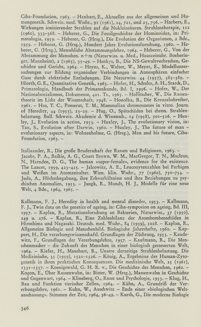 Ciba-Foundation, 1963. - Hanhart, E., Aktuelles aus der allgemeinen und Hu¬ mangenetik. Schweiz, med. Wschr., 91 (1961), 24, 721, und 25, 756. - Harbers, E., Wirkungen ionisierender Strahlen auf die Nukleinsäuren. Strahlentherapie, 112 (i960), 333-368. - Heberer, G., Die Fossilgeschichte der Hominoidea, in: Pri- matologia, 1959. - Heberer, G. (Hrsg.), Die Evolution der Organismen, 2 Bde., 1959. - Heberer, G. (Hrsg.), Hundert Jahre Evolutionsforschung, i960. - He¬ berer, G. (Hrsg.), Mensdilidie Abstammungslehre, 1964. - Heberer, G., Von der Abstammung des Menschen, n+m (Naturwiss. u. Med., Hauszeitschr. Boeherin- ger, Mannheim), 2 (1965), 35-49. - Henkys, В., Die NS-Gewaltverbrechen, Ge¬ schichte und Gericht, 1964. - Heyns, K., Walter, W., Meyer, E., Modellunter¬ suchungen zur Bildung organischer Verbindungen in Atmosphären einfacher Gase durch elektrische Entladungen. Die Naturwiss. 44 (1957)) 385-389. - Hiorth, G. E., Quantitative Genetik, 1963. - Hofer, H., Schultz, A. H., Starck,D., Primatologia, Handbuch der Primatenkunde, Bd. I, 1956. - Hofer, W., Der Nationalsozialismus, Dokumente, 421. Ts., 1965. - Hollitscher, W., Die Rassen- theorie im Lidit der Wissenschaft, 1948. - Honolka, В., Die Kreuzelschreiber, 1961. - Hsu, T. C., Pomerat, T. M., Mammalian chromosomes in vitro. Journ. of Heredity, 44 (1953), 23-29. - Hug, О., Spätschäden bei diron. Strahlen¬ belastung. Bull. Schweiz. Akademie d. Wissensdi., 14 (1958), 501-516. - Hux¬ ley, J., Evolution in action, 1953. - Huxley, J., The evolutionary vision, in: Tax, S., Evolution after Darwin, i960. - Huxley, J., The future of man - evolutionary aspects, in: Wolstenholme, G. (Hrsg.), Man and his future, Ciba- Foundation, 1963. - Italiaander, R., Die große Bruderschaft der Rassen und Religionen, 1963. - Jacobs, P. A., Baikie, A. G., Court Brown, W. M., MacGregor, T. N., Maclean, N., Harnden, D. G., The human »super-female«, evidence for the existence. The Lancet, 1959, 423-425. - Jalcowitz, A. E., Leucozytenzahlen bei Farbigen und Weißen im Atomzeitalter. Wien. klin. Wschr., 77 (i960), 750-754. - Juda, A., Höchstbegabung, ihre Erbverhältnisse und ihre Beziehungen zu psy- diischen Anomalien, 1953. - Jungk, R., Mündt, H. J., Modelle für eine neue Welt, 4 Bde., 1964, 1965. - Kallmann, F. J., Heredity in health and mental disorder, 1953. - Kallmann, F. J., Twin data on the genetics of ageing, in: Ciba-symposion on ageing. Bd. III, 1957. - Kaplan, R., Mutationsforschung an Bakterien, Naturwiss., 37 (1950), 249 u. 276. - Kaplan, R., Eine Zahlenbilanz der Atombombenschäden in Hiroshima und Nagasaki. Deutsch, med. WscJir., 84 (1959), 1028. - Kaplan, R., Allgemeine Biologie und Menschenbild. Biologische Jahreshefte, i960. - Kap- pert, H., Die vererbungswissenschaftl. Grundlagen der Züchtung, 1953. - Kaude¬ witz, F., Grundlagen der Vererbungslehre, 1957. - Kaufmann, R., Die Men- sdienmaciier - die Zukunft des Menschen in einer biologisch gesteuerten Welt, 1964. - Kiefer, H., Maushart, R., Unsere derzeitige Strahlenbelastung. Die Medizinische, 35 (1959), 1521-1526. - König, A., Ergebnisse der Human-Zyto- genetik in ihren praktischen Konsequenzen. Die medizinisdie Welt, 25 (1961), X331-1337. - Koenigswald, G. H. R. v.. Die Geschichte des Mensdien, i960. - Kogon, E., Über Rassenwahn, in: Bitter, W. (Hrsg.), Massenwahn in Gesdiiciite und Gegenwart, 1964. - Klineberg, O., Rasse und Psychologie, 1953. - Klug, H., Bau und Funktion tierischer Zellen, 1964. - Kühn, A., Grundriß der Ver¬ erbungslehre, 1961. - Kuhn, W., Auschwitz - Ende einer »biologischen Welt¬ anschauung«. Stimmen der Zeit, 1964, 36-49. - Kurth, G., Die moderne Biologie 346