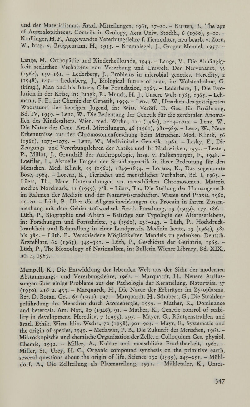 und der Materialismus. Ärztl. Mitteilungen, 1961, 17—20. — Kurten, В., The age of Australopithecus. Contrib. in Geology, Acta Univ. Stockh., 6 (i960), 9-22. — Krallinger, H. F., Angewandte Vererbungslehre f. Tierzüchter, neu bearb. v. Zorn, W., hrsg. V. Brüggemann, H., 1955. - Krumbiegel, J., Gregor Mendel, 1957. - Lange, M., Orthopädie und Kinderheilkunde, 1943. — Lange, V., Die Abhängig¬ keit seelischen Verhaltens von Vererbung und Umwelt. Der Nervenarzt, 33 (1962), 1J0-161. - Lederberg, J., Problems in microbial genetics. Heredity, 2 (1948)» ^45- ~ Lederberg, J., Biological future of man, in: Wolstenholme, G. (Hrsg.), Man and his future, Ciba-Foundation, 1963. — Lederberg, J., Die Evo¬ lution in der Krise, in: Jungk, R., Mündt, H. J., Unsere Welt 1985, 1965. — Leh¬ mann, F. E., in: Chemie der Genetik, 1959. — Lenz, W., Ursachen des gesteigerten Wachstums der heutigen Jugend, in: Wiss. Veröff. D. Ges. für Ernährung, Bd. IV, 1959. - Lenz, W., Die Bedeutung der Genetik für die zerebralen Anoma¬ lien des Kindesalters. Wien. med. Wschr., iio (i960), 1004-1012. - Lenz, W., Die Natur der Gene. Ärztl. Mitteilungen, 46 (1961), 981-989. - Lenz, W., Neue Erkenntnisse aus der Chromosomenforschung beim Menschen. Med. Klinik, 56 (1961), 1073-1079. - Lenz, W., Medizinische Genetik, 1961. - Lesky, E., Die Zeugungs- und Vererbungslehren der Antike und ihr Nachwirken, 1950. - Lester, P., Millot, J., Grundriß der Anthropologie, hrsg. v. Falkenburger, F., 1948. - Loeffler, L., Aktuelle Fragen der Strahlengenetik in ihrer Bedeutung für den Menschen. Med. Klinik, 55 (i960), 1849-1854. - Lorenz, K., Das sogenannte Böse, 1964. - Lorenz, K., Tierisches und menschliches Verhalten, Bd. I, 1965. - Lüers, Th., Neue Untersuchungen an menschlicJien Chromosomen. Materia medica Nordmark, 11 (1959), 7/8. - Lüers, Th., Die Stellung der Humangenetik im Rahmen der Medizin und der Naturwissenschaften. Wissen und Praxis, i960, 15-20. - Lüth, P., Über die Allgemeinwirkungen des Procain in ihrem Zusam¬ menhang mit dem GehirnstofFwechsel. Ärztl. Forschung, 13 (1959), 177-186. - Lüth, P., Biographie und Altern - Beiträge zur Typologie des Aiternseriebens, in: Forschungen und Fortschritte, 34 (i960), 238-243. - Lüth, P., Hochdruck¬ krankheit und Behandlung in einer Landpraxis. Medizin heute, 13 (1964), 382 bis 385. - Lüth, P., Verschiedene Möglichkeiten Mendels zu gedenken. Deutsch. Ärzteblatt, 62 (1965), 345-351. - Lüth, P., Geschichte der Geriatrie, 1965. - Lüth, P., The Biozoology of Nationalism, in: Bulletin Wiener Library, Bd. XIX., no. 4, 1965. - Mampell, K., Die Entwicklung der lebenden Welt aus der Sicht der modernen Abstammungs- und Vererbungslehre, 1962. - Marquardt, H., Neuere Auffas¬ sungen über einige Probleme aus der Pathologie der Kernteilung. Naturwiss. 37 (1950), 416 u. 433. - Marquardt, H., Die Natur der Erbträger im Zytoplasma. Ber. D. Botan. Ges., 65 (1952), 197. - Marquardt, H., Schubert, G., Die Strahlen¬ gefährdung des Menschen durch Atomenergie, 1959. - Mather, K., Dominance and heterosis. Am. Nat., 80 (1946), 91. - Mather, K., Genetic control of stabi¬ lity in development. Heredity, 7 (1953), 297. - Mayer, G., Röntgenstrahlen und ärztl. Ethik. Wien. klin. Wschr., 70 (1958), 901-903. - Mayr, E., Systematic and the origin of species, 1949. - Medawar, P. В., Die Zukunft des Menschen, 1962. - Mikroskopische und chemische Organisation der Zelle, 2. Colloquium Ges. physiol. Chemie, 1952. - Miller, A., Kultur und menschliche Fruchtbarkeit, 1962. - Miller, St., Urey, H. C., Organic compound synthesis on the primitive earth, several questions about the origin of life. Science 130 (1959), 245-251. - Mühl¬ dorf, A., Die Zellteilung als Plasmateilung, 1951. - Mühletaler, К., Unter- 347