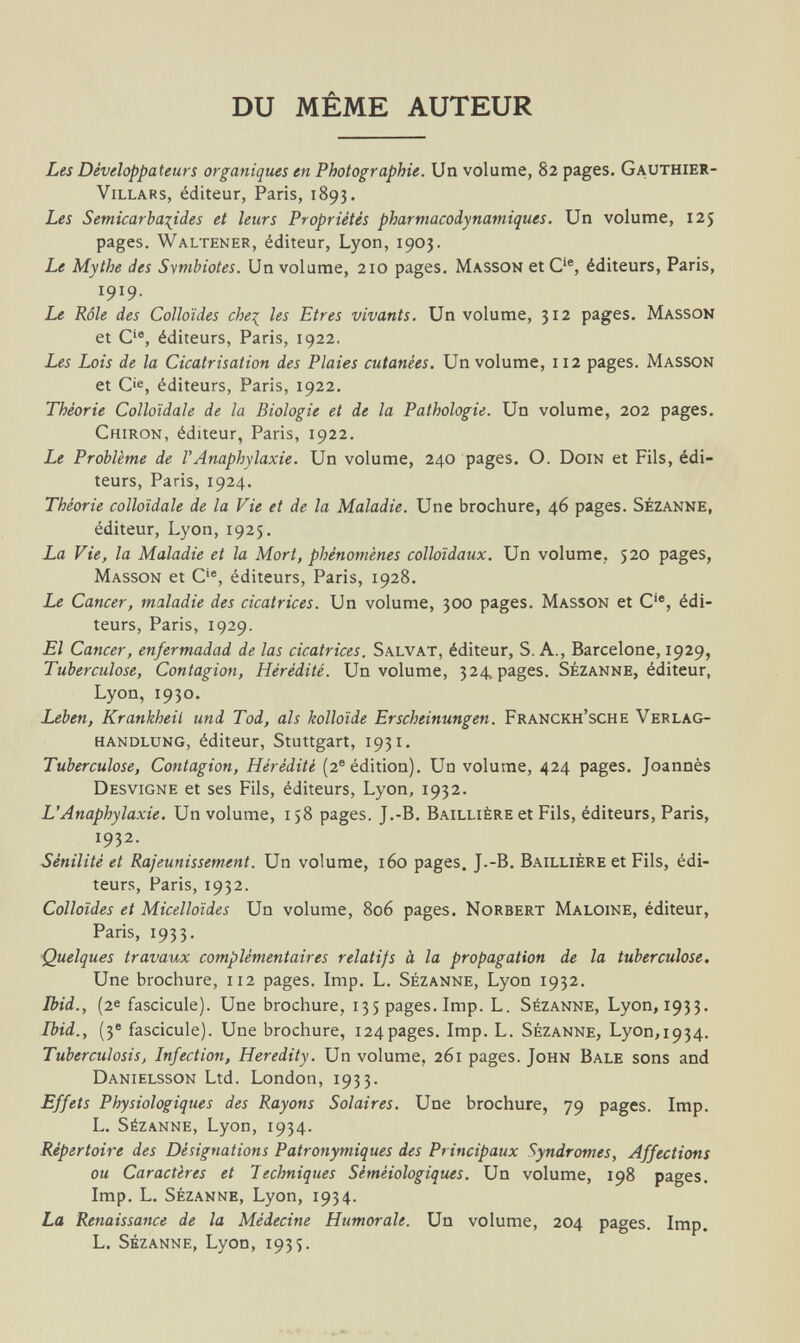 DU MÊME AUTEUR Les Développateurs organiques en Photographie. Un volume, 82 pages. Gauthier- Villars, éditeur, Paris, 1893. Les Semicarbacides et leurs Propriétés pharmacodynamiques. Un volume, 125 pages. Waltener, éditeur, Lyon, 1903. Le Mythe des Svmbiotes. Un volume, 210 pages. Masson et Cie, éditeurs, Paris, I9I9- Le Rôle des Colloïdes che% les Etres vivants. Un volume, 312 pages. Masson et Cie, éditeurs, Paris, 1922, Les Lois de la Cicatrisation des Plaies cutanées. Un volume, 112 pages. Masson et O, éditeurs, Paris, 1922. Théorie Colloïdale de la Biologie et de la Pathologie. Un volume, 202 pages. Chiron, éditeur, Paris, 1922. Le Problème de Г Anaphylaxie. Un volume, 240 pages. O. Doin et Fils, édi¬ teurs, Paris, 1924. Théorie colloïdale de la Vie et de la Maladie. Une brochure, 46 pages. Sézanne, éditeur, Lyon, 1925. La Vie, la Maladie et la Mort, phénomènes colloïdaux. Un volume, 520 pages, Masson et Cie, éditeurs, Paris, 1928. Le Cancer, maladie des cicatrices. Un volume, 300 pages. Masson et Cie, édi¬ teurs, Paris, 1929. El Cancer, enfermadad de las cicatrices. Salvat, éditeur, S. A., Barcelone, 1929, Tuberculose, Contagion, Hérédité. Un volume, 324, pages. Sézanne, éditeur, Lyon, 1930. Leben, Krankheil und Tod, als kolloide Erscheinungen. Franckh'sche Verlag¬ handlung, éditeur, Stuttgart, 1931. Tuberculose, Contagion, Hérédité (2e édition). Un volume, 424 pages. Joannes Desvigne et ses Fils, éditeurs, Lyon, 1932. L'Anaphylaxie. Un volume, 158 pages. J.-B. Baillière et Fils, éditeurs, Paris, 1932. Sénilité et Rajeunissement. Un volume, 160 pages. J.-B. Baillière et Fils, édi¬ teurs, Paris, 1932. Colloïdes et Micelloïdes Un volume, 806 pages. Norbert Maloine, éditeur, Paris, 1933. Quelques travaux complémentaires relatifs à la propagation de la tuberculose. Une brochure, 112 pages. Imp. L. Sézanne, Lyon 1932. Ibid., (2e fascicule). Une brochure, 135 pages. Imp. L. Sézanne, Lyon, 1933. Ibid., (3e fascicule). Une brochure, 124pages. Imp. L. Sézanne, Lyon,1934. Tuberculosis, Infection, Heredity. Un volume, 261 pages. John Bale sons and Danielsson Ltd. London, 1933. Effets Physiologiques des Rayons Solaires. Une brochure, 79 pages. Imp. L. Sézanne, Lyon, 1934. Répertoire des Désignations Patronymiques des Principaux Syndromes, Affections ou Caractères et Techniques Sèmèiologiques. Un volume, 198 pages. Imp. L. Sézanne, Lyon, 1934. La Renaissance de la Médecine Humorale. Un volume, 204 pages. Imp. L. Sézanne, Lyon, 1935.