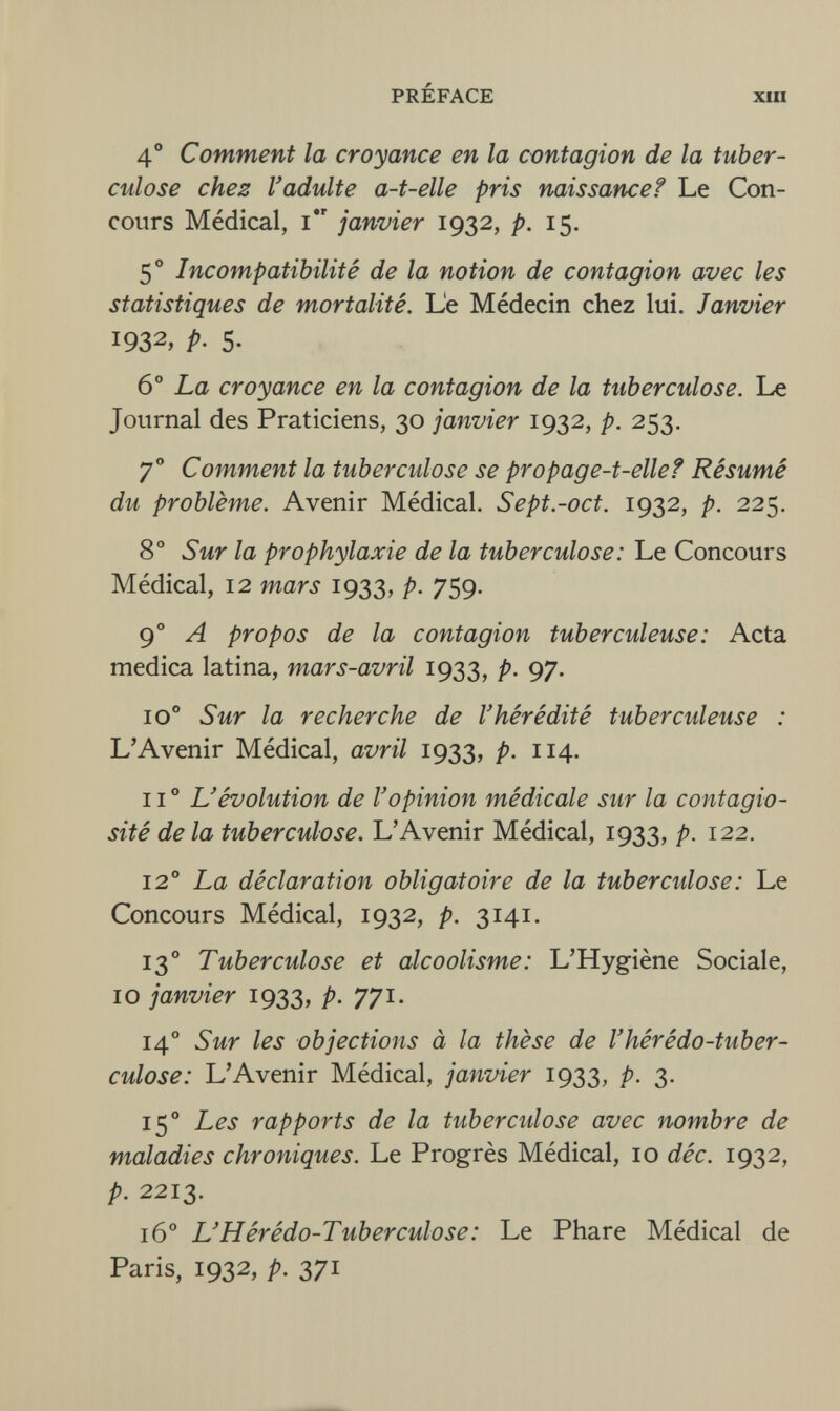 PRÉFACE XIII 4° Comment la croyance en la contagion de la tuber¬ culose chez l'adulte a-t-elle pris naissance? Le Con¬ cours Médical, i janvier 1932, p. 15. 5° Incompatibilité de la notion de contagion avec les statistiques de mortalité. Le Médecin chez lui. Janvier 1932, p. 5- 6° La croyance en la contagion de la tuberculose. Le Journal des Praticiens, 30 janvier 1932, p. 253. 70 Comment la tuberculose se propage-t-elle? Résumé du problème. Avenir Médical. Sept.-oct. 1932, p. 225. 8° Sur la prophylaxie de la tuberculose: Le Concours Médical, 12 mars 1933, P- 759- 90 A propos de la contagion tuberculeuse: Acta medica latina, mars-avril 1933, p. 97. 10o Sur la recherche de l'hérédité tuberculeuse : L'Avenir Médical, avril 1933, p. 114. IIo L'évolution de l'opinion médicale sur la contagio¬ sité de la tuberculose. L'Avenir Médical, 1933, p. 122. 12° La déclaration obligatoire de la tubercidose: Le Concours Médical, 1932, p. 3141. 130 Tuberculose et alcoolisme: L'Hygiène Sociale, 10 janvier 1933, p. 771. 140 Sur les objections à la thèse de l'hérédo-tuber¬ culose: L'Avenir Médical, janvier 1933, p. 3. 150 Les rapports de la tuberculose avec nombre de maladies chroniques. Le Progrès Médical, 10 déc. 1932, p. 2213. 160 L'Hérédo-Tuberculose: Le Phare Médical de Paris, 1932, p. 371