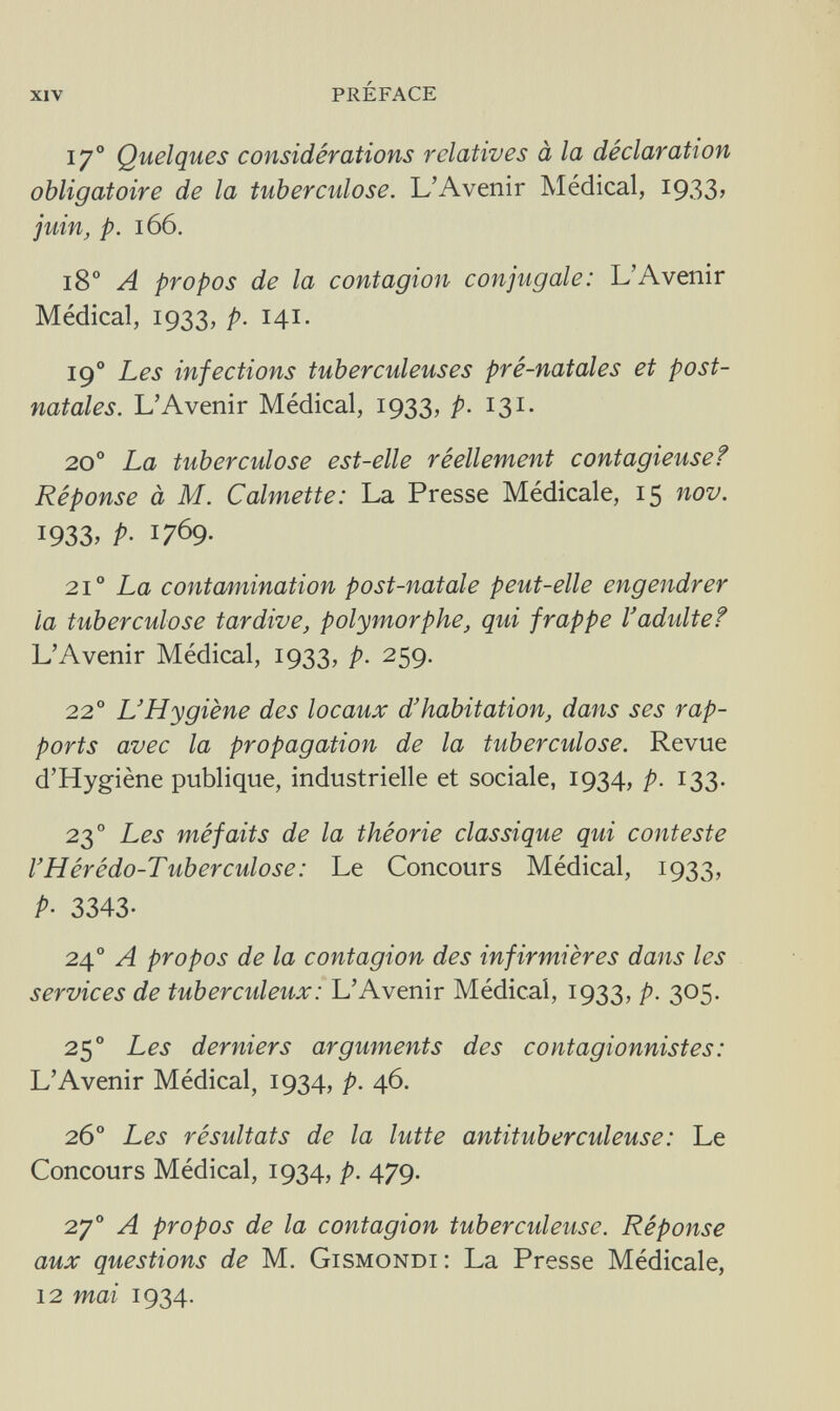 XIV préface 17o Quelques considérations relatives à la déclaration obligatoire de la tuberculose. L'Avenir Médical, I933> juin, p. 166. 180 A propos de la contagion conjugale: L'Avenir Médical, 1933, p. 141. 190 Les infections tuberculeuses pré-natales et post¬ natales. L'Avenir Médical, 1933, p. 131. 20o La tuberculose est-elle réellement contagieusef Réponse à M. Calmette: La Presse Médicale, 15 nov. 1933, p- 1769- 2i° La contamination post-natale peut-elle engendrer la tuberculose tardive, polymorphe, qui frappe l'adulte f L'Avenir Médical, 1933, p. 259. 22 o L'Hygiène des locaux d'habitation, dans ses rap¬ ports avec la propagation de la tuberculose. Revue d'Hygiène publique, industrielle et sociale, 1934, p. 133. 23 o Les méfaits de la théorie classique qui conteste l'Hérédo-Tuberculose: Le Concours Médical, 1933, P- 3343- 240 A propos de la contagion des infirmières dans les services de tuberculeux : L'Avenir Médical, 1933, p. 305. 25o Les derniers arguments des contagionnistes: L'Avenir Médical, 1934, p. 46. 26o Les résultats de la lutte antituberculeuse : Le Concours Médical, 1934, p. 479. 27o A propos de la contagion tuberculeuse. Réponse aux questions de M. Gismondi: La Presse Médicale, 12 mai 1934.