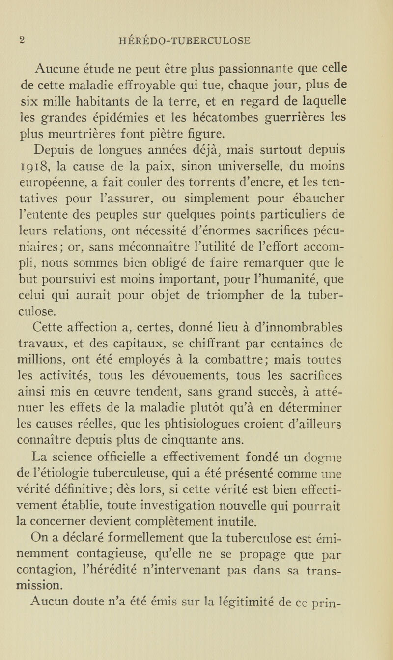 2 HÉRÉDO-TUBERCULOSE Aucune étude ne peut être plus passionnante que celle de cette maladie effroyable qui tue, chaque jour, plus de six mille habitants de la terre, et en regard de laquelle les grandes épidémies et les hécatombes guerrières les plus meurtrières font piètre figure. Depuis de longues années déjà, mais surtout depuis 1918, la cause de la paix, sinon universelle, du moins européenne, a fait couler des torrents d'encre, et les ten¬ tatives pour l'assurer, ou simplement pour ébaucher l'entente des peuples sur quelques points particuliers de leurs relations, ont nécessité d'énormes sacrifices pécu¬ niaires; 01% sans méconnaître l'utilité de l'effort accom¬ pli, nous sommes bien obligé de faire remarquer que le but poursuivi est moins important, pour l'humanité, que celui qui aurait pour objet de triompher de la tuber¬ culose. Cette affection a, certes, donné lieu à d'innombrables travaux, et des capitaux, se chiffrant par centaines de millions, ont été employés à la combattre; mais toutes les activités, tous les dévouements, tous les sacrifices ainsi mis en œuvre tendent, sans grand succès, à atté¬ nuer les effets de la maladie plutôt qu'à en déterminer les causes réelles, que les phtisiologues croient d'ailleurs connaître depuis plus de cinquante ans. La science officielle a effectivement fondé un dogme de l'étiologie tuberculeuse, qui a été présenté comme une vérité définitive; dès lors, si cette vérité est bien effecti¬ vement établie, toute investigation nouvelle qui pourrait la concerner devient complètement inutile. On a déclaré formellement que la tuberculose est émi¬ nemment contagieuse, qu'elle ne se propage que par contagion, l'hérédité n'intervenant pas dans sa trans¬ mission. Aucun doute n'a été émis sur la légitimité de ce prin-