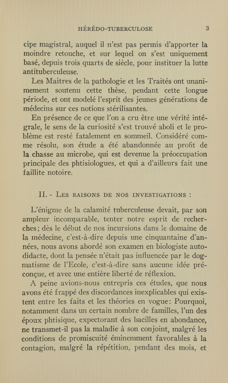 hérédo-tuberculose 3 cipe magistral, auquel il n'est pas permis d'apporter la moindre retouche, et sur lequel on s'est uniquement basé, depuis trois quarts de siècle, pour instituer la lutte antituberculeuse. Les Maîtres de la pathologie et les Traités ont unani¬ mement soutenu cette thèse, pendant cette longue période, et ont modelé l'esprit des jeunes générations de médecins sur ces notions stérilisantes. En présence de ce que l'on a cru être une vérité inté¬ grale, le sens de la curiosité s'est trouvé aboli et le pro¬ blème est resté fatalement en sommeil. Considéré com¬ me résolu, son étude a été abandonnée au profit de la chasse au microbe, qui est devenue la préoccupation principale des phtisiologues, et qui a d'ailleurs fait une faillite notoire. II. - Les raisons de nos investigations : L'énigme de la calamité tuberculeuse devait, par son ampleur incomparable, tenter notre esprit de recher¬ ches ; dès le début de nos incursions dans le domaine de la médecine, c'est-à-dire depuis une cinquantaine d'an¬ nées, nous avons abordé son examen en biologiste auto¬ didacte, dont la pensée n'était pas influencée par le dog¬ matisme de l'Ecole, c'est-à-dire sans aucune idée pré¬ conçue, et avec une entière liberté de réflexion. A peine avions-nous entrepris ces études, que nous avons été frappé des discordances inexplicables qui exis¬ tent entre les faits et les théories en vogue: Pourquoi, notamment dans un certain nombre de familles, l'un des époux phtisique, expectorant des bacilles en abondance, ne transmet-il pas la maladie à son conjoint, malgré les conditions de promiscuité éminemment favorables à la contagion, malgré la répétition, pendant des mois, et