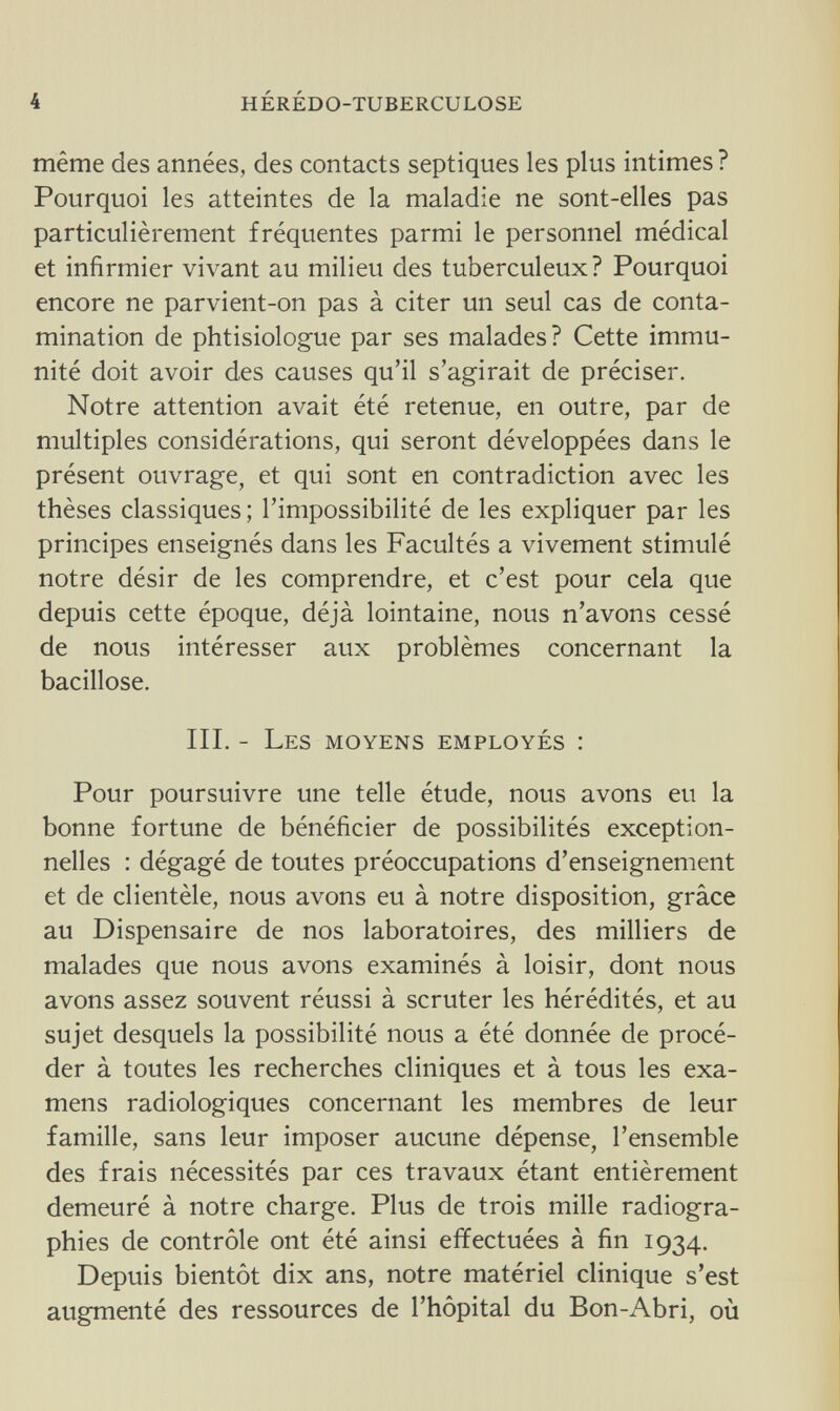 4 hérédo-tuberculose même des années, des contacts septiques les plus intimes ? Pourquoi les atteintes de la maladie ne sont-elles pas particulièrement fréquentes parmi le personnel médical et infirmier vivant au milieu des tuberculeux? Pourquoi encore ne parvient-on pas à citer un seul cas de conta¬ mination de phtisiologue par ses malades? Cette immu¬ nité doit avoir des causes qu'il s'agirait de préciser. Notre attention avait été retenue, en outre, par de multiples considérations, qui seront développées dans le présent ouvrage, et qui sont en contradiction avec les thèses classiques; l'impossibilité de les expliquer par les principes enseignés dans les Facultés a vivement stimulé notre désir de les comprendre, et c'est pour cela que depuis cette époque, déjà lointaine, nous n'avons cessé de nous intéresser aux problèmes concernant la bacillose. III. - Les moyens employés : Pour poursuivre une telle étude, nous avons eu la bonne fortune de bénéficier de possibilités exception¬ nelles : dégagé de toutes préoccupations d'enseignement et de clientèle, nous avons eu à notre disposition, grâce au Dispensaire de nos laboratoires, des milliers de malades que nous avons examinés à loisir, dont nous avons assez souvent réussi à scruter les hérédités, et au sujet desquels la possibilité nous a été donnée de procé¬ der à toutes les recherches cliniques et à tous les exa¬ mens radiologiques concernant les membres de leur famille, sans leur imposer aucune dépense, l'ensemble des frais nécessités par ces travaux étant entièrement demeuré à notre charge. Plus de trois mille radiogra¬ phies de contrôle ont été ainsi effectuées à fin 1934. Depuis bientôt dix ans, notre matériel clinique s'est augmenté des ressources de l'hôpital du Bon-Abri, où