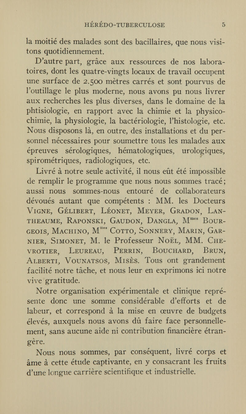 hérédo-tuberculose 5 la moitié des malades sont des bacillaires, que nous visi¬ tons quotidiennement. D'autre part, grâce aux ressources de nos labora¬ toires, dont les quatre-vingts locaux de travail occupent une surface de 2.500 mètres carrés et sont pourvus de l'outillage le plus moderne, nous avons pu nous livrer aux recherches les plus diverses, dans le domaine de la phtisiologie, en rapport avec la chimie et la physico¬ chimie, la physiologie, la bactériologie, l'histologie, etc. Nous disposons là, en outre, des installations et du per¬ sonnel nécessaires pour soumettre tous les malades aux épreuves sérologiques, hématologiques, urologiques, spirométriques, radiologiques, etc. Livré à notre seule activité, il nous eût été impossible de remplir le programme que nous nous sommes tracé ; aussi nous sommes-nous entouré de collaborateurs dévoués autant que compétents : MM. les Docteurs Vigne, Gélibert, Léonet, Meyer, Gradon, Lan- theaume, Raponski, Gaudon, Dangla, Mmes Bour¬ geois, Machino, Mes Cotto, Sonnery, Marin, Gar¬ nier, Simonet, M. le Professeur Noël, MM. Che- vrotier, Leureau, Perrin, Bouchard, Brun, Alberti, Vounatsos, Mises. Tous ont grandement facilité notre tâche, et nous leur en exprimons ici notre vive gratitude. Notre organisation expérimentale et clinique repré¬ sente donc une somme considérable d'efforts et de labeur, et correspond à la mise en œuvre de budgets élevés, auxquels nous avons dû faire face personnelle¬ ment, sans aucune aide ni contribution financière étran¬ gère. Nous nous sommes, par conséquent, livré corps et âme à cette étude captivante, en y consacrant les fruits d'une longue carrière scientifique et industrielle.