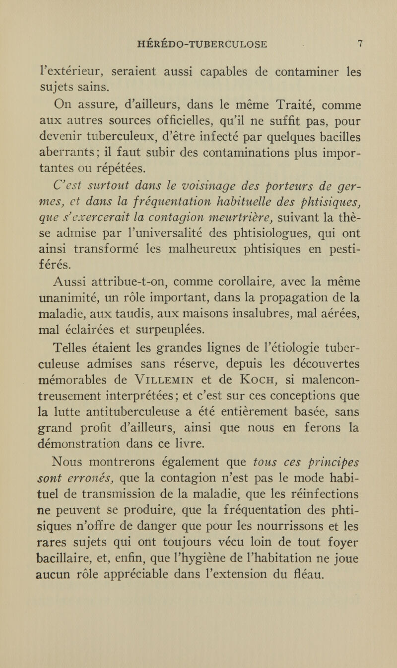 hérédo-tuberculose 7 l'extérieur, seraient aussi capables de contaminer les sujets sains. On assure, d'ailleurs, dans le même Traité, comme aux autres sources officielles, qu'il ne suffit pas, pour devenir tuberculeux, d'être infecté par quelques bacilles aberrants; il faut subir des contaminations plus impor¬ tantes ou répétées. C'est surtout dans le voisinage des porteurs de ger¬ mes, et dans la fréquentation habituelle des phtisiques, que s'exercerait la contagion meurtrière, suivant la thè¬ se admise par l'universalité des phtisiologues, qui ont ainsi transformé les malheureux phtisiques en pesti¬ férés. Aussi attribue-t-on, comme corollaire, avec la même unanimité, un rôle important, dans la propagation de la maladie, aux taudis, aux maisons insalubres, mal aérées, mal éclairées et surpeuplées. Telles étaient les grandes lignes de l'étiologie tuber¬ culeuse admises sans réserve, depuis les découvertes mémorables de Villemin et de Koch, si malencon¬ treusement interprétées ; et c'est sur ces conceptions que la lutte antituberculeuse a été entièrement basée, sans grand profit d'ailleurs, ainsi que nous en ferons la démonstration dans ce livre. Nous montrerons également que tous ces principes sont erronés, que la contagion n'est pas le mode habi¬ tuel de transmission de la maladie, que les réinfections ne peuvent se produire, que la fréquentation des phti¬ siques n'offre de danger que pour les nourrissons et les rares sujets qui ont toujours vécu loin de tout foyer bacillaire, et, enfin, que l'hygiène de l'habitation ne joue aucun rôle appréciable dans l'extension du fléau.