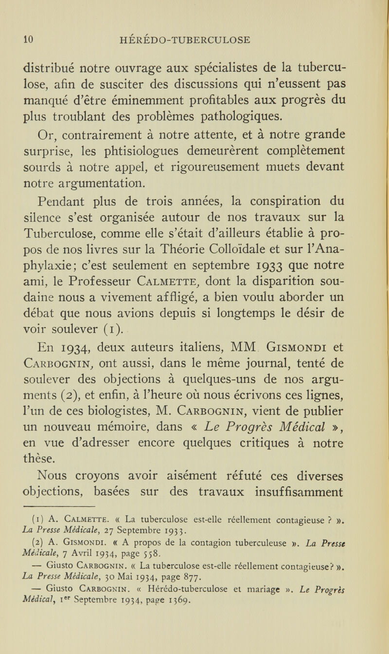 10 hérédo-tuberculose distribué notre ouvrage aux spécialistes de la tubercu¬ lose, afin de susciter des discussions qui n'eussent pas manqué d'être éminemment profitables aux progrès du plus troublant des problèmes pathologiques. Or, contrairement à notre attente, et à notre grande surprise, les phtisiologues demeurèrent complètement sourds à notre appel, et rigoureusement muets devant notre argumentation. Pendant plus de trois années, la conspiration du silence s'est organisée autour de nos travaux sur la Tuberculose, comme elle s'était d'ailleurs établie à pro¬ pos de nos livres sur la Théorie Colloïdale et sur l'Ana- phylaxie; c'est seulement en septembre 1933 que notre ami, le Professeur Calmette, dont la disparition sou¬ daine nous a vivement affligé, a bien voulu aborder un débat que nous avions depuis si longtemps le désir de voir soulever (1). En 1934, deux auteurs italiens, MM Gismondi et Carbognin, ont aussi, dans le même journal, tenté de soulever des objections à quelques-uns de nos argu¬ ments (2), et enfin, à l'heure où nous écrivons ces lignes, l'un de ces biologistes, M. Carbognin, vient de publier un nouveau mémoire, dans « Le Progrès Médical », en vue d'adresser encore quelques critiques à notre thèse. Nous croyons avoir aisément réfuté ces diverses objections, basées sur des travaux insuffisamment (1) A. Calmette. « La tuberculose est-elle réellement contagieuse ? ». La Presse Médicale, 27 Septembre 1933. (2) A. Gismondi. « A propos de la contagion tuberculeuse ». La Presse Médicale, 7 Avril 1934, page 558. — Giusto Carbognin. « La tuberculose est-elle réellement contagieuse? ». La Presse Médicale, 30 Mai 1934, page 877. — Giusto Carbognin. « Hérédo-tuberculose et mariage ». Le Progrès Médical, ier Septembre 1934, page 1369.