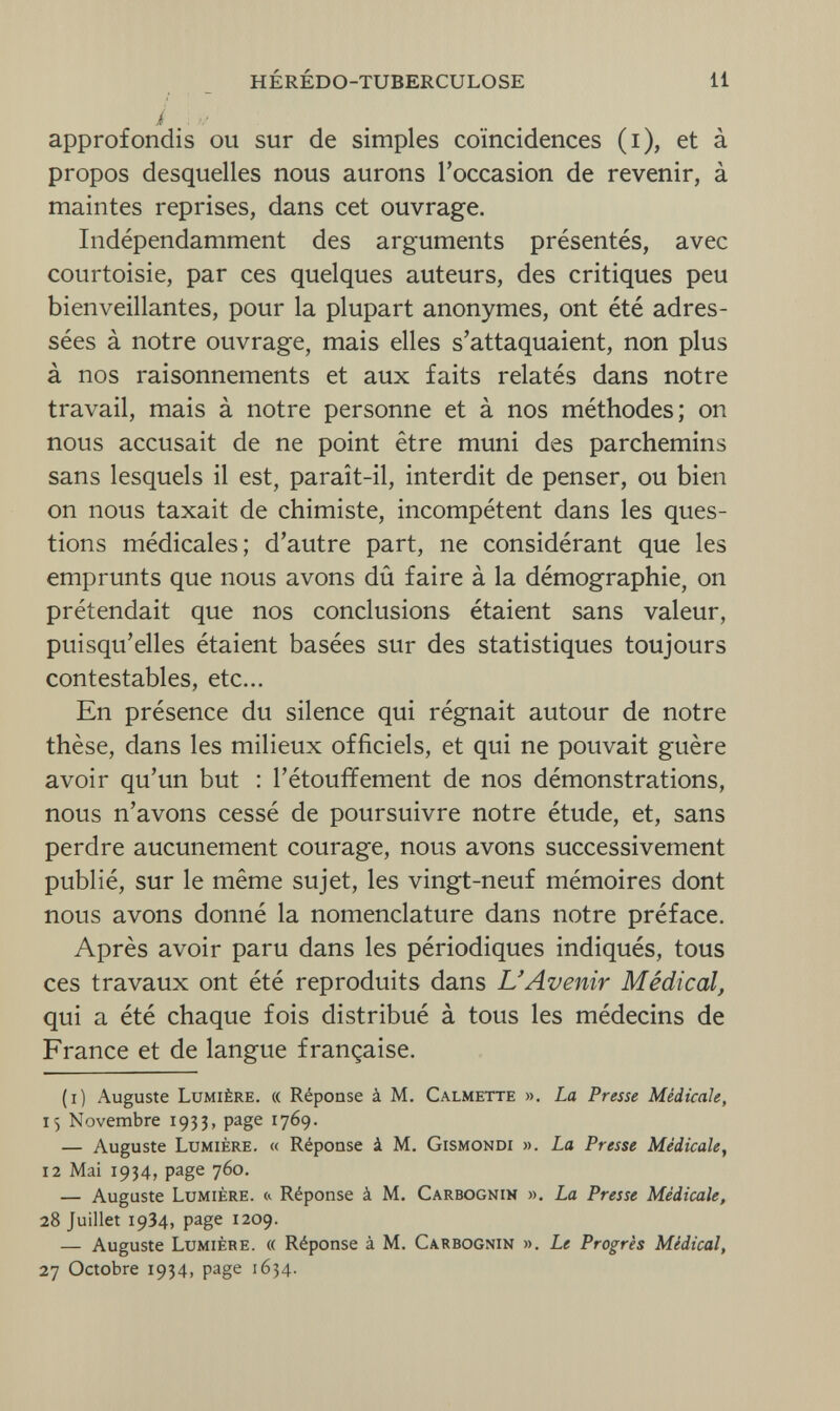 HÉRÉDO-TUBERCULOSE li i approfondis ou sur de simples coïncidences (i), et à propos desquelles nous aurons l'occasion de revenir, à maintes reprises, dans cet ouvrage. Indépendamment des arguments présentés, avec courtoisie, par ces quelques auteurs, des critiques peu bienveillantes, pour la plupart anonymes, ont été adres¬ sées à notre ouvrage, mais elles s'attaquaient, non plus à nos raisonnements et aux faits relatés dans notre travail, mais à notre personne et à nos méthodes; on nous accusait de ne point être muni des parchemins sans lesquels il est, paraît-il, interdit de penser, ou bien on nous taxait de chimiste, incompétent dans les ques¬ tions médicales; d'autre part, ne considérant que les emprunts que nous avons dû faire à la démographie, on prétendait que nos conclusions étaient sans valeur, puisqu'elles étaient basées sur des statistiques toujours contestables, etc... En présence du silence qui régnait autour de notre thèse, dans les milieux officiels, et qui ne pouvait guère avoir qu'un but : l'étouffement de nos démonstrations, nous n'avons cessé de poursuivre notre étude, et, sans perdre aucunement courage, nous avons successivement publié, sur le même sujet, les vingt-neuf mémoires dont nous avons donné la nomenclature dans notre préface. Après avoir paru dans les périodiques indiqués, tous ces travaux ont été reproduits dans L'Avenir Médical, qui a été chaque fois distribué à tous les médecins de France et de langue française. (i) Auguste Lumière. « Réponse à M. Calmette ». La Presse Médicale, 15 Novembre 1933, page 1769. — Auguste Lumière. « Réponse à M. Gismondi ». La Presse Médicale, 12 Mai 1934, page 760. — Auguste Lumière, & Réponse à M. Carbognin ». La Presse Médicale, 28 Juillet 19З4, page 1209. — Auguste Lumière. « Réponse à M. Carbognin ». Le Progrès Médical, 27 Octobre 1934, page 1634.