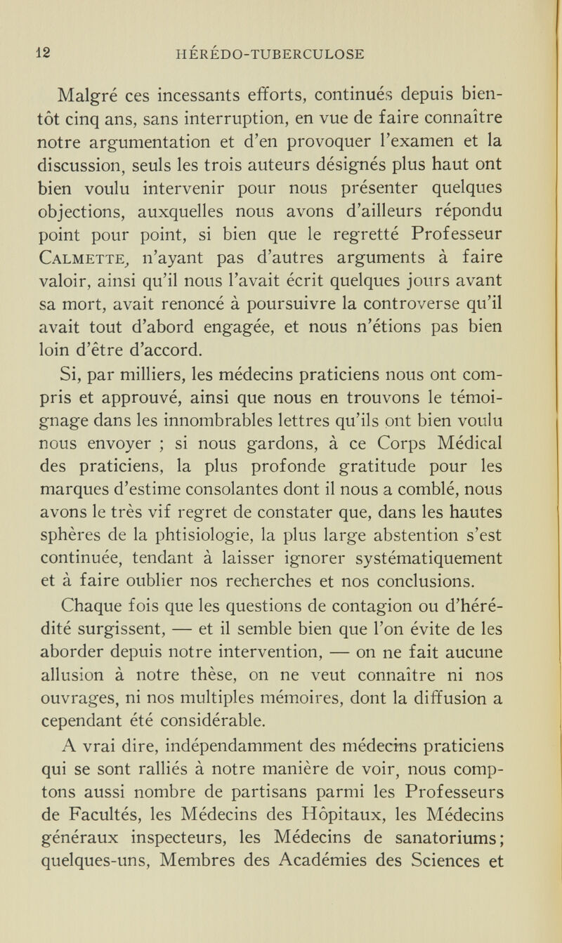 12 hérédo-tuberculose Malgré ces incessants efforts, continués depuis bien¬ tôt cinq ans, sans interruption, en vue de faire connaître notre argumentation et d'en provoquer l'examen et la discussion, seuls les trois auteurs désignés plus haut ont bien voulu intervenir pour nous présenter quelques objections, auxquelles nous avons d'ailleurs répondu point pour point, si bien que le regretté Professeur Calmette, n'ayant pas d'autres arguments à faire valoir, ainsi qu'il nous l'avait écrit quelques jours avant sa mort, avait renoncé à poursuivre la controverse qu'il avait tout d'abord engagée, et nous n'étions pas bien loin d'être d'accord. Si, par milliers, les médecins praticiens nous ont com¬ pris et approuvé, ainsi que nous en trouvons le témoi¬ gnage dans les innombrables lettres qu'ils ont bien voulu nous envoyer ; si nous gardons, à ce Corps Médical des praticiens, la plus profonde gratitude pour les marques d'estime consolantes dont il nous a comblé, nous avons le très vif regret de constater que, dans les hautes sphères de la phtisiologie, la plus large abstention s'est continuée, tendant à laisser ignorer systématiquement et à faire oublier nos recherches et nos conclusions. Chaque fois que les questions de contagion ou d'héré¬ dité surgissent, — et il semble bien que l'on évite de les aborder depuis notre intervention, — on ne fait aucune allusion à notre thèse, on ne veut connaître ni nos ouvrages, ni nos multiples mémoires, dont la diffusion a cependant été considérable. A vrai dire, indépendamment des médecins praticiens qui se sont ralliés à notre manière de voir, nous comp¬ tons aussi nombre de partisans parmi les Professeurs de Facultés, les Médecins des Hôpitaux, les Médecins généraux inspecteurs, les Médecins de sanatoriums; quelques-uns, Membres des Académies des Sciences et