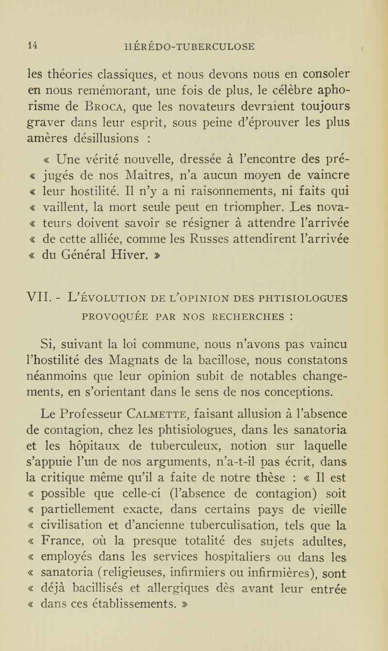 14 hérédo-tuberculose les théories classiques, et nous devons nous en consoler en nous remémorant, une fois de plus, le célèbre apho¬ risme de Broca, que les novateurs devraient toujours graver dans leur esprit, sous peine d'éprouver les plus amères désillusions : « Une vérité nouvelle, dressée à l'encontre des pré- « jugés de nos Maîtres, n'a aucun moyen de vaincre « leur hostilité. Il n'y a ni raisonnements, ni faits qui « vaillent, la mort seule peut en triompher. Les nova- « teurs doivent savoir se résigner à attendre l'arrivée « de cette alliée, comme les Russes attendirent l'arrivée « du Général Hiver. » VII. - L' évolution de l/opinion des phtisiologues provoquée par nos recherches : Si, suivant la loi commune, nous n'avons pas vaincu l'hostilité des Magnats de la bacillose, nous constatons néanmoins que leur opinion subit de notables change¬ ments, en s'orientant dans le sens de nos conceptions. Le Professeur Calmette, faisant allusion à l'absence de contagion, chez les phtisiologues, dans les sanatoria et les hôpitaux de tuberculeux, notion sur laquelle s'appuie l'un de nos arguments, n'a-t-il pas écrit, dans la critique même qu'il a faite de notre thèse : « Il est « possible que celle-ci (l'absence de contagion) soit « partiellement exacte, dans certains pays de vieille « civilisation et d'ancienne tuberculisation, tels que la « France, où la presque totalité des sujets adultes, « employés dans les services hospitaliers ou dans les « sanatoria (religieuses, infirmiers ou infirmières), sont « déjà bacillisés et allergiques dès avant leur entrée « dans ces établissements. »