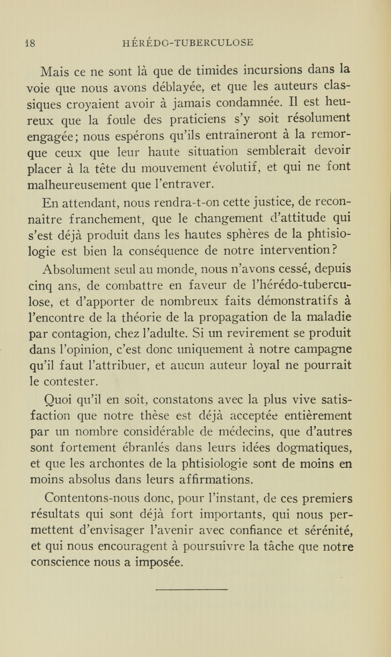 18 HÉRÉDO-TUBERCULOSE Mais ce ne sont là que de timides incursions dans la voie que nous avons déblayée, et que les auteurs clas¬ siques croyaient avoir à jamais condamnée. Il est heu¬ reux que la foule des praticiens s'y soit résolument engagée; nous espérons qu'ils entraîneront à la remor¬ que ceux que leur haute situation semblerait devoir placer à la tête du mouvement évolutif, et qui ne font malheureusement que l'entraver. En attendant, nous rendra-t-on cette justice, de recon¬ naître franchement, que le changement d'attitude qui s'est déjà produit dans les hautes sphères de la phtisio- logie est bien la conséquence de notre intervention? Absolument seul au monde, nous n'avons cessé, depuis cinq ans, de combattre en faveur de l'hérédo-tubercu- lose, et d'apporter de nombreux faits démonstratifs à l'encontre de la théorie de la propagation de la maladie par contagion, chez l'adulte. Si un revirement se produit dans l'opinion, c'est donc uniquement à notre campagne qu'il faut l'attribuer, et aucun auteur loyal ne pourrait le contester. Quoi qu'il en soit, constatons avec la plus vive satis¬ faction que notre thèse est déjà acceptée entièrement par un nombre considérable de médecins, que d'autres sont fortement ébranlés dans leurs idées dogmatiques, et que les archontes de la phtisiologie sont de moins en moins absolus dans leurs affirmations. Contentons-nous donc, pour l'instant, de ces premiers résultats qui sont déjà fort importants, qui nous per¬ mettent d'envisager l'avenir avec confiance et sérénité, et qui nous encouragent à poursuivre la tâche que notre conscience nous a imposée.