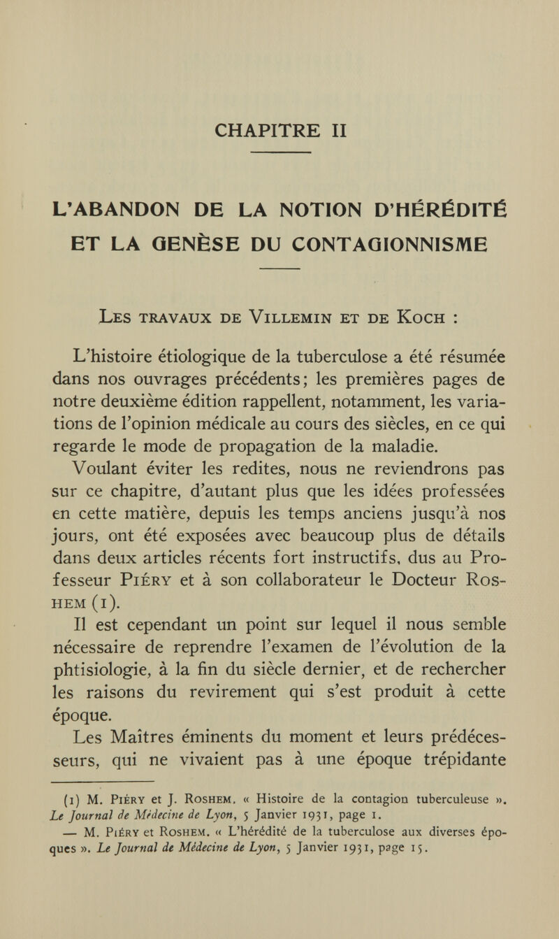 CHAPITRE II L'ABANDON DE LA NOTION D'HÉRÉDITÉ ET LA QENÈSE DU CONTAQIONNISME Les travaux de Villemin et de Koch : L'histoire étiologique de la tuberculose a été résumée dans nos ouvrages précédents; les premières pages de notre deuxième édition rappellent, notamment, les varia¬ tions de l'opinion médicale au cours des siècles, en ce qui regarde le mode de propagation de la maladie. Voulant éviter les redites, nous ne reviendrons pas sur ce chapitre, d'autant plus que les idées professées en cette matière, depuis les temps anciens jusqu'à nos jours, ont été exposées avec beaucoup plus de détails dans deux articles récents fort instructifs, dus au Pro¬ fesseur Piéry et à son collaborateur le Docteur Ros- hem (i). Il est cependant un point sur lequel il nous semble nécessaire de reprendre l'examen de l'évolution de la phtisiologie, à la fin du siècle dernier, et de rechercher les raisons du revirement qui s'est produit à cette époque. Les Maîtres éminents du moment et leurs prédéces¬ seurs, qui ne vivaient pas à une époque trépidante (i) M. Piéry et J. Roshem. « Histoire de la contagion tuberculeuse ». Le Journal de Médecine de Lyon, 5 Janvier 1931, page 1. — M. Piéry et Roshem. « L'hérédité de la tuberculose aux diverses épo¬ ques ». Le Journal de Médecine de Lyon, 5 Janvier 1931, page 15.