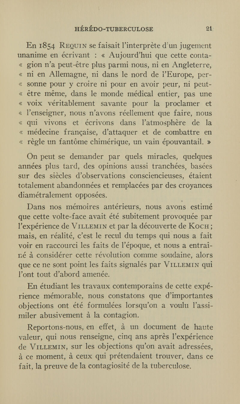 HÉRÉDO-TUBERCULOSE 21 En 1854 Requin se faisait l'interprète d'un jugement unanime en écrivant : « Aujourd'hui que cette conta- « gion n'a peut-être plus parmi nous, ni en Angleterre, « ni en Allemagne, ni dans le nord de l'Europe, per- « sonne pour y croire ni pour en avoir peur, ni peut- « être même, dans le monde médical entier, pas une « voix véritablement savante pour la proclamer et « l'enseigner, nous n'avons réellement que faire, nous « qui vivons et écrivons dans l'atmosphère de la « médecine française, d'attaquer et de combattre en « règle un fantôme chimérique, un vain épouvantail. » On peut se demander par quels miracles, quelques années plus tard, des opinions aussi tranchées, basées sur des siècles d'observations consciencieuses, étaient totalement abandonnées et remplacées par des croyances diamétralement opposées. Dans nos mémoires antérieurs, nous avons estimé que cette volte-face avait été subitement provoquée par l'expérience de Villemin et par la découverte de Koch ; mais, en réalité, c'est le recul du temps qui nous a fait voir en raccourci les faits de l'époque, et nous a entraî¬ né à considérer cette révolution comme soudaine, alors que ce ne sont point les faits signalés par Villemin qui l'ont tout d'abord amenée. En étudiant les travaux contemporains de cette expé¬ rience mémorable, nous constatons que d'importantes objections ont été formulées lorsqu'on a voulu l'assi¬ miler abusivement à la contagion. Reportons-nous, en effet, à un document de haute valeur, qui nous renseigne, cinq ans après l'expérience de Villemin, sur les objections qu'on avait adressées, à ce moment, à ceux qui prétendaient trouver, dans ce fait, la preuve de la contagiosité de la tuberculose.