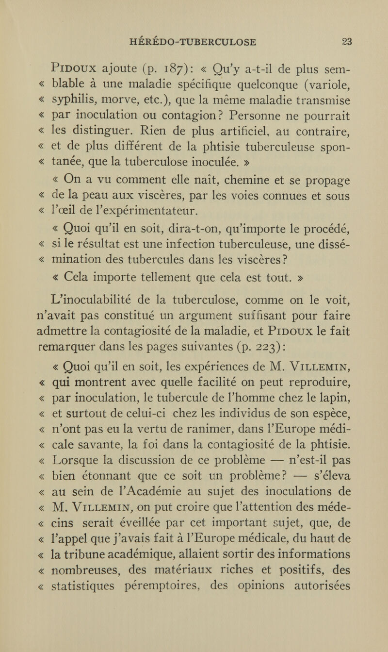 hérédo-tuberculose 23 pidoux ajoute (p. 187): « Qu'y a-t-il de plus sem- « blable à une maladie spécifique quelconque (variole, « syphilis, morve, etc.), que la même maladie transmise « par inoculation ou contagion? Personne ne pourrait « les distinguer. Rien de plus artificiel, au contraire, « et de plus différent de la phtisie tuberculeuse spon- « tanée, que la tuberculose inoculée. » « On a vu comment elle naît, chemine et se propage « de la peau aux viscères, par les voies connues et sous « l'œil de l'expérimentateur. « Quoi qu'il en soit, dira-t-on, qu'importe le procédé, « si le résultat est une infection tuberculeuse, une dissé- « mination des tubercules dans les viscères? « Cela importe tellement que cela est tout. » L'inoculabilité de la tuberculose, comme on le voit, n'avait pas constitué un argument suffisant pour faire admettre la contagiosité de la maladie, et Pidoux le fait remarquer dans les pages suivantes (p. 223): « Quoi qu'il en soit, les expériences de M. Villemin, « qui montrent avec quelle facilité on peut reproduire, « par inoculation, le tubercule de l'homme chez le lapin, « et surtout de celui-ci chez les individus de son espèce, « n'ont pas eu la vertu de ranimer, dans l'Europe médi- « cale savante, la foi dans la contagiosité de la phtisie. « Lorsque la discussion de ce problème — n'est-il pas « bien étonnant que ce soit un problème? — s'éleva « au sein de l'Académie au sujet des inoculations de « M. Villemin, on put croire que l'attention des méde- « eins serait éveillée par cet important sujet, que, de « l'appel que j'avais fait à l'Europe médicale, du haut de « la tribune académique, allaient sortir des informations « nombreuses, des matériaux riches et positifs, des « statistiques péremptoires, des opinions autorisées