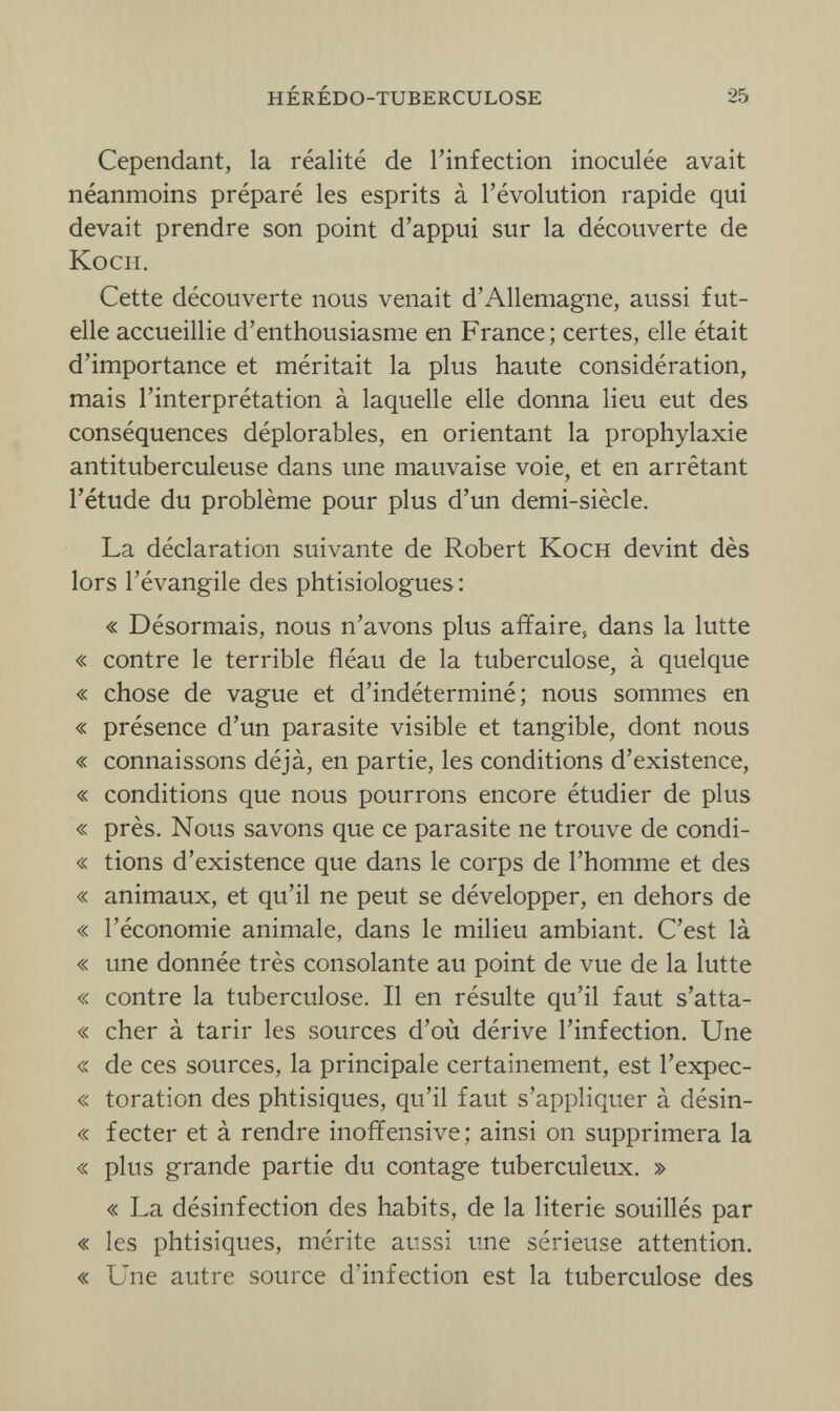 HÉRÉDO-TUBERCULOSE 25 Cependant, la réalité de l'infection inoculée avait néanmoins préparé les esprits à l'évolution rapide qui devait prendre son point d'appui sur la découverte de Koch. Cette découverte nous venait d'Allemagne, aussi fut- elle accueillie d'enthousiasme en France; certes, elle était d'importance et méritait la plus haute considération, mais l'interprétation à laquelle elle donna lieu eut des conséquences déplorables, en orientant la prophylaxie antituberculeuse dans une mauvaise voie, et en arrêtant l'étude du problème pour plus d'un demi-siècle. La déclaration suivante de Robert Koch devint dès lors l'évangile des phtisiologues: « Désormais, nous n'avons plus affaire, dans la lutte « contre le terrible fléau de la tuberculose, à quelque « chose de vague et d'indéterminé; nous sommes en « présence d'un parasite visible et tangible, dont nous « connaissons déjà, en partie, les conditions d'existence, « conditions que nous pourrons encore étudier de plus « près. Nous savons que ce parasite ne trouve de condi- « tions d'existence que dans le corps de l'homme et des « animaux, et qu'il ne peut se développer, en dehors de « l'économie animale, dans le milieu ambiant. C'est là « une donnée très consolante au point de vue de la lutte « contre la tuberculose. Il en résulte qu'il faut s'atta- « cher à tarir les sources d'où dérive l'infection. Une « de ces sources, la principale certainement, est l'expec- « toration des phtisiques, qu'il faut s'appliquer à désin- « fecter et à rendre inoffensive; ainsi on supprimera la « plus grande partie du contage tuberculeux. » « La désinfection des habits, de la literie souillés par « les phtisiques, mérite aussi une sérieuse attention. « Une autre source d'infection est la tuberculose des