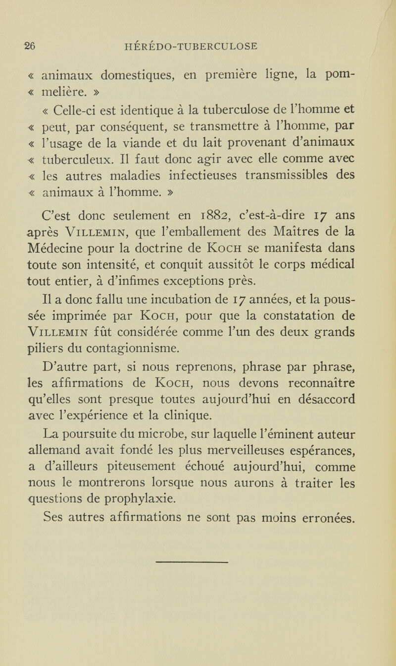 26 HÉRÉDO-TUBERCULOSE « animaux domestiques, en première ligne, la pom- « melière. » « Celle-ci est identique à la tuberculose de l'homme et « peut, par conséquent, se transmettre à l'homme, par « l'usage de la viande et du lait provenant d'animaux « tuberculeux. Il faut donc agir avec elle comme avec « les autres maladies infectieuses transmissibles des « animaux à l'homme. » C'est donc seulement en 1882, c'est-à-dire 17 ans après ViLLEMiN, que l'emballement des Maîtres de la Médecine pour la doctrine de Koch se manifesta dans toute son intensité, et conquit aussitôt le corps médical tout entier, à d'infimes exceptions près. Il a donc fallu une incubation de 17 années, et la pous¬ sée imprimée par Koch, pour que la constatation de ViLLEMiN fût considérée comme l'un des deux grands piliers du contagionnisme. D'autre part, si nous reprenons, phrase par phrase, les affirmations de Koch, nous devons reconnaître qu'elles sont presque toutes aujourd'hui en désaccord avec l'expérience et la clinique. La poursuite du microbe, sur laquelle l'éminent auteur allemand avait fondé les plus merveilleuses espérances, a d'ailleurs piteusement échoué aujourd'hui, comme nous le montrerons lorsque nous aurons à traiter les questions de prophylaxie. Ses autres affirmations ne sont pas moins erronées.