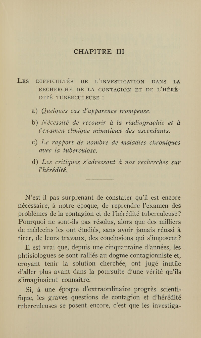 CHAPITRE III Les difficultés de l'investigation dans la recherche de la contagion et de l'HERÉ- dité tuberculeuse : a) Quelques cas d'apparence trompeuse. b) Nécessité de recourir à la riadiographie et à l'examen clinique minutieux des ascendants. c) Le rapport de nombre de maladies chroniques avec la tuberculose. d) Les critiques s'adressant à nos recherches sur l'hérédité. N'est-il pas surprenant de constater qu'il est encore nécessaire, à notre époque, de reprendre l'examen des problèmes de la contagion et de l'hérédité tuberculeuse? Pourquoi ne sont-ils pas résolus, alors que des milliers de médecins les ont étudiés, sans avoir jamais réussi à tirer, de leurs travaux, des conclusions qui s'imposent? Il est vrai que, depuis une cinquantaine d'années, les phtisiologues se sont ralliés au dogme contagionniste et, croyant tenir la solution cherchée, ont jugé inutile d'aller plus avant dans la poursuite d'une vérité qu'ils s'imaginaient connaître. Si, à une époque d'extraordinaire progrès scienti¬ fique, les graves questions de contagion et d'hérédité tuberculeuses se posent encore, c'est que les investiga-
