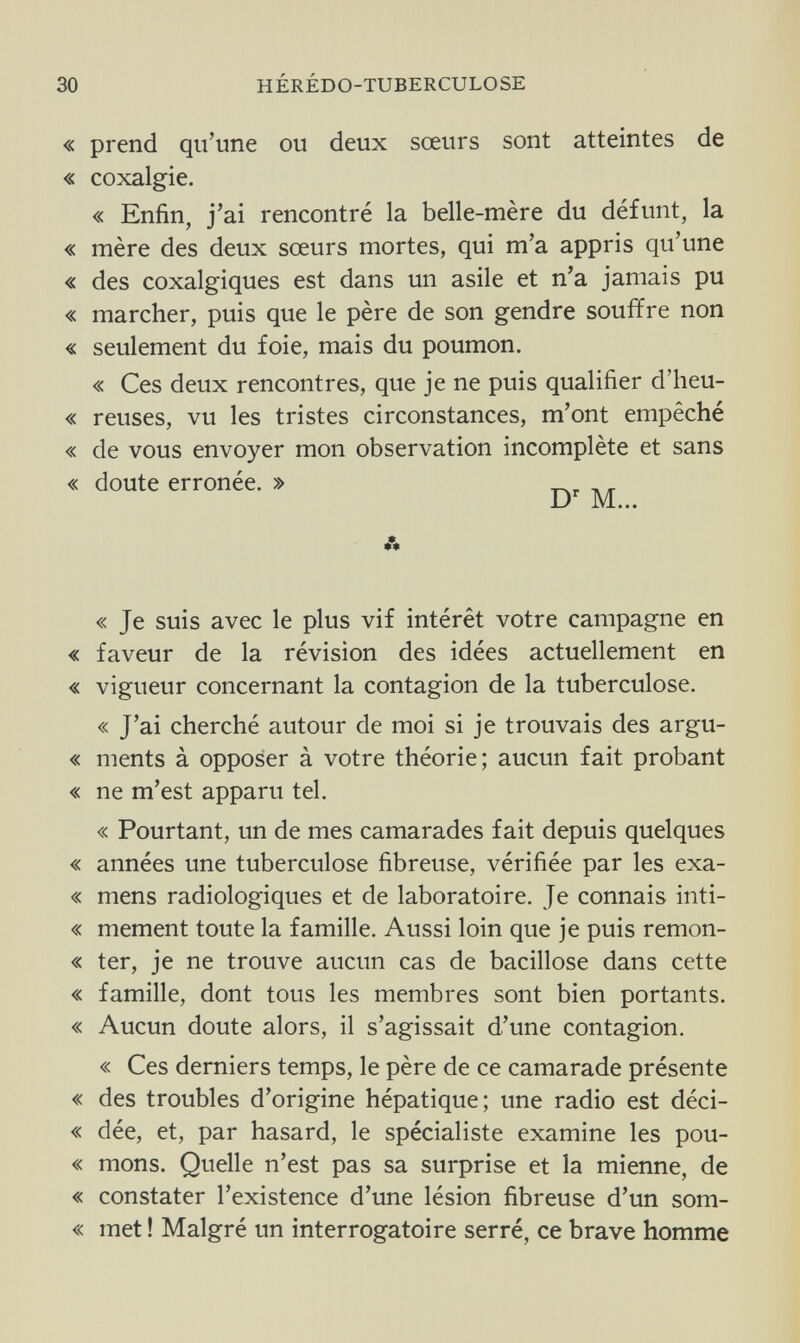 30 HÉRÉDO-TUBERCULOSE « prend qu'une ou deux sœurs sont atteintes de « coxalgie. « Enfin, j'ai rencontré la belle-mère du défunt, la « mère des deux sœurs mortes, qui m'a appris qu'une « des coxalgiques est dans un asile et n'a jamais pu « marcher, puis que le père de son gendre souffre non « seulement du foie, mais du poumon. « Ces deux rencontres, que je ne puis qualifier d'heu- « reuses, vu les tristes circonstances, m'ont empêché « de vous envoyer mon observation incomplète et sans « doute erronée. » _, , , « Je suis avec le plus vif intérêt votre campagne en « faveur de la révision des idées actuellement en « vigueur concernant la contagion de la tuberculose. « J'ai cherché autour de moi si je trouvais des argu- « ments à opposer à votre théorie; aucun fait probant « ne m'est apparu tel. « Pourtant, un de mes camarades fait depuis quelques « années une tuberculose fibreuse, vérifiée par les exa- « mens radiologiques et de laboratoire. Je connais inti- « mement toute la famille. Aussi loin que je puis remon- « ter, je ne trouve aucun cas de bacillose dans cette « famille, dont tous les membres sont bien portants. « Aucun doute alors, il s'agissait d'une contagion. « Ces derniers temps, le père de ce camarade présente « des troubles d'origine hépatique; une radio est déci- « dée, et, par hasard, le spécialiste examine les pou- « mons. Quelle n'est pas sa surprise et la mienne, de « constater l'existence d'une lésion fibreuse d'un som- « met ! Malgré un interrogatoire serré, ce brave homme