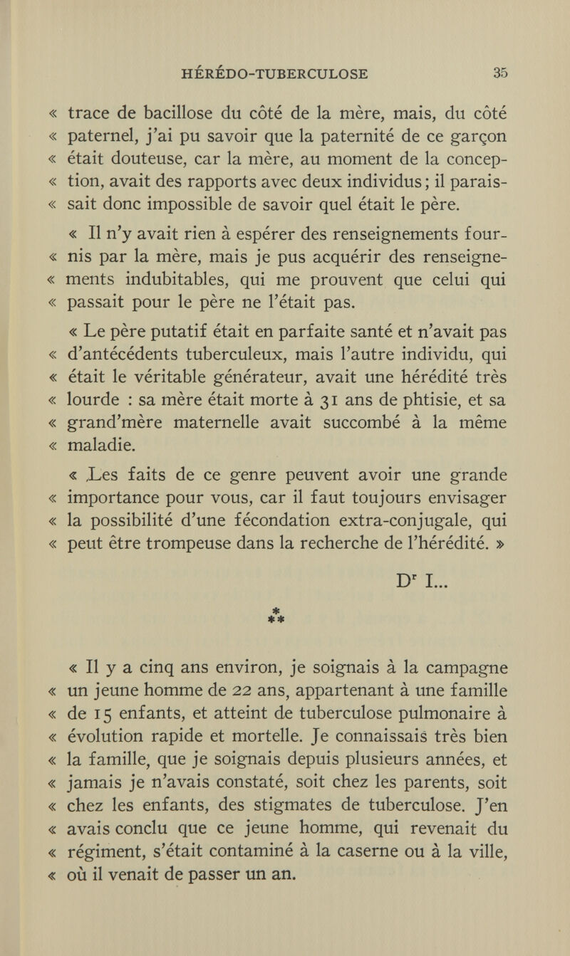 HÉRÉDO-TUBERCULOSE 35 « trace de bacillose du côté de la mère, mais, du côté « paternel, j'ai pu savoir que la paternité de ce garçon « était douteuse, car la mère, au moment de la concep- « tion, avait des rapports avec deux individus ; il parais- « sait donc impossible de savoir quel était le père. « Il n'y avait rien à espérer des renseignements four- « nis par la mère, mais je pus acquérir des renseigne- « ments indubitables, qui me prouvent que celui qui « passait pour le père ne l'était pas. « Le père putatif était en parfaite santé et n'avait pas « d'antécédents tuberculeux, mais l'autre individu, qui « était le véritable générateur, avait une hérédité très « lourde : sa mère était morte à 31 ans de phtisie, et sa « grand'mère maternelle avait succombé à la même « maladie. « ,Les faits de ce genre peuvent avoir une grande « importance pour vous, car il faut toujours envisager « la possibilité d'une fécondation extra-conjugale, qui « peut être trompeuse dans la recherche de l'hérédité. » Dr I... * ** « Il y a cinq ans environ, je soignais à la campagne « un jeune homme de 22 ans, appartenant à une famille « de 15 enfants, et atteint de tuberculose pulmonaire à « évolution rapide et mortelle. Je connaissais très bien « la famille, que je soignais depuis plusieurs années, et « jamais je n'avais constaté, soit chez les parents, soit « chez les enfants, des stigmates de tuberculose. J'en « avais conclu que ce jeune homme, qui revenait du « régiment, s'était contaminé à la caserne ou à la ville, « où il venait de passer un an.