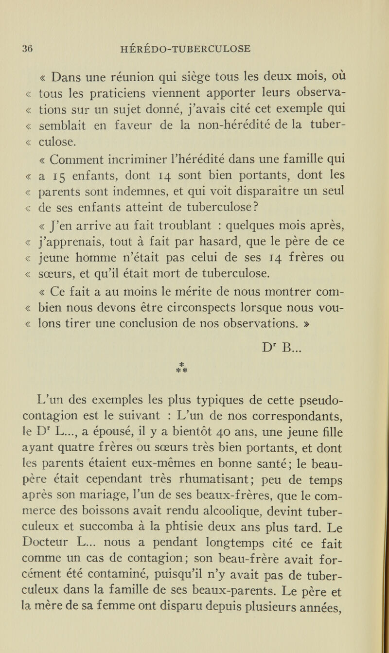 36 HÉRÉDO-TUBERCULOSE « Dans une réunion qui siège tous les deux mois, où « tous les praticiens viennent apporter leurs observa- « tions sur un sujet donné, j'avais cité cet exemple qui « semblait en faveur de la non-hérédité de la tuber- « culose. « Comment incriminer l'hérédité dans une famille qui « a 15 enfants, dont 14 sont bien portants, dont les « parents sont indemnes, et qui voit disparaître un seul « de ses enfants atteint de tuberculose? « J'en arrive au fait troublant : quelques mois après, « j'apprenais, tout à fait par hasard, que le père de ce « jeune homme n'était pas celui de ses 14 frères ou « sœurs, et qu'il était mort de tuberculose. « Ce fait a au moins le mérite de nous montrer com- « bien nous devons être circonspects lorsque nous vou- « Ions tirer une conclusion de nos observations. » Dr B... * ** L'un des exemples les plus typiques de cette pseudo¬ contagion est le suivant : L'un de nos correspondants, le Dr L..., a épousé, il y a bientôt 40 ans, une jeune fille ayant quatre frères ou sœurs très bien portants, et dont les parents étaient eux-mêmes en bonne santé; le beau- père était cependant très rhumatisant; peu de temps après son mariage, l'un de ses beaux-frères, que le com¬ merce des boissons avait rendu alcoolique, devint tuber¬ culeux et succomba à la phtisie deux ans plus tard. Le Docteur L... nous a pendant longtemps cité ce fait comme un cas de contagion; son beau-frère avait for¬ cément été contaminé, puisqu'il n'y avait pas de tuber¬ culeux dans la famille de ses beaux-parents. Le père et la mère de sa femme ont disparu depuis plusieurs années,