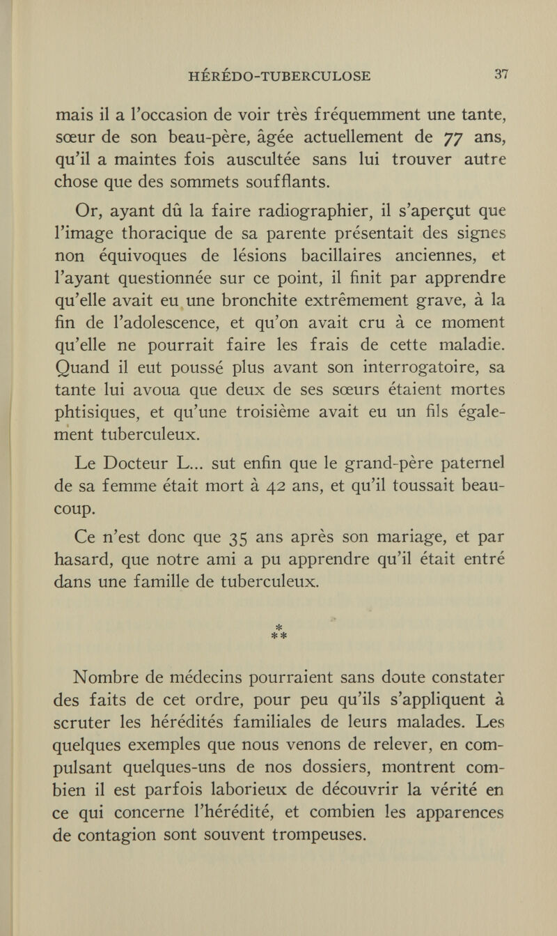 HÉRÉDO-TUBERCULOSE 37 mais il a l'occasion de voir très fréquemment une tante, sœur de son beau-père, âgée actuellement de 77 ans, qu'il a maintes fois auscultée sans lui trouver autre chose que des sommets soufflants. Or, ayant dû la faire radiographier, il s'aperçut que l'image thoracique de sa parente présentait des signes non équivoques de lésions bacillaires anciennes, et l'ayant questionnée sur ce point, il finit par apprendre qu'elle avait eu une bronchite extrêmement grave, à la fin de l'adolescence, et qu'on avait cru à ce moment qu'elle ne pourrait faire les frais de cette maladie. Quand il eut poussé plus avant son interrogatoire, sa tante lui avoua que deux de ses sœurs étaient mortes phtisiques, et qu'une troisième avait eu un fils égale¬ ment tuberculeux. Le Docteur L... sut enfin que le grand-père paternel de sa femme était mort à 42 ans, et qu'il toussait beau¬ coup. Ce n'est donc que 35 ans après son mariage, et par hasard, que notre ami a pu apprendre qu'il était entré dans une famille de tuberculeux. * * * Nombre de médecins pourraient sans doute constater des faits de cet ordre, pour peu qu'ils s'appliquent à scruter les hérédités familiales de leurs malades. Les quelques exemples que nous venons de relever, en com¬ pulsant quelques-uns de nos dossiers, montrent com¬ bien il est parfois laborieux de découvrir la vérité en ce qui concerne l'hérédité, et combien les apparences de contagion sont souvent trompeuses.