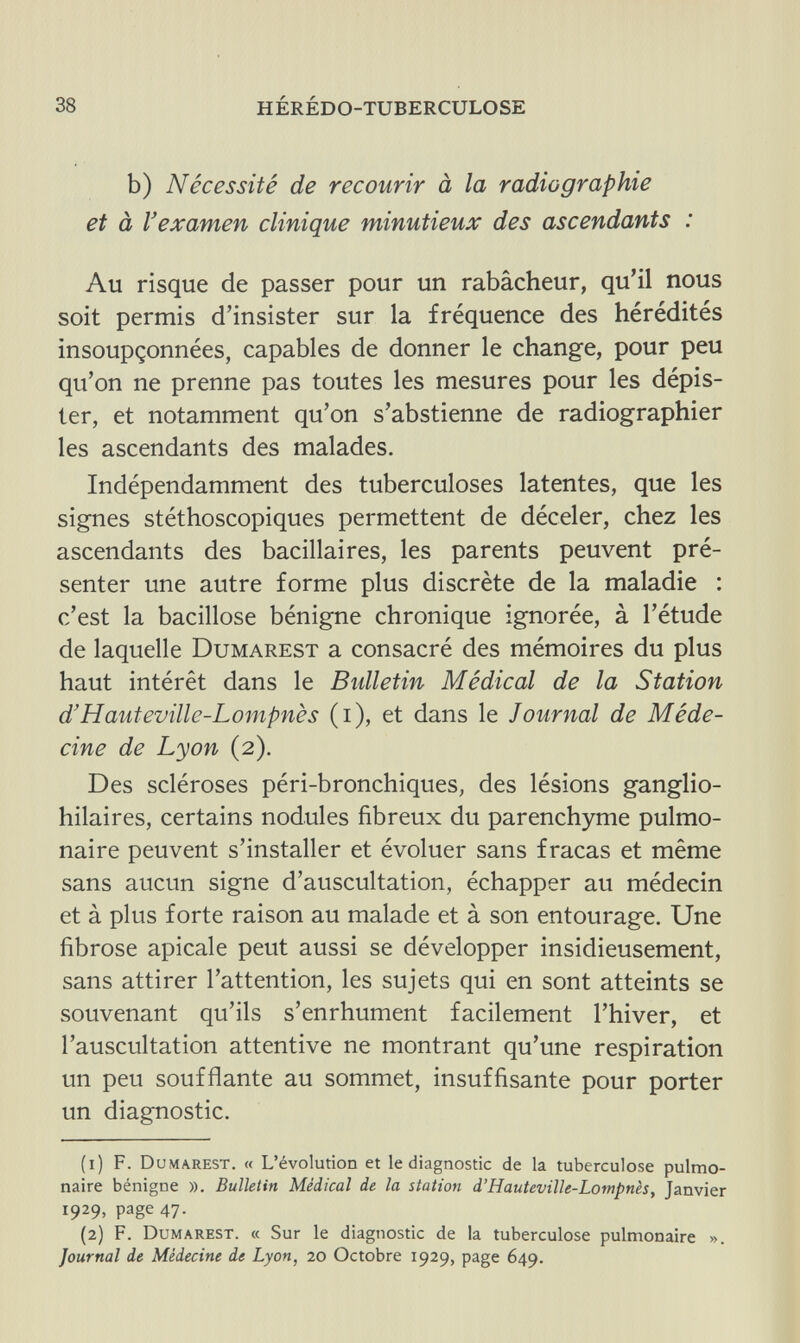 38 HÉRÉDO-TUBERCULOSE b) Nécessité de recourir à la radiographie et à l'examen clinique minutieux des ascendants : Au risque de passer pour un rabâcheur, qu'il nous soit permis d'insister sur la fréquence des hérédités insoupçonnées, capables de donner le change, pour peu qu'on ne prenne pas toutes les mesures pour les dépis¬ ter, et notamment qu'on s'abstienne de radiographier les ascendants des malades. Indépendamment des tuberculoses latentes, que les signes stéthoscopiques permettent de déceler, chez les ascendants des bacillaires, les parents peuvent pré¬ senter une autre forme plus discrète de la maladie : c'est la bacillose bénigne chronique ignorée, à l'étude de laquelle Dumarest a consacré des mémoires du plus haut intérêt dans le Bidletin Médical de la Station d'Hauteville-Lompnès (i), et dans le Journal de Méde¬ cine de Lyon (2). Des scléroses péri-bronchiques, des lésions ganglio- hilaires, certains nodules fibreux du parenchyme pulmo¬ naire peuvent s'installer et évoluer sans fracas et même sans aucun signe d'auscultation, échapper au médecin et à plus forte raison au malade et à son entourage. Une fibrose apicale peut aussi se développer insidieusement, sans attirer l'attention, les sujets qui en sont atteints se souvenant qu'ils s'enrhument facilement l'hiver, et l'auscultation attentive ne montrant qu'une respiration un peu soufflante au sommet, insuffisante pour porter un diagnostic. (1) F. Dumarest. « L'évolution et le diagnostic de la tuberculose pulmo¬ naire bénigne ». Bulletin Médical de la station d'Hauteville-Lompnès, Janvier 1929, page 47. (2) F. Dumarest. « Sur le diagnostic de la tuberculose pulmonaire ». Journal de Médecine de Lyon, 20 Octobre 1929, page 649.