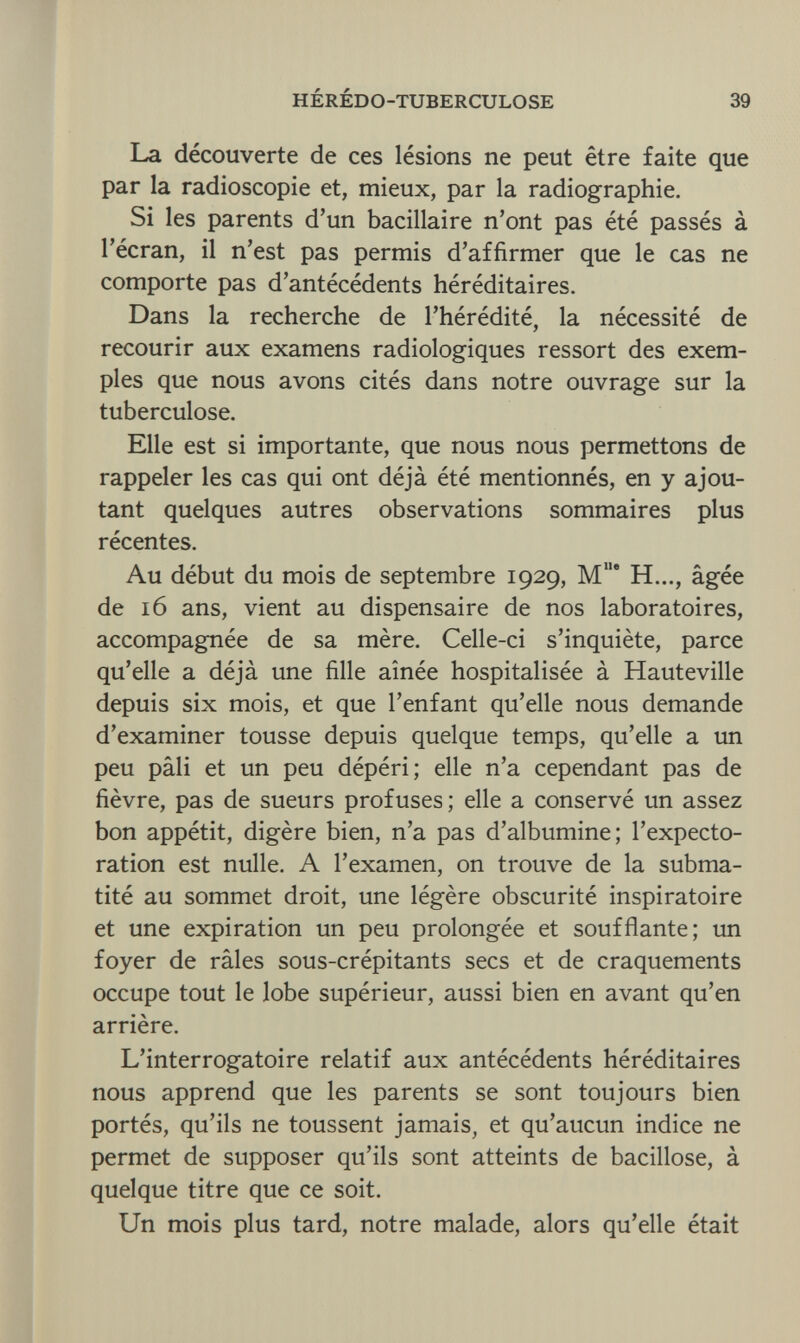 HÉRÉDO-TUBERCULOSE 39 La découverte de ces lésions ne peut être faite que par la radioscopie et, mieux, par la radiographie. Si les parents d'un bacillaire n'ont pas été passés à l'écran, il n'est pas permis d'affirmer que le cas ne comporte pas d'antécédents héréditaires. Dans la recherche de l'hérédité, la nécessité de recourir aux examens radiologiques ressort des exem¬ ples que nous avons cités dans notre ouvrage sur la tuberculose. Elle est si importante, que nous nous permettons de rappeler les cas qui ont déjà été mentionnés, en y ajou¬ tant quelques autres observations sommaires plus récentes. Au début du mois de septembre 1929, MIle H..., âgée de 16 ans, vient au dispensaire de nos laboratoires, accompagnée de sa mère. Celle-ci s'inquiète, parce qu'elle a déjà une fille aînée hospitalisée à Hauteville depuis six mois, et que l'enfant qu'elle nous demande d'examiner tousse depuis quelque temps, qu'elle a un peu pâli et un peu dépéri; elle n'a cependant pas de fièvre, pas de sueurs profuses; elle a conservé un assez bon appétit, digère bien, n'a pas d'albumine; l'expecto¬ ration est nulle. A l'examen, on trouve de la subma- tité au sommet droit, une légère obscurité inspiratoire et une expiration un peu prolongée et soufflante; un foyer de râles sous-crépitants secs et de craquements occupe tout le lobe supérieur, aussi bien en avant qu'en arrière. L'interrogatoire relatif aux antécédents héréditaires nous apprend que les parents se sont toujours bien portés, qu'ils ne toussent jamais, et qu'aucun indice ne permet de supposer qu'ils sont atteints de bacillose, à quelque titre que ce soit. Un mois plus tard, notre malade, alors qu'elle était