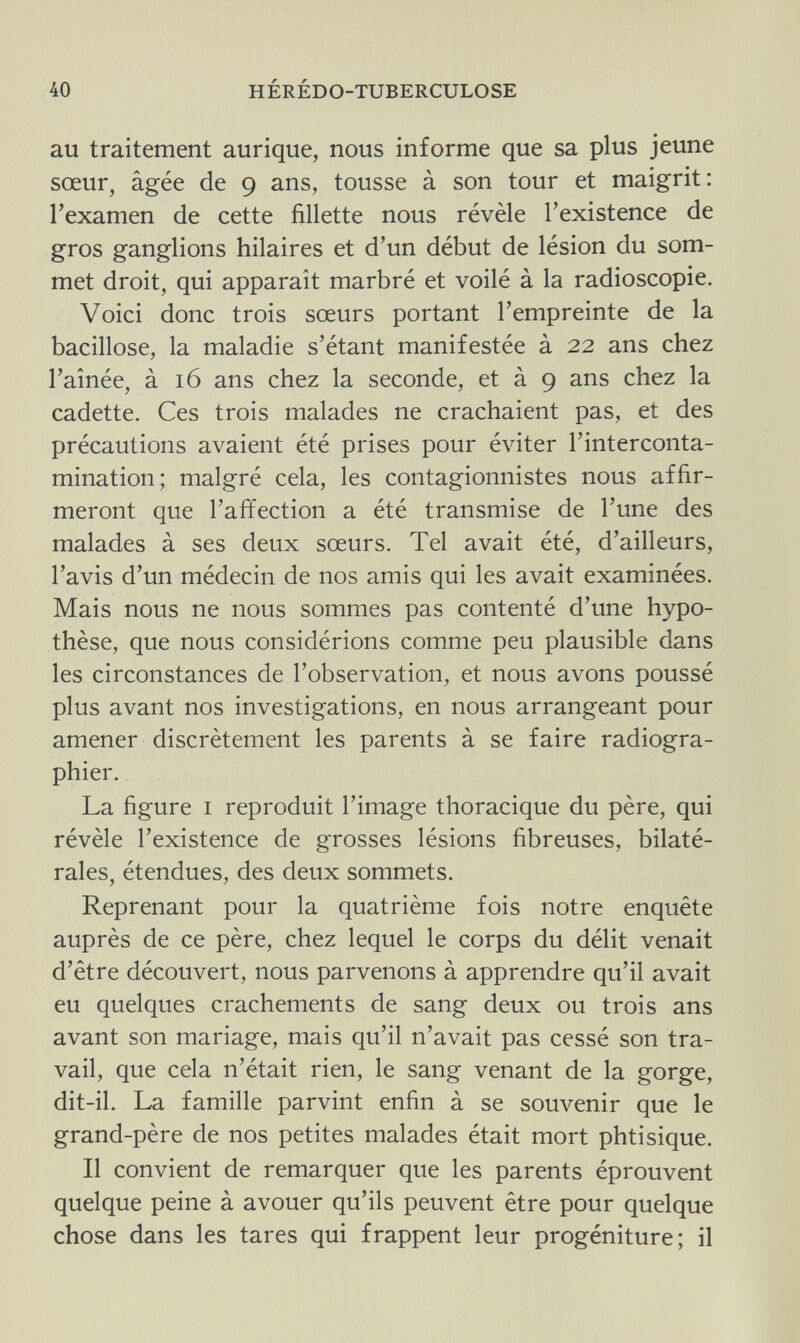 40 HÉRÉDO-TUBERCULOSE au traitement aurique, nous informe que sa plus jeune sœur, âgée de 9 ans, tousse à son tour et maigrit: l'examen de cette fillette nous révèle l'existence de gros ganglions hilaires et d'un début de lésion du som¬ met droit, qui apparaît marbré et voilé à la radioscopie. Voici donc trois sœurs portant l'empreinte de la bacillose, la maladie s'étant manifestée à 22 ans chez l'aînée, à 16 ans chez la seconde, et à 9 ans chez la cadette. Ces trois malades ne crachaient pas, et des précautions avaient été prises pour éviter l'interconta- mination; malgré cela, les contagionnistes nous affir¬ meront que l'affection a été transmise de l'une des malades à ses deux sœurs. Tel avait été, d'ailleurs, l'avis d'un médecin de nos amis qui les avait examinées. Mais nous ne nous sommes pas contenté d'une hypo¬ thèse, que nous considérions comme peu plausible dans les circonstances de l'observation, et nous avons poussé plus avant nos investigations, en nous arrangeant pour amener discrètement les parents à se faire radiogra¬ phier. La figure 1 reproduit l'image thoracique du père, qui révèle l'existence de grosses lésions fibreuses, bilaté¬ rales, étendues, des deux sommets. Reprenant pour la quatrième fois notre enquête auprès de ce père, chez lequel le corps du délit venait d'être découvert, nous parvenons à apprendre qu'il avait eu quelques crachements de sang deux ou trois ans avant son mariage, mais qu'il n'avait pas cessé son tra¬ vail, que cela n'était rien, le sang venant de la gorge, dit-il. La famille parvint enfin à se souvenir que le grand-père de nos petites malades était mort phtisique. Il convient de remarquer que les parents éprouvent quelque peine à avouer qu'ils peuvent être pour quelque chose dans les tares qui frappent leur progéniture; il
