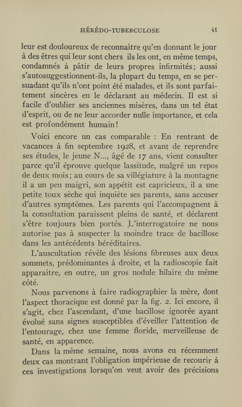 HÉRÉDO-TUBERCULOSE 41 leur est douloureux de reconnaître qu'en donnant le jour à des êtres qui leur sont chers ils les ont, en même temps, condamnés à pâtir de leurs propres infirmités; aussi s'autosuggestionnent-ils, la plupart du temps, en se per¬ suadant qu'ils n'ont point été malades, et ils sont parfai¬ tement sincères en le déclarant au médecin. Il est si facile d'oublier ses anciennes misères, dans un tel état d'esprit, ou de ne leur accorder nulle importance, et cela est profondément humain! Voici encore un cas comparable : En rentrant de vacances à fin septembre 1928, et avant de reprendre ses études, le jeune N..., âgé de 17 ans, vient consulter parce qu'il éprouve quelque lassitude, malgré un repos de deux mois ; au cours de sa villégiature à la montagne il a un peu maigri, son appétit est capricieux, il a une petite toux sèche qui inquiète ses parents, sans accuser d'autres symptômes. Les parents qui l'accompagnent à la consultation paraissent pleins de santé, et déclarent s'être toujours bien portés. L'interrogatoire ne nous autorise pas à suspecter la moindre trace de bacillose dans les antécédents héréditaires. L'auscultation révèle des lésions fibreuses aux deux sommets, prédominantes à droite, et la radioscopie fait apparaître, en outre, un gros nodule hilaire du même côté. Nous parvenons à faire radiographier la mère, dont l'aspect thoracique est donné par la fig. 2. Ici encore, il s'agit, chez l'ascendant, d'une bacillose ignorée ayant évolué sans signes susceptibles d'éveiller l'attention de l'entourage, chez une femme floride, merveilleuse de santé, en apparence. Dans la même semaine, nous avons eu récemment deux cas montrant l'obligation impérieuse de recourir à ces investigations lorsqu'on veut avoir des précisions