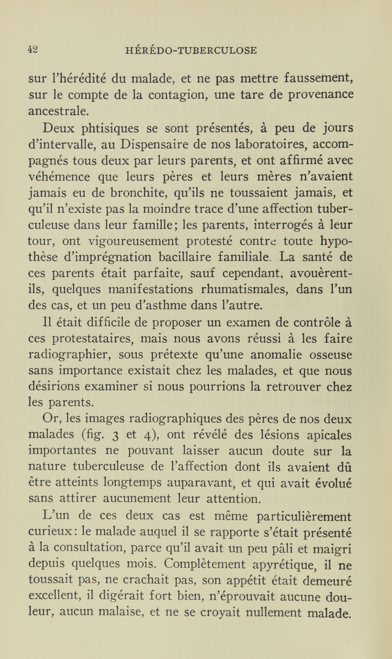 42 HÉRÉDO-TUBERCULOSE sur l'hérédité du malade, et ne pas mettre faussement, sur le compte de la contagion, une tare de provenance ancestrale. Deux phtisiques se sont présentés, à peu de jours d'intervalle, au Dispensaire de nos laboratoires, accom¬ pagnés tous deux par leurs parents, et ont affirmé avec véhémence que leurs pères et leurs mères n'avaient jamais eu de bronchite, qu'ils ne toussaient jamais, et qu'il n'existe pas la moindre trace d'une affection tuber¬ culeuse dans leur famille; les parents, interrogés à leur tour, ont vigoureusement protesté contre toute hypo¬ thèse d'imprégnation bacillaire familiale. La santé de ces parents était parfaite, sauf cependant, avouèrent- ils, quelques manifestations rhumatismales, dans l'un des cas, et un peu d'asthme dans l'autre. Il était difficile de proposer un examen de contrôle à ces protestataires, mais nous avons réussi à les faire radiographier, sous prétexte qu'une anomalie osseuse sans importance existait chez les malades, et que nous désirions examiner si nous pourrions la retrouver chez les parents. Or, les images radiographiques des pères de nos deux malades (fig. 3 et 4), ont révélé des lésions apicales importantes ne pouvant laisser aucun doute sur la nature tuberculeuse de l'affection dont ils avaient dû être atteints longtemps auparavant, et qui avait évolué sans attirer aucunement leur attention. L'un de ces deux cas est même particulièrement curieux : le malade auquel il se rapporte s'était présenté à la consultation, parce qu'il avait un peu pâli et maigri depuis quelques mois. Complètement apyrétique, il ne toussait pas, ne crachait pas, son appétit était demeuré excellent, il digérait fort bien, n'éprouvait aucune dou¬ leur, aucun malaise, et ne se croyait nullement malade.