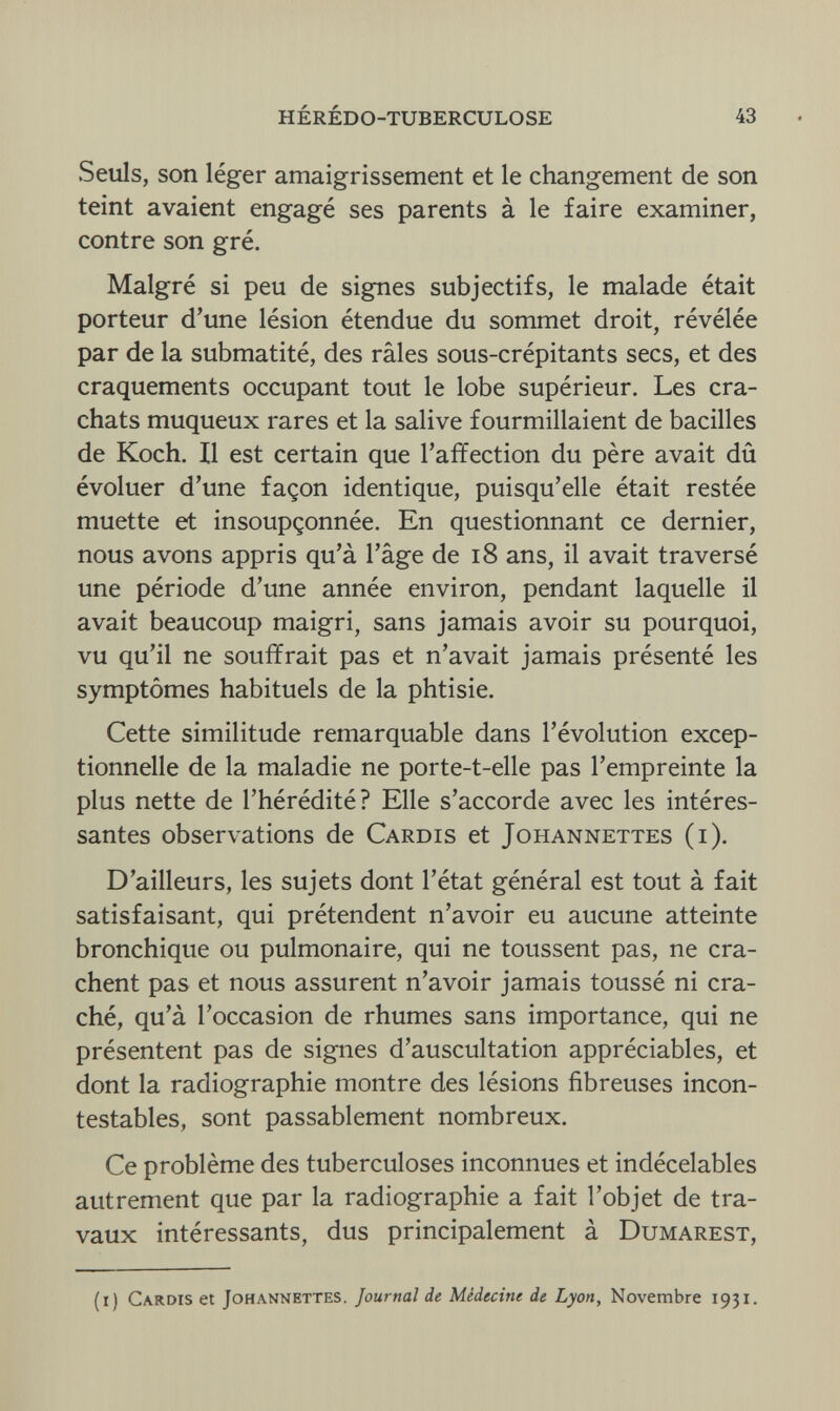 HÉRÉDO-TUBERCULOSE 43 Seuls, son léger amaigrissement et le changement de son teint avaient engagé ses parents à le faire examiner, contre son gré. Malgré si peu de signes subjectifs, le malade était porteur d'une lésion étendue du sommet droit, révélée par de la submatité, des râles sous-crépitants secs, et des craquements occupant tout le lobe supérieur. Les cra¬ chats muqueux rares et la salive fourmillaient de bacilles de Koch. Il est certain que l'affection du père avait dû évoluer d'une façon identique, puisqu'elle était restée muette et insoupçonnée. En questionnant ce dernier, nous avons appris qu'à l'âge de 18 ans, il avait traversé une période d'une année environ, pendant laquelle il avait beaucoup maigri, sans jamais avoir su pourquoi, vu qu'il ne souffrait pas et n'avait jamais présenté les symptômes habituels de la phtisie. Cette similitude remarquable dans l'évolution excep¬ tionnelle de la maladie ne porte-t-elle pas l'empreinte la plus nette de l'hérédité ? Elle s'accorde avec les intéres¬ santes observations de Cardis et Johannettes (i). D'ailleurs, les sujets dont l'état général est tout à fait satisfaisant, qui prétendent n'avoir eu aucune atteinte bronchique ou pulmonaire, qui ne toussent pas, ne cra¬ chent pas et nous assurent n'avoir jamais toussé ni cra¬ ché, qu'à l'occasion de rhumes sans importance, qui ne présentent pas de signes d'auscultation appréciables, et dont la radiographie montre des lésions fibreuses incon¬ testables, sont passablement nombreux. Ce problème des tuberculoses inconnues et indécelables autrement que par la radiographie a fait l'objet de tra¬ vaux intéressants, dus principalement à Dumarest, (i) Cardis et Johannettes. Journal de Médecine de Lyon, Novembre 1931.